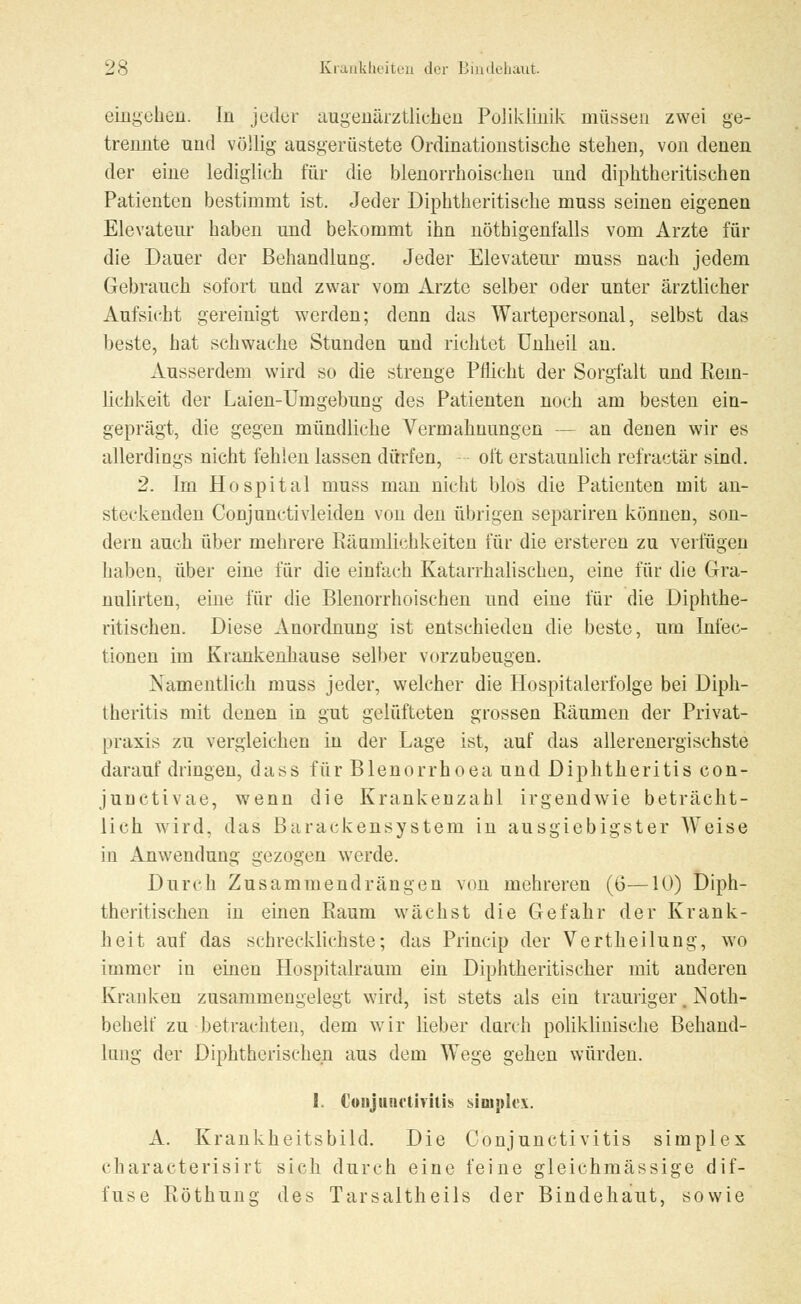 eingehen. In jeder augenärztlichen Poliklinik müssen zwei ge- trennte und völlig ausgerüstete Ordinationstische stehen, von denen der eine lediglich für die blenorrhoischen und diphtherischen Patienten bestimmt ist. Jeder Diphtherische muss seinen eigenen Elevateur haben und bekommt ihn nöthigenfalls vom Arzte für die Dauer der Behandlung. Jeder Elevateur muss nach jedem Gebrauch sofort und zwar vom Arzte selber oder unter ärztlicher Aufsicht gereinigt werden; denn das Wartepersonal, selbst das beste, hat schwache Stunden und richtet Unheil an. Ausserdem wird so die strenge Pflicht der Sorgfalt und Rein- lichkeit der Laien-Umgebung des Patienten noch am besten ein- geprägt, die gegen mündliche Vermahnungen — an denen wir es allerdings nicht fehlen lassen dürfen, oft erstaunlich refraetär sind. 2. Im Hospital muss man nicht blos die Patienten mit an- steckenden Conjunctivleiden von den übrigen separiren können, son- dern auch über mehrere Räumlichkeiten für die ersteren zu verfügen haben, über eine für die einfach Katarrhalischen, eine für die Gra- nulirten, eine für die Blenorrhoischen und eine für die Diphthe- ritischen. Diese Anordnung ist entschieden die beste, um Iniee- tionen im Krankenhause selber vorzubeugen. Namentlich muss jeder, welcher die Hospitalerfolge bei Diph- theritis mit denen in gut gelüfteten grossen Räumen der Privat- praxis zu vergleichen in der Lage ist, auf das allerenergischste daraufdringen, dass für Blenorrhoea und Diphtheritis con- junctivae, wenn die Krankenzahl irgendwie beträcht- lich wird, das Baraekensystem in ausgiebigster Weise in Anwendung gezogen werde. Durch Zusammendrängen von mehreren (ö—10) Diph- therischen in einen Raum wächst die Gefahr der Krank- heit auf das schrecklichste; das Princip der Vertheilung, wo immer in einen Hospitalraum ein Diphtherischer mit anderen Kranken zusammengelegt wird, ist stets als ein trauriger. Noth- behelf zu betrachten, dem wir lieber durch poliklinische Behand- lung der Diphtherischen aus dem Wege gehen würden. I. Conjunctivitis simplex. A. Krankheitsbild. Die Conjunctivitis simplex characterisirt sich durch eine feine gleichmässige dif- fuse Röthung des Tarsaltheils der Bindehaut, sowie