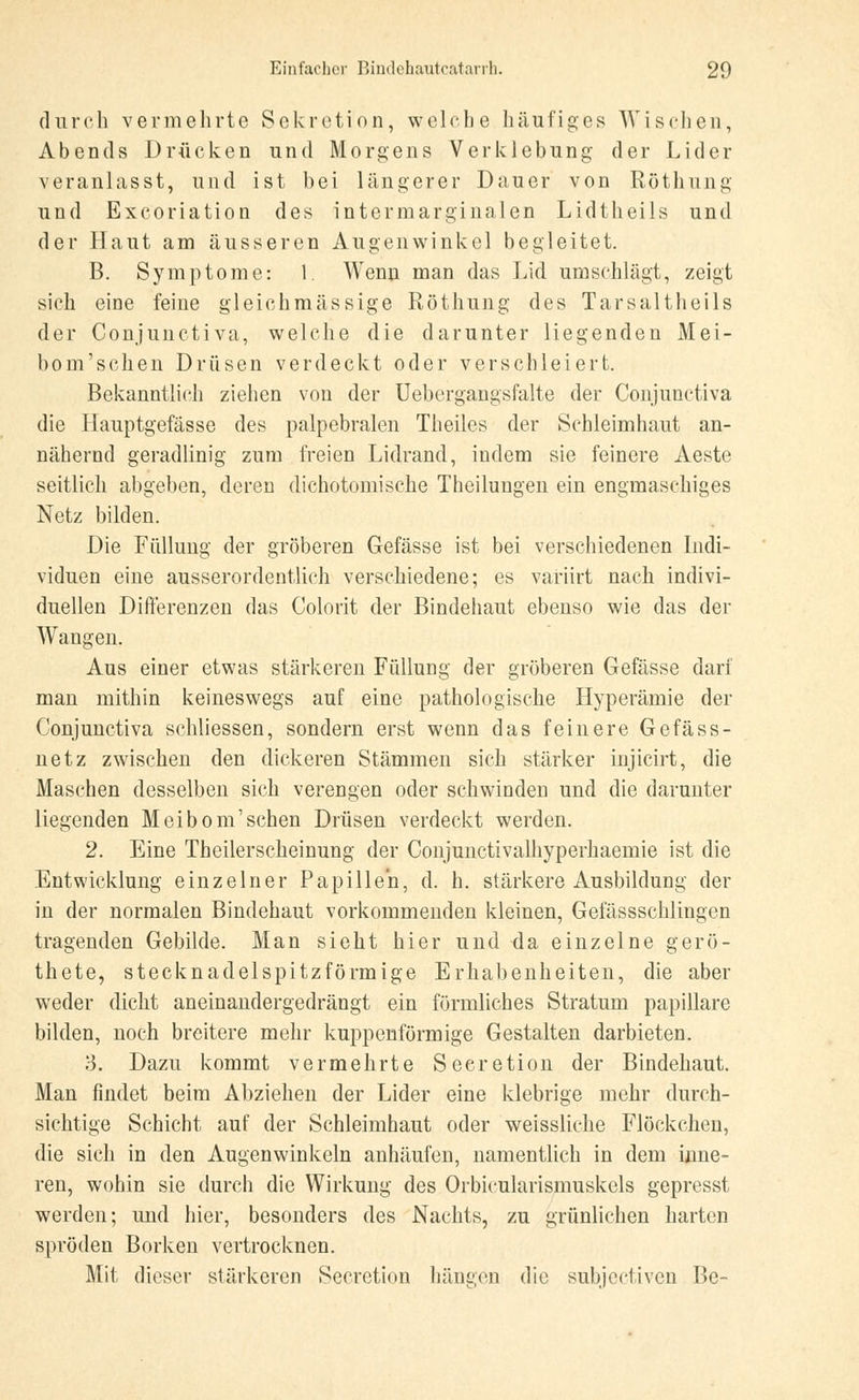 durch vermehrte Sekretion, welche häufiges Wischen, Abends Drücken und Morgens Verklebung der Lider veranlasst, und ist bei längerer Dauer von Röthung und Excoriation des intermarginalen Lidtheils und der Haut am äusseren Augenwinkel begleitet. B. Symptome: 1. Wenn man das Lid umschlägt, zeigt sich eine feine gleichmässige Röthung des Tarsaltheils der Conjunctiva, welche die darunter liegenden Mei- bom'schen Drüsen verdeckt oder verschleiert. Bekanntlich ziehen von der Uebergangsfalte der Conjunctiva die llauptgefässe des palpebralen Theiles der Schleimhaut an- nähernd geradlinig zum freien Lidrand, indem sie feinere Aeste seitlich abgeben, deren dichotomische Theilungen ein engmaschiges Netz bilden. Die Füllung der gröberen Gefässe ist bei verschiedenen Indi- viduen eine ausserordentlich verschiedene; es variirt nach indivi- duellen Differenzen das Colorit der Bindehaut ebenso wie das der Wangen. Aus einer etwas stärkeren Füllung der gröberen Gefässe darf man mithin keineswegs auf eine pathologische Hyperämie der Conjunctiva schliessen, sondern erst wenn das feinere Gefäss- netz zwischen den dickeren Stämmen sich stärker injicirt, die Maschen desselben sich verengen oder schwinden und die darunter liegenden Meibom'sehen Drüsen verdeckt werden. 2. Eine Theilerscheinung der Conjunctivalhyperhaemie ist die Entwicklung einzelner Papillen, d. h. stärkere Ausbildung der in der normalen Bindehaut vorkommenden kleinen, Gefässschlingcn tragenden Gebilde. Man sieht hier und da einzelne gerö- thete, stecknadelspitzförmige Erhabenheiten, die aber weder dicht aneinandergedrängt ein förmliches Stratum papilläre bilden, noch breitere mehr kuppenförmige Gestalten darbieten. 3. Dazu kommt vermehrte Seeretion der Bindehaut. Man findet beim Abziehen der Lider eine klebrige mehr durch- sichtige Schicht auf der Schleimhaut oder weissliehe Flöckchen, die sich in den Augenwinkeln anhäufen, namentlich in dem inne- ren, wohin sie durch die Wirkung des üibicukirismuskels gepresst werden; und hier, besonders des Nachts, zu grünlichen harten spröden Borken vertrocknen. Mit dieser stärkeren Secretion hängen die subjeetiven Be-