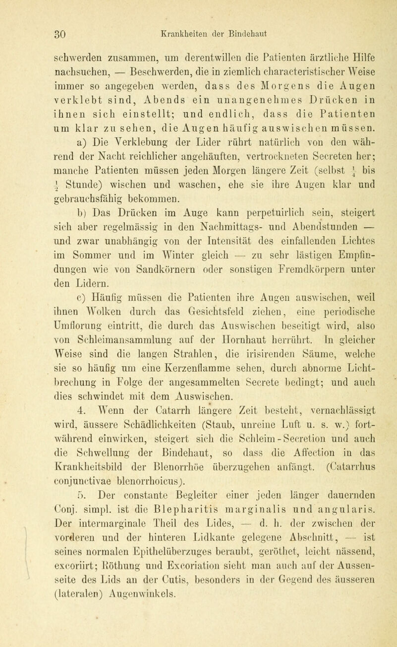 schwerden zusammen, um derentwillen die Patienten ärztliche Hilfe nachsuchen, — Beschwerden, die in ziemlich eharacteristischer Weise immer so angegeben werden, dass des Morgens die Augen verklebt sind, Abends ein unangenehmes Drücken in ihnen sich einstellt; und endlich, dass die Patienten um klar zusehen, die Augen häufig auswischen müssen. a) Die Verklebung der Lider rührt natürlich von den wäh- rend der Nacht reichlicher angehäuften, vertrockneten Secreten her; manche Patienten müssen jeden Morgen längere Zeit (selbst } bis }, Stunde) wischen und waschen, ehe sie ihre Augen klar und gebrauchsfähig bekommen. b) Das Drücken im Auge kann perpetuirlich sein, steigert sich aber regelmässig in den Nachmittags- und Abendstunden — und zwar unabhängig von der Intensität des einfallenden Lichtes im Sommer und im Winter gleich — zu sehr lästigen Empfin- dungen wie von Sandkörnern oder sonstigen Fremdkörpern unter den Lidern. c) Häufig müssen die Patienten ihre Augen auswischen, weil ihnen Wolken durch das Gesichtsfeld ziehen, eine periodische Umflorung eintritt, die durch das Auswischen beseitigt wird, also von Schleimansammlung auf der Hornhaut herrührt. In gleicher Weise sind die langen Strahlen, die irisirenden Säume, welche sie so häufig um eine Kerzenflamme sehen, durch abnorme Licht- brechung in Folge der angesammelten Secrete bedingt; und auch dies schwindet mit dem Auswischen. 4. Wenn der Catarrh längere Zeit besteht, vernachlässigt wird, äussere Schädlichkeiten (Staub, unreine Luft u. s. w.) fort- während einwirken, steigert sich die Schleim - Secretion und auch die Schwellung der Bindehaut, so dass die Affection in das Krankheitsbild der Blenorrhöe überzugehen anfängt. (Catarrhus conjunctivae blenorrhoicus). 5. Der constante Begleiter einer jeden länger dauernden Conj. simpl. ist die Blepharitis marginalis und angularis. Der intermarginale Theil des Lides, — d. h. der zwischen der vorderen und der hinteren Lidkante gelegene Abschnitt, — ist seines normalen Epithelüberzuges beraubt, geröthet, leicht nässend, excoriirt; Röthung und Excoriation sieht man auch auf der Aussen- seite des Lids an der Cutis, besonders in der Gegend des äusseren (lateralen) Augenwinkels.