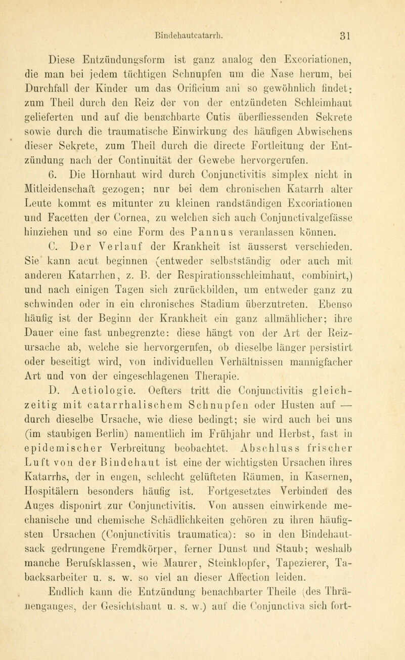 Diese Entzündungsform ist ganz analog den Excoriationen, die man bei jedem tüchtigen Schnupfen um die Nase herum, bei Durchfall der Kinder um das Orificium ani so gewöhnlich findet; zum Theil durch den Reiz der von der entzündeten Schleimhaut gelieferten und auf die benachbarte Cutis überfliessenden Sekrete sowie durch die traumatische Einwirkung des häufigen Abwisehens dieser Sekrete, zum Theil durch die directe Fortleitung der Ent- zündung nach der Continuität der Gewebe hervorgerufen. 6. Die Hornhaut wird durch Conjunctivitis simplex nicht in Mitleidenschaft gezogen; nur bei dem chronischen Katarrh alter Leute kommt es mitunter zu kleinen randständigen Excoriationen und Facetten der Cornea, zu welchen sich auch Conjunctivalgefässe hinziehen und so eine Form des Pannus veranlassen können. C. Der Verlauf der Krankheit ist äusserst verschieden. Sie kann acut beginnen (entweder selbstständig oder auch mit anderen Katarrhen, z. B. der Respirationsschleimhaut, combinirt,) und nach einigen Tagen sich zurückbilden, um entweder ganz zu schwinden oder in ein chronisches Stadium überzutreten. Ebenso häufig ist der Beginn der Krankheit ein ganz allmählicher; ihre Dauer eine fast unbegrenzte: diese hängt von der Art der Reiz- ursache ab, welche sie hervorgerufen, ob dieselbe länger persistirt oder beseitigt wird, von individuellen Verhältnissen mannigfacher Art und von der eingeschlagenen Therapie. D. Aetiologie. Oefters tritt die Conjunctivitis gleich- zeitig mit catarrhalischem Schnupfen oder Husten auf ■— durch dieselbe Ursache, wie diese bedingt; sie wird auch bei uns (im staubigen Berlin) namentlich im Frühjahr und Herbst, fast in epidemischer Verbreitung beobachtet. Abschluss frischer Luft von der Bindehaut ist eine der wichtigsten Ursachen ihres Katarrhs, der in engen, schlecht gelüfteten Räumen, in Kasernen, Hospitälern besonders häufig ist. Fortgesetztes Verbinden des Auges disponirt zur Conjunctivitis. Von aussen einwirkende me- chanische und chemische Schädlichkeiten gehören zu ihren häufig- sten Ursachen (Conjunctivitis traumatica): so in den Bindehaut- sack gedrungene Fremdkörper, ferner Dunst und Staub; weshalb manche Berufsklassen, wie Maurer, Steinklopfer, Tapezierer, Ta- backsarbeiter u. s. w. so viel an dieser Affection leiden. Endlich kann die Entzündung benachbarter Theile ^des Thrä- nengauges, der Gesichtshaut u. s. w.) auf die Conjunctiva sich fort-