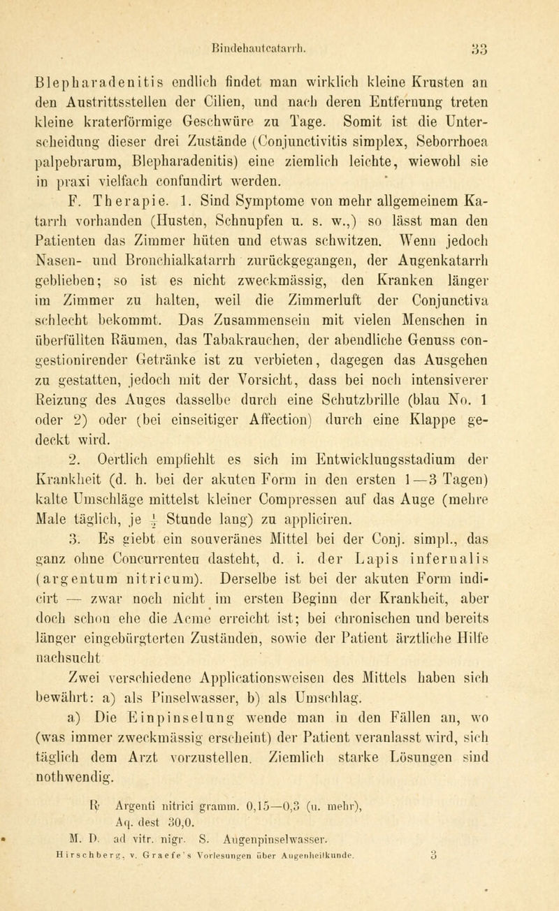 Blepharadenitis endlich findet man wirklich kleine Krusten an den Austrittsstellen der Cilien, und nach deren Entfernung treten kleine kraterförmige Geschwüre zu Tage. Somit ist die Unter- scheidung dieser drei Zustände (Conjunctivitis simplex, Seborrhoen palpebrarum, Blepharadenitis) eine ziemlich leichte, wiewohl sie in praxi vielfach confundirt werden. F. Therapie. 1. Sind Symptome von mehr allgemeinem Ka- tarrh vorhanden (Husten, Schnupfen u. s. w.,) so lässt man den Patienten das Zimmer hüten und etwas schwitzen. Wenn jedoch Nasen- und Bronchialkatarrh zurückgegangen, der Augenkatarrh geblieben; so ist es nicht zweckmässig, den Kranken länger im Zimmer zu halten, weil die Zimmerluft der Conjunctiva schlecht bekommt, Das Zusammensein mit vielen Menschen in überfüllten Räumen, das Tabakrauclien, der abendliche Genuss con- gestionirender Getränke ist zu verbieten, dagegen das Ausgehen zu gestatten, jedoch mit der Vorsicht, dass bei noch intensiverer Reizung des Auges dasselbe durch eine Schutzbrille (blau No. 1 oder 2) oder (bei einseitiger Affection) durch eine Klappe ge- deckt wird. 2. Oertlich empfiehlt es sich im Entwicklungsstadium der Krankheit (d. h. bei der akuten Form in den ersten 1—3 Tagen) kalte Umschläge mittelst kleiner Compressen auf das Auge (mehre Male täglich, je -\- Stunde lang) zu appliciren. 3: Es giebt ein souveränes Mittel bei der Conj. simpl., das ganz ohne Concurrenteu dasteht, d. i. der Lapis inferualis (argentum nitricum). Derselbe ist bei der akuten Form indi- cirt — zwar noch nicht im ersten Beginn der Krankheit, aber doch schon ehe die Acme erreicht ist; bei chronischen und bereits länger eingebürgterten Zuständen, sowie der Patient ärztliche Hilfe nachsucht Zwei verschiedene Applicationsweisen des Mittels haben sich bewährt: a) als Pinselwasser, b) als Umschlag. a) Die Einpinselung wende man in den Fällen an, wo (was immer zweckmässig erscheint) der Patient veranlasst wird, sich täglich dem Arzt vorzustellen. Ziemlich starke Lösungen sind noth wendig. II- Argenti nitrici gramrn. 0,15—0,3 (n. mehr), Aq. dest 30,0. M. D. ad vitr. nigr- S. Augenpiiiselwasser. Hirschberg, v. Graefe's Vorlesungen über Augenheilkunde. 3