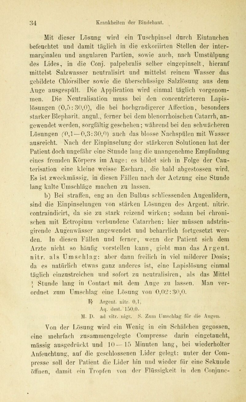 Mit dieser Lösung- wird ein Tuschpinsel durch Eintauchen befeuchtet und damit täglich in die exkoriirten Stellen der inter- marginalen und angularen Partien, sowie auch, nach Umstülpung des Lides, in die Conj. palpebralis selber eingepinselt, hierauf mittelst Salzwasser neutralisirt und mittelst reinem Wasser das gebildete Chlorsilber sowie die überschüssige Salzlösung aus dem Auge ausgespült. Die Application wird einmal täglich vorgenom- men. Die Neutralisation muss bei den concentrirteren Lapis- lösungen (0,5:30,0), die bei hochgradigerer Affeetion, besonders starker Blepharit. angul., ferner bei dem blenorrhoischen Catarrh, an- gewendet werden, sorgfältig geschehen; während bei den schwächeren Lösungen (0,1—0,3:30,0) auch das blosse Nachspülen mit Wasser ausreicht. Nach der Einpinselung der stärkeren Solutionen hat der Patient doch ungefähr eine Stunde lang die unangenehme Empfindung eines fremden Körpers im Auge: es bildet sich in Folge der Cau- terisation eine kleine weisse Eschara, die bald abgestossen wird. Es ist zweckmässig, in diesen Fällen nach der Aetzung eine Stunde lang kalte Umschläge machen zu lassen. b) Bei straffen, eng an den Bulbus schliessenden Augenlidern, sind die Einpinselungen von stärken Lösungen des Argent. nitric. contraindicirt, da sie zu stark reizend wirken; sodann bei chroni- schen mit Ectropium verbundene Catarrhen: hier müssen adstrin- girende Augenwässer angewendet und beharrlich fortgesetzt wer- den. In diesen Fällen und ferner, wenn der Patient sich dem Arzte nicht so häufig vorstellen kann, giebt man das Argent. nitr. als Umschlag: aber dann freilich in viel milderer Dosis; da es natürlich etwas ganz anderes ist, eine Lapislösung einmal täglich einzustreichen und sofort zu neutralisiren, als das Mittel * Stunde lang in Contact mit dem Auge zu lassen. Man ver- ordnet zum Umschlag eine Lösung von 0,02:30,0. ty Argent. nitr. 0,1, Aq. dest. 150,0. M. D. ad vitr. nigr. 8. Zum Umschlag für die Augen. Von der Lösung wird ein Wenig in ein Schälchen gegossen, eine mehrfach zusammengelegte Compresse darin eingetaucht, massig ausgedrückt und 10—15 Minuten lang, bei wiederholter Anfeuchtung, auf die geschlossenen Lider gelegt: unter der Com- presse soll der Patient die Lider hin und wieder für eine Sekunde öffnen, damit ein Tropfen von der Flüssigkeit in den Conjunc-