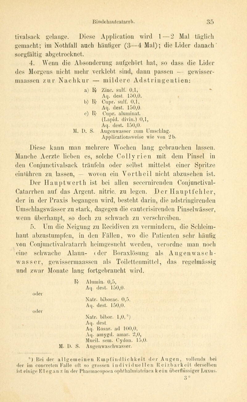 tivalsack gelange. Diese Application wird 1 — 2 Mal täglich gemacht; im Nothfall auch häutiger (3—4 Mal); die Lider danach' sorgfältig abgetrocknet. 4. Wenn die Absonderung aufgehört hat, so dass die Lider des Morgens nicht mehr verklebt sind, dann passen — gewisser- maassen zur Nachkur — mildere Adstriugentien: a) ty Zinc. sulf. 0,1, *• Aq. dest. 100,0. b) ly Cupr. sulf. 0,1, Aq. dest. 150,0. c) ly Cupr. aluminat. (Lapid. divin.) 0,1, Aq. dest. 150,0. M. D. S. Augenwasser zum Umschlag. Applicationsweise wie von 2 b. Diese kann man mehrere Wochen lang gebrauchen lassen. Manche Aerzte lieben es, solche Collyrien mit dem Pinsel in den Conjunetivalsack träufeln oder selbst mittelst einer Spritze einlühren zu lassen, -- wovon eiii Vortheil nicht abzusehen ist. Der Hauptwerth ist bei allen secernirenden Conjunctival- Catarrhen auf das Argent. nitric. zu legen. Der Hauptfehler, der in der Praxis begangen wird, besteht darin, die adstringirenden Umschlagswässer zu stark, dagegen die cauterisirenden Pinselwässer, wenn überhaupt, so doch zu schwach zu verschreiben. 5. Um die Neigung zu Piecidiven zu vermindern, die Schleim- haut abzustumpfen, in den Fällen, wo die Patienten sehr häufig von Conjimctivalcatarrh heimgesucht werden, verordne man noch eine schwache Alaun- (der Boraxlösung als Augen wasch- wasser, gewissermaassen als Toilettenmittel, das regelmässig und zwar Monate lang fortgebraucht wird. oder oder Tv Alumin. 0,5, Aq. dest. 150,0. Natr. biborac. 0,5, Aq. dest. 150,0. Natr. bibor. 1,0,*) Aq. dest. Aq. Rosar. ad 100,0, Aq. amygd. arnar. 2,0, Mucil. sein. Cydon. 15,0. M. D. S. Auaeuwaschwasser. *) Bei der allgemeinen Empfindlichkeit der Augen, vollends bei der im concreten Falle oft so grossen individuellen Reizbarkeit derselben ist einige El eganz in der Pharmncopoea ophthalmiatrfaca kein überflüssigeT Luxus.