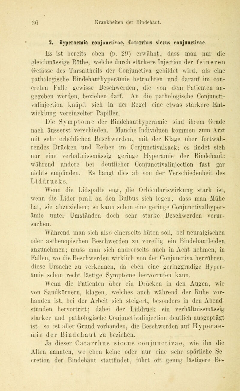 2. Hjperaemin conjunctivae Catnrrhus siccus conjunctivae. Es ist bereits oben (p. 29) erwähnt, dass man nur die gleichmässige Röthe. welche durch stärkere Injection der feineren Gefässe des Tarsaltheils der Conjunetiva gebildet wird, als eine pathologische Bindehauthyperämie betrachten und darauf im con- creten Falle gewisse Beschwerden, die von dem Patienten an- gegeben werden, beziehen darf. An die pathologische Conjuncti- valinjection knüpft sich in der Regel eine etwas stärkere Ent- wicklung vereinzelter Papillen. Die Symptome der Bindehauthyperämie sind ihrem Grade nach äusserst verschieden. Manche Individuen kommen zum Arzt mit sehr erheblichen Beschwerden, mit der Klage über fortwäh- rendes Drücken und Reiben im Conjmictivalsack: es findet sich nur eine verhältnissmässig geringe Hyperämie der Bindehaut: während andere bei deutlicher Conjunctivalinjection fast gar nichts empfinden. Es hängt dies ab von der Verschiedenheit des Liddrucks. Wenn die Lidspalte eng, die Orbicnlariswirknng stark ist, wenn die Lider prall an den Bulbus sich legen, dass man Mühe hat. sie abzuziehen; so kann schon eine geringe Conjunctivalhyper- ämie mit er Umstanden doch sehr starke Beschwerden verur- sachen. Während man sich also einerseits hüten soll, bei neuralgischen oder asthenopischen Beschwerden zu voreilig ein Bindehautleiden anzunehmen: muss man sich andrerseits auch in Acht nehmen, in Fällen, wo die Beschwerden wirklich von der Conjunetiva herrühren, diese Ursache zu verkennen, da eben eine geringgradige Hyper- ämie schon recht lästige Symptome hervorrufen kann. Wenn die Patienten über ein Drücken in den Augen, wie von Sandkörnern, klagen, welches auch während der Ruhe vor- handen ist, bei der Arbeit sich steigert, besonders in den Abend- stunden hervortritt; dabei der Liddruck ein verhältnissmässig starker und pathologische Conjunctivalinjection deutlich ausgeprägt ist: so ist aller Grund vorhanden, die Beschwerden auf Hyperae- mie der Bindehaut zu beziehen. Ja dieser Catarrhus siccus conjunctivae, wie ihn die Alten nannten, wo eben keine oder nur eine sehr spärliche Se- cretion der Bindehaut stattfindet, führt oft genug lästigere Be-