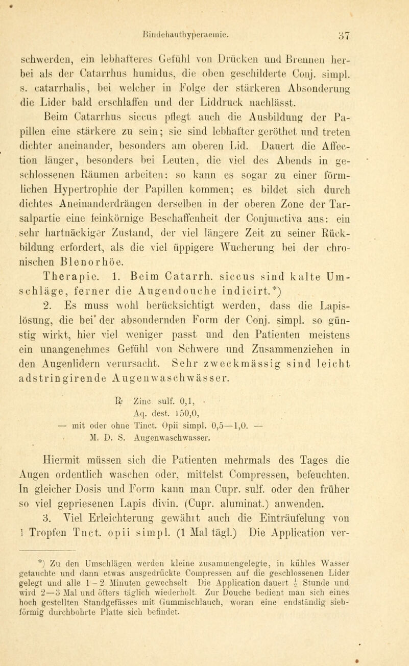 Bindehauthyp'eraenne. ;-)7 schwerden, ein lebhafteres Gefühl von Drücken and Brennen her- bei als der Catarrhus humidus, die oben geschilderte Conj. simpl. s. catarrhalis, bei welcher in Folge der stärkeren Absonderung die Lider bald erschlaffen und der Liddruck nachlässt. Beim Catarrhus siccus pflegt auch die Ausbildung der Pa- pillen eine stärkere zu sein; sie sind lebhafter geröthet und treten dichter aneinander, besonders am oberen Lid. Dauert die Affec- tion länger, besonders bei Leuten, die viel des Abends in ge- schlossenen Räumen arbeiten: so kann es sogar zu einer förm- lichen Hypertrophie der Papillen kommen; es bildet sich durch dichtes Aneinanderdrängen derselben in der oberen Zone der Tar- salpartie eine feinkörnige Beschaffenheit der Conjunctiva aus: ein sehr hartnäckiger Zustand, der viel längere Zeit zu seiner Rück- bildung erfordert, als die viel üppigere Wucherung bei der chro- nischen Blenorhöe. Therapie. 1. Beim Catarrh. siccus sind kalte Um- schläge, ferner die Augendouche indicirt.*) 2. Es muss wohl berücksichtigt werden, dass die Lapis- lösung, die bei' der absondernden Form der Conj. simpl. so gün- stig wirkt, hier viel weniger passt und den Patienten meistens ein unangenehmes Gefühl von Schwere und Zusammenziehen in den Augenlidern verursacht. Sehr zweckmässig sind leicht adstringirendeAugenwaschwässer. R Zinc sulf. 0,1, Aq. dest. ) 50,0, — mit oder ohne Tinct. Opii simpl. 0,5—1,0. — M. D. S. Augenwaschwasser. Hiermit müssen sich die Patienten mehrmals des Tages die Augen ordentlich waschen oder, mittelst Compressen, befeuchten. In gleicher Dosis und Form kann man Cupr. sulf. oder den früher so viel gepriesenen Lapis divin. (Cupr. aluminat.) anwenden. 3. Viel Erleichterung gewählt auch die Einträufelung von 1 Tropfen Tuet, opii simpl. (1 Mal tägl.) Die Application ver- *) Zu den Umschlägen werden kleine zusammengelegte, in kühles Wasser getauchte und dann etwas ausgedrückte Compressen auf die geschlossenen Lider gelegt uud alle 1-2 Minuten gewechselt Die Application dauert l Stunde und wird 2—o Mal und öfters täglich wiederholt. Zur Douche bedient man sich eines hoch gestellten Standgefässes mit Gummischlauch, woran eine endständig sieb- förmig durchbohrte Platte sich befindet