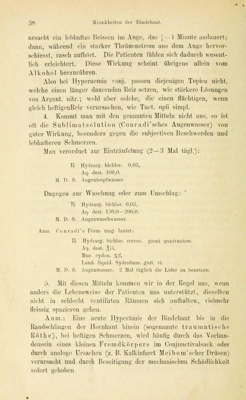ursacht ein lebhaftes Beissen im Auge, das 1 — 1 Minute andauert; dann, während ein starker Thräncnstrom aus dem Auge hervor- schiesst, rasch aufhört. Die Patienten fühlen sich dadurch wesent- lich erleichtert. Diese Wirkung scheint übrigens allein vom Alkohol herzurühren. Also bei Hyperaemia conj. passen diejenigen Topiea nicht, welche einen länger dauernden Reiz setzen, wie stärkere Lösungen von Argent. nitr.; wohl aber solche, die einen flüchtigen, wenn gleich heftigenReiz verursachen, wie Tuet, opii simpl. 4. Kommt man mit den genannten Mitteln nicht aus, so ist oft die Sublimatsolution (Conradi'sches Augenwasser) von guter Wirkung, besonders gegen die subjektiven Beschwerden und lebhafteren Schmerzen. Man verordnet zur Einträufelung (2—3 Mal tägl.): lv Hydrarg. bichlor. 0,03, Aq. dest. 100,0. M. D. S. Augentropfwasser. Dagegen zur Waschung oder zum Umschlag: Ty Hydrarg. bichlor. 0,03, Aq. dest. 150,0-200,0. M. D. S. Augenwaschwasser. Anm. Conradi's Form. mag. lautet: 1?/ Hydrarg. bichlor. eorros. grani quadrantein. Aq. dest. §ii, Muc. cydon. $ß, Land, liquid. Sydenham. gutt. vi. M. I). S. Augenwasser. 2 Mal täglich die Lider zu benetzen. 5. Mit diesen Mitteln kommen wir in der Regel aus, wenn anders die Lebensweise der Patienten uns unterstützt, dieselben nicht in schlecht ventilirten Räumen sich aufhalten, vielmehr fleissig spazieren gehen. Anm.: Eine acute Hyperämie der Bindehaut bis in die Raudschlingen der Hornhaut hinein (sogenannte traumatische Röthe), bei heftigen Schmerzen, wird häufig durch das Vorhan- densein eines kleinen Fremdkörpers im Conjunctivalsack oder durch analoge Ursachen (z. B. Kalkinfarct Meibom'scher Drüsen) verursacht und durch Beseitigimg der mechanischen Schädlichkeit sofort gehoben.