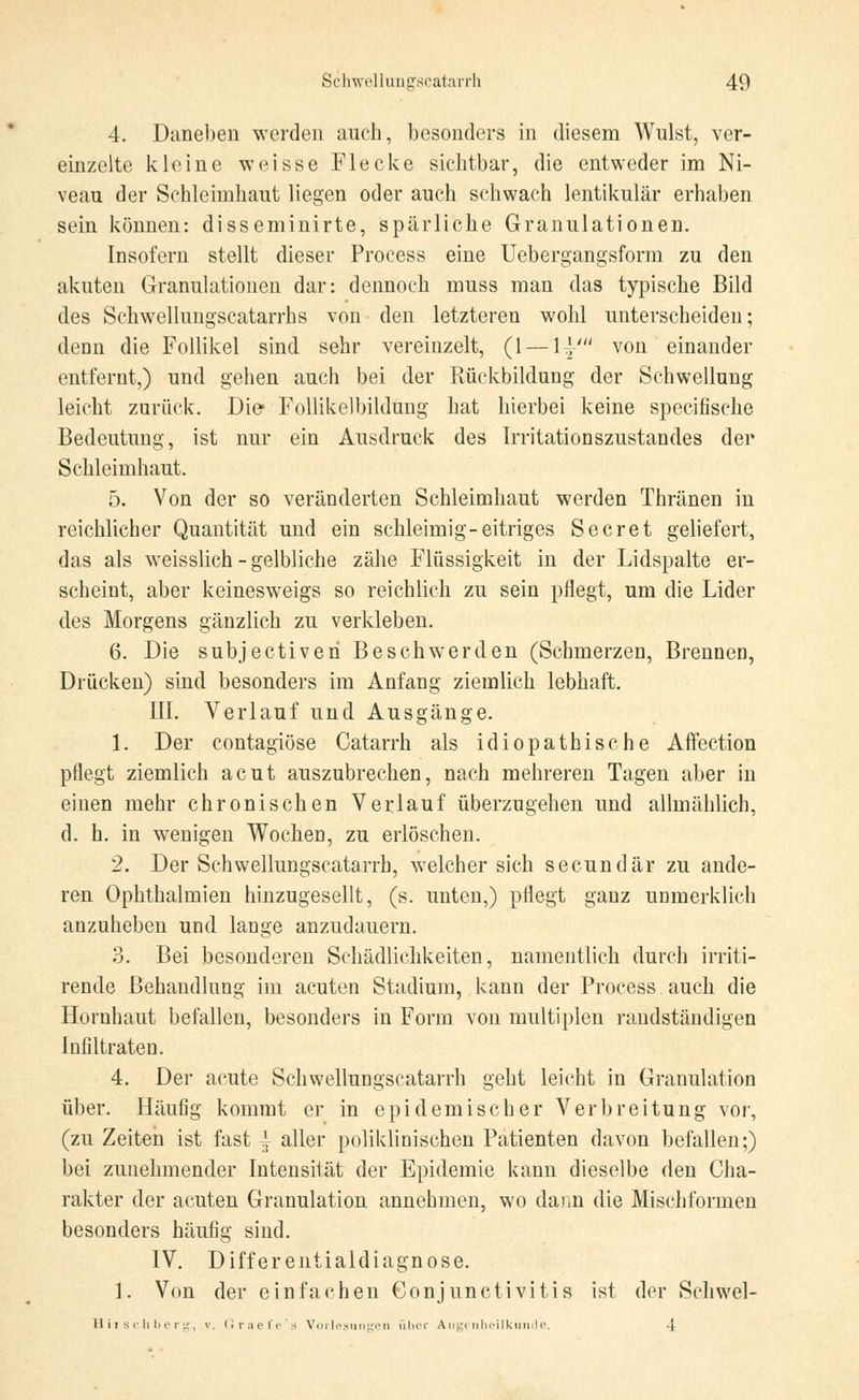 4. Daneben werden auch, besonders in diesem Wulst, ver- einzelte kleine weisse Flecke sichtbar, die entweder im Ni- veau der Schleimhaut liegen oder auch schwach lentikulär erhaben sein können: disseminirte, spärliche Granulationen. Insofern stellt dieser Process eine Uebergangsform zu den akuten Granulationen dar: dennoch muss man das typische Bild des Schwellungscatarrhs von den letzteren wohl unterscheiden; denn die Follikel sind sehr vereinzelt, (1 — 1t}' von einander entfernt,) und gehen auch bei der Rückbildung der Schwellung leicht zurück. Die Follikelbildung hat hierbei keine specifische Bedeutung, ist nur ein Ausdruck des Irritationszustandes der Schleimhaut. 5. Von der so veränderten Schleimhaut werden Thränen in reichlicher Quantität und ein schleimig-eitriges Secret geliefert, das als weisslich - gelbliche zähe Flüssigkeit in der Lidspalte er- scheint, aber keinesweigs so reichlich zu sein pflegt, um die Lider des Morgens gänzlich zu verkleben. 6. Die subjectiveri Beschwerden (Schmerzen, Brennen, Drücken) sind besonders im Anfang ziemlich lebhaft. III. Verlauf und Ausgänge. 1. Der contagiöse Catarrh als idiopathische Affection pflegt ziemlich acut auszubrechen, nach mehreren Tagen aber in einen mehr chronischen Verlauf überzugehen und allmählich, d. h. in wenigen Wochen, zu erlöschen. 2. Der Schwellungscatarrh, welcher sich secundär zu ande- ren Ophthalmien hinzugesellt, (s. unten,) pflegt ganz unmerklich anzuheben und lange anzudauern. 3. Bei besonderen Schädlichkeiten, namentlich durch irriti- rende Behandlung im acuten Stadium, kann der Process auch die Hornhaut befallen, besonders in Form von multiplen randständigen Infiltraten. 4. Der acute Schwellungscatarrh geht leicht in Granulation über. Häufig kommt er in epidemischer Verbreitung vor, (zu Zeiten ist fast | aller poliklinischen Patienten davon befallen;) bei zunehmender Intensität der Epidemie kann dieselbe den Cha- rakter der acuten Granulation annehmen, wo dann die Mischformen besonders häufig sind. IV. Differentialdiagnose. 1. Von der einfachen Conjunctivitis ist der Schwel- Hirschberg, v. Oraefe a Vorlesungen über Augenheilkunde. 4