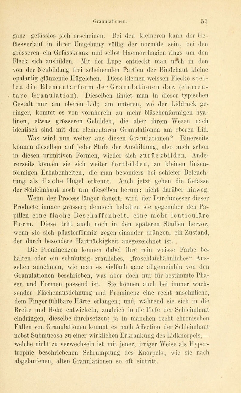 ganz gefässlos sich erscheinen. Bei den kleineren kann der Ge- fässverlauf in ihrer Umgebung völlig <:1<m- normale sein, bei den grösseren ein Gefässkranz und selbst Haemorrhagien rings um den Fleck sich ausbilden. Mit der Lupe entdeckt man nrTcli in den von der Neubildung frei scheinenden Partien der Bindehaut kleine opalartig glänzende Hügelchen. Diese kleinen weissen Flecke stel- len die Elementarform der Granulationen dar, (elemen- tare Granulation). Dieselben findet man in dieser typischen Gestalt nur am oberen Lid; am unteren, wo der Liddruck ge- ringer, kommt es von vornherein zu mehr bläschenförmigen hya- linen, etwas grösseren Gebilden, die aber ihrem Wesen nach identisch sind mit den elementaren Granulationen am oberen Lid. Was wird nun weiter aus diesen Granulationen? Einerseits können dieselben auf jeder Stufe der Ausbildung, also auch schon in diesen primitiven Formen, wieder sich zu rück bilden. Ande- rerseits können sie sich weiter fortbilden, zu kleinen linsen- förmigen Erhabenheiten, die man besonders bei schiefer Beleuch- tung als flache Hügel erkennt. Auch jetzt gehen die Gefässe der Schleimhaut noch um dieselben herum; nicht darüber hinweg. Wenn der Process länger dauert, wird der Durchmesser dieser Producte immer grösser; dennoch behalten sie gegenüber den Pa- pillen eine flache Beschaffenheit, eine mehr lenticuläre Form. Diese tritt auch noch in den späteren Stadien hervor, wenn sie sich pflasterförmig gegen einander drängen, ein Zustand, der durch besondere Hartnäckigkeit ausgezeichnet ist. . Die Prominenzen können dabei ihre rein weisse Farbe be- halten oder ein schmutzig-grauliches, „froschlaichähnliches Aus- sehen annehmen, wie man es vielfach ganz allgemeinhin von den Granulationen beschrieben, was aber doch nur für bestimmte Pha- sen und Formen passend ist. Sie können auch bei immer wach- sender Flächenausdehnung und Prominenz eine recht ansehnliche, dem Finger fühlbare Härte erlangen; und, während sie sich in die Breite und Höhe entwickeln, zugleich in die Tiefe der Schleimhaut eindringen, dieselbe durchsetzen; ja in manchen recht chronischen Fällen von Granulationen kommt es nach Affection der Schleimhaut nebst Submucosa zu einer wirklichen Erkrankung des Lidknorpels,— welche nicht zu verwechseln ist mit jener, irriger Weise als Hyper- trophie beschriebenen Schrumpfung des Knorpels, wie sie nach abgelaufenen, alten Granulationen so oft eintritt.