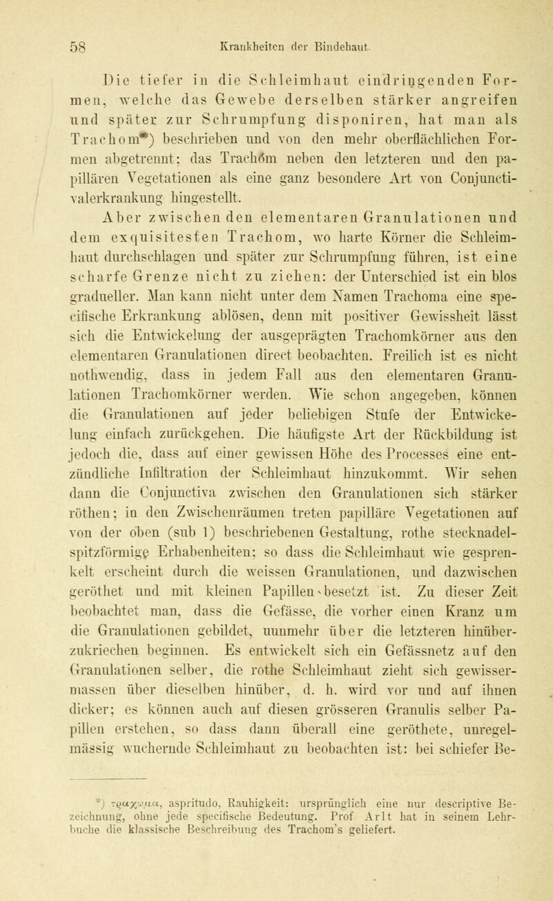 Die tiefer in die Schleimhaut eindringenden For- men, welche das Gewebe derselben stärker angreifen und später zur Schrumpfung disponiren, hat man als Trachom*) beschrieben und von den mehr oberflächlichen For- men abgetrennt; das Trachom neben den letzteren und den pa- pillären Vegetationen als eine ganz besondere Art von Conjuncti- valerkrankung hingestellt. Aber zwischen den elementaren Granulationen und dem exquisitesten Trachom, wo harte Körner die Schleim- haut durchschlagen und später zur Schrumpfung führen, ist eine scharfe Grenze nicht zu ziehen: der Unterschied ist ein blos gradueller. Man kann nicht unter dem Xamen Trachoma eine spe- cifische Erkrankung ablösen, denn mit positiver Gewissheit lässt sich die Entwickelung der ausgeprägten Trachomkörner aus den elementaren Granulationen direct beobachten. Freilich ist es nicht notnwendig, dass in jedem Fall aus den elementaren Granu- lationen Trachomkörner werden. Wie schon angegeben, können die Granulationen auf jeder beliebigen Stufe der Entwicke- lung einfach zurückgehen. Die häufigste Art der Rückbildung ist jedoch die, dass auf einer gewissen Höhe des Processes eine ent- zündliche Infiltration der Schleimhaut hinzukommt. Wir sehen dann die Conjunctiva zwischen den Granulationen sich stärker röthen; in den Zwischenräumen treten papilläre Vegetationen auf von der oben (sub 1) beschriebenen Gestaltung, rothe stecknadel- spitzförmigß Erhabenheiten; so dass die Schleimhaut wie gespren- kelt erscheint durch die weissen Granulationen, und dazwischen geröthet und mit kleinen Papillen » besetzt ist. Zu dieser Zeit beobachtet man, dass die Gefässe, die vorher einen Kranz um die Granulationen gebildet, uunmehr über die letzteren hinüber- zukriechen beginnen. Es entwickelt sich ein Gefässnetz auf den Granulationen selber, die rothe Schleimhaut zieht sich gewisser- massen über dieselben hinüber, d. h. wird vor und auf ihnen dicker; es können auch auf diesen grösseren Granulis selber Pa- pillen erstehen, so dass dann überall eine geröthete, unregel- mässig wuchernde Schleimhaut zn beobachten ist: bei schiefer Be- : i r^u/yiui.. aspritudo, Rauhigkeit: ursprünglich eine nur descriptive Be- zeichnung, ohne jede specifische Bedeutung. Prof Arlt hat in seinem Lehr- buche die klassische Beschreibung des Trachom's geliefert.