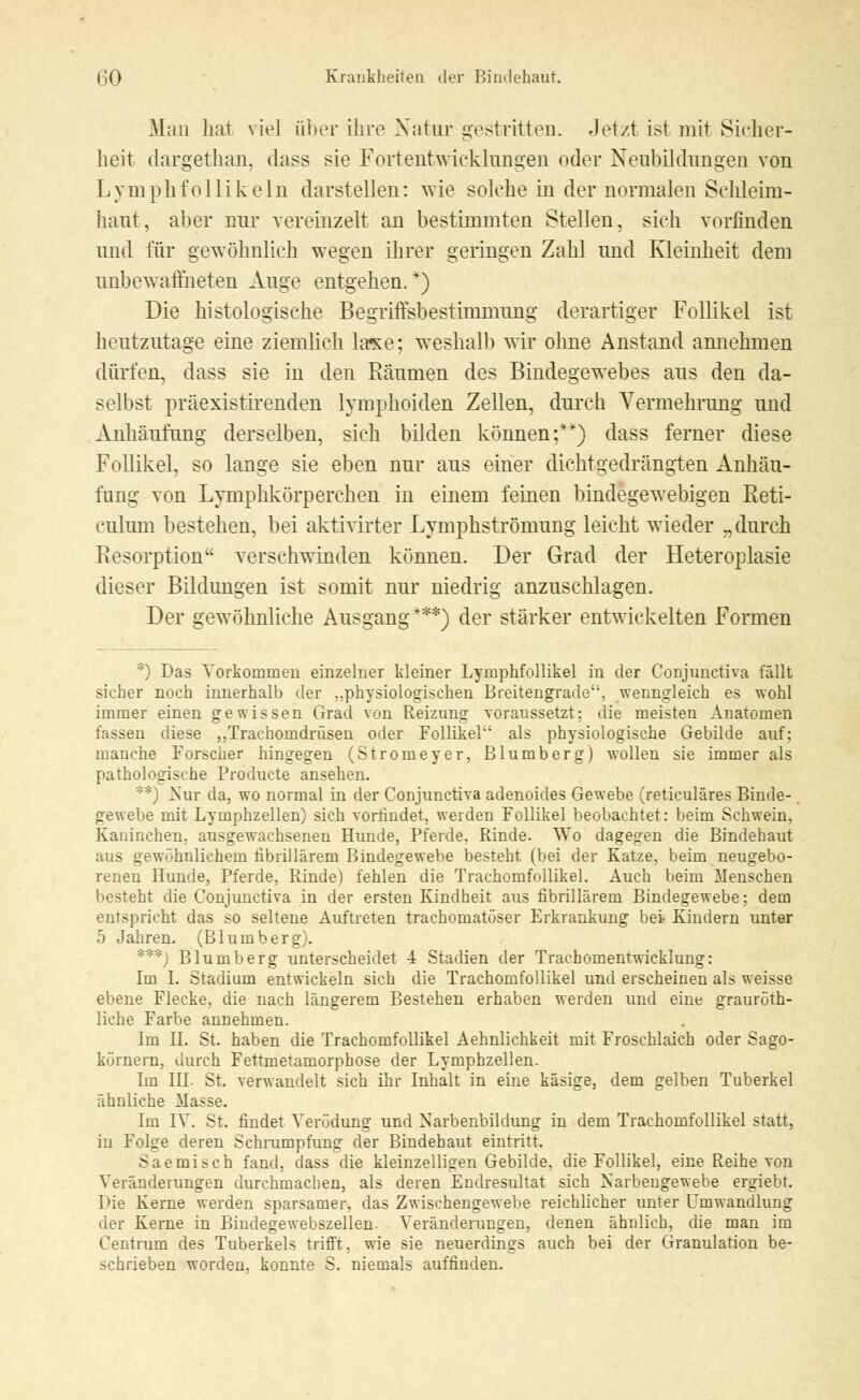 .Man hat viel über ihre Natur gestritten. Jetzt ist mit Sicher- heit dargethan, dass sie Fortentwicklungen oder Neubildungen von Lymphfollikeln darstellen: wie solche in der normalen Schleim- haut, aber nur vereinzelt an bestimmten Stellen, sich vorfinden und für gewöhnlich wegen ihrer geringen Zahl und Kleinheit dem unbewaffneten Auge entgehen/) Die histologische Begriifsbestimmung derartiger Follikel ist heutzutage eine ziemlich läse; weshalb wir ohne Anstand annehmen dürfen, dass sie in den Räumen des Bindegewebes aus den da- selbst präexistirenden lymphoiden Zellen, durch Vermehrung und Anhäufung derselben, sich bilden können;**) dass ferner diese Follikel, so lange sie eben nur aus einer dichtgedrängten Anhäu- fung von Lymphkörperchen in einem feinen bindegewebigen Reti- culum bestehen, bei aktivirter Lymphströmung leicht wieder „durch Resorption verschwinden können. Der Grad der Heteroplasie dieser Bildungen ist somit nur niedrig anzuschlagen. Der gewöhnliche Ausgang***) der stärker entwickelten Formen *) Das Vorkommen einzelner kleiner Lymphfollikel in der Conjunctiva fällt sicher noch innerhalb der ..physiologischen Breitengrade, wenngleich es wohl immer einen gewissen Grad von Reizung voraussetzt: die meisten Anatomen fassen diese „Trachomdrüsen oder Follikel als physiologische Gebilde auf; manche Forscher hingegen (Stromeyer, Blumberg) wollen sie immer als pathologische Producte ansehen. ::: j Nur da, wo normal in der Conjunctiva adenoides Gewebe (reticuläres Binde- gewebe mit Lymphzellen) sich vorfindet, werden Follikel beobachtet: beim Schwein, Kaninchen, ausgewachsenen Hunde, Pferde, Rinde. Wo dagegen die Bindehaut aus gewöhnlichem fibrillärem Bindegewebe besteht (bei der Katze, beim neugebo- renen Hunde, Pferde, Rinde) fehlen die Trachomfollikel. Auch beim Menschen besteht die Conjunctiva in der ersten Kindheit aus fibrillärem Bindegewebe; dem entspricht das so seltene Auftreten trachomatöser Erkrankung bei Kindern unter 5 Jahren. (Blumberg). ***) Blumberg unterscheidet 4 Stadien der Trachomentwicklung: Im I. Stadium entwickeln sich die Trachomfollikel und erscheinen als weisse ebene Flecke, die nach längerem Bestehen erhaben werden und eine grauroth- liche Farbe annehmen. Im H. St. haben die Trachomfollikel Aehnlichkeit mit Froschlaich oder Sago- körnern, durch Fettmetamorphose der Lymphzellen. Im IH St. verwandelt sich ihr Inhalt in eine käsige, dem gelben Tuberkel ähnliche Masse. Im IV. St. findet Verödung und Narbenbildung in dem Trachomfollikel statt, in Folge deren Schrumpfung der Bindehaut eintritt. Saemisch fand, dass die kleinzelligen Gebilde, die Follikel, eine Reihe von Veränderungen durchmachen, als deren Endresultat sich Narbengewebe ergiebt. Die Kerne werden sparsamer, das Zwischengewebe reichlicher unter Umwandlung der Kerne in Bindegewebszellen. Veränderungen, denen ähnlich, die man im Centrum des Tuberkels trifft, wie sie neuerdings auch bei der Granulation be- schrieben worden, konnte S. niemals auffinden.