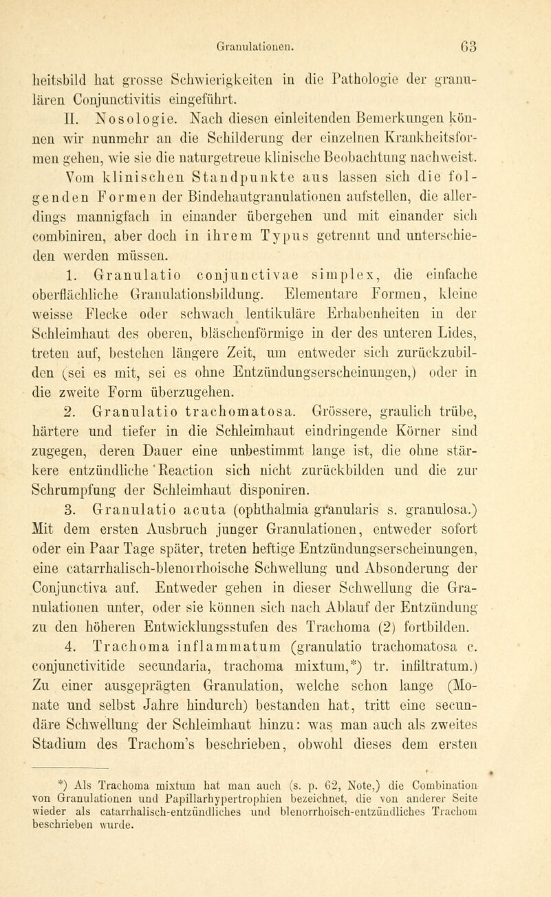 heitsbild hat grosse Schwierigkeiten in die Pathologie der granu- lären Conjunctivitis eingeführt. II. Nosologie. Nach diesen einleitenden Bemerkungen kön- nen wir nunmehr an die Schilderung der einzelnen Krankheitsfor- men gehen, wie sie die naturgetreue klinische Beobachtung nachweist. Vom klinischen Standpunkte aus lassen sich die fol- genden Formen der Bindehautgranulationen aufstellen, die aller- dings mannigfach in einander übergehen und mit einander sich combiniren, aber doch in ihrem Typus getrennt und unterschie- den werden müssen. 1. Granulatio conjunctivae simplex, die einfache oberflächliche Granulationsbildung. Elementare Formen, kleine weisse Flecke oder schwach lentikuläre Erhabenheiten in der Schleimhaut des oberen, bläschenförmige in der des unteren Lides, treten auf, bestehen längere Zeit, um entweder sich zurückzubil- den (^sei es mit, sei es ohne Entzündungserscheinungen,) oder in die zweite Form überzugehen. 2. Granulatio trachomatosa. Grössere, graulich trübe, härtere und tiefer in die Schleimhaut eindringende Körner sind zugegen, deren Daner eine unbestimmt lange ist, die ohne stär- kere entzündliche'Reaction sich nicht zurückbilden und die zur Schrumpfung der Schleimhaut disponiren. 3. Granulatio acuta (Ophthalmia granularis s. granulosa.) Mit dem ersten Ausbruch junger Granulationen, entweder sofort oder ein Paar Tage später, treten heftige Entzündungserscheinungen, eine catarrhalisch-blenorrhoische Schwellung und Absonderung der Conjunctiva auf. Entweder gehen in dieser Schwellung die Gra- nulationen unter, oder sie können sich nach Ablauf der Entzündung zu den höheren Entwicklungsstufen des Trachoma (2) fortbilden. 4. Trachoma inflammatum (granulatio trachomatosa c. conjunetivitide secundaria, trachoma mixtum,*) tr. infiltratum.) Zu einer ausgeprägten Granulation, welche schon lange (Mo- nate und selbst Jahre hindurch) bestanden hat, tritt eine seeun- däre Schwellung der Schleimhaut hinzu: was man auch als zweites Stadium des Trachom's beschrieben, obwohl dieses dem ersten *) Als Trachoma mixtum hat man auch (s. p. 62, Note,) die Combination von Granulationen und Papillarhypertrophien bezeichnet, die von anderer Seite wieder als catarrhalisch-entzündliches und blenorrhoisch-entzündliches Trachom beschrieben wurde.