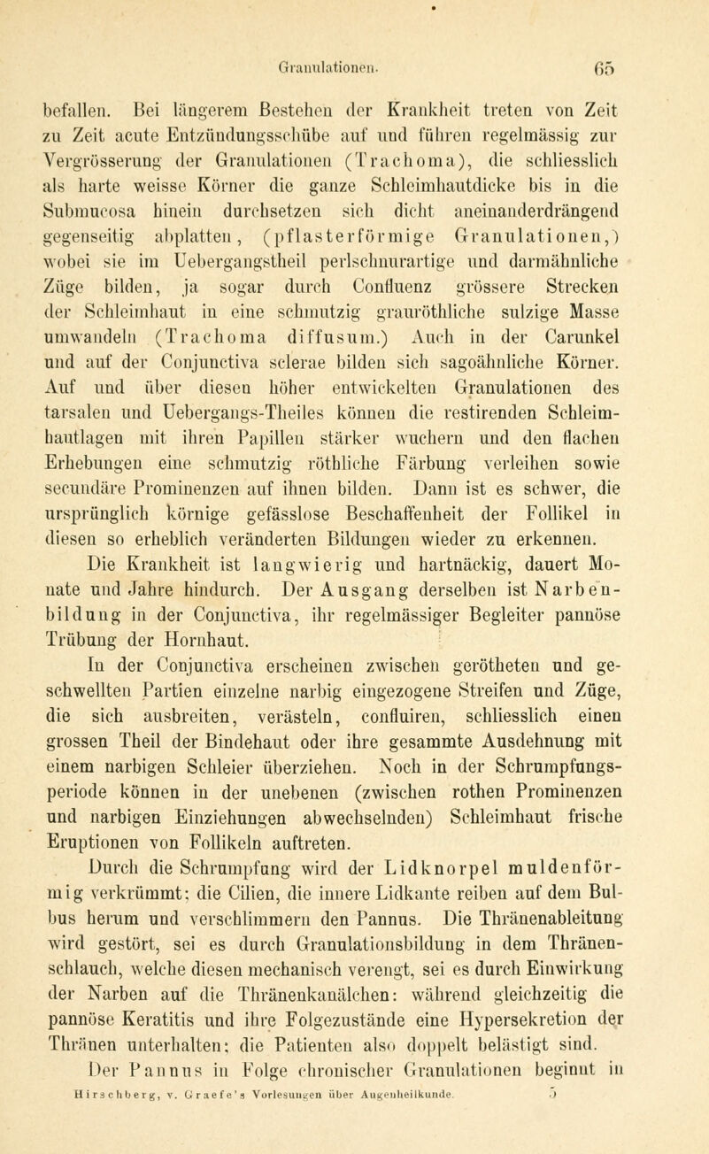 befallen. Bei längerem Bestehen der Krankheit treten von Zeit zn Zeit acute Entzündungsschübe auf und führen regelmässig zur Vergrößerung der Granulationen (Trachoma), die schliesslich als harte weisse Körner die ganze Schleimhautdicke bis in die Submucosa hinein durchsetzen sich dicht aneinanderdrängend gegenseitig abplatten, (pflasterförmige Granulationen,) wobei sie im Uebergangstheil perlschnurartige und darmähnliche Züge bilden, ja sogar durch Confluenz grössere Strecken der Schleimhaut in eine schmutzig grauröthliche sulzige Masse umwandeln (Trachoma diffusum.) Auch in der Carunkel und auf der Conjunctiva sclerae bilden sich sagoähnliche Körner. Auf und über diesen höher entwickelten Granulationen des tarsalen und Uebergangs-Theiles können die restirenden Schleim- hautlagen mit ihren Papillen stärker wuchern und den flachen Erhebungen eine schmutzig rötbliche Färbung verleihen sowie secundäre Prominenzen auf ihnen bilden. Dann ist es schwer, die ursprünglich körnige gefässlose Beschaffenheit der Follikel in diesen so erheblich veränderten Bildungen wieder zu erkennen. Die Krankheit ist langwierig und hartnäckig, dauert Mo- nate und Jahre hindurch. Der Ausgang derselben ist Narben- bildung in der Conjunctiva, ihr regelmässiger Begleiter pannöse Trübung der Hornhaut. In der Conjunctiva erscheinen zwischen gerötheten und ge- schwellten Partien einzelne narbig eingezogene Streifen und Züge, die sich ausbreiten, verästeln, confluiren, schliesslich einen grossen Theil der Bindehaut oder ihre gesammte Ausdehnung mit einem narbigen Schleier überziehen. Noch in der Schrumpfungs- periode können in der unebenen (zwischen rothen Prominenzen und narbigen Einziehungen abwechselnden) Schleimhaut frische Eruptionen von Follikeln auftreten. Durch die Schrumpfang wird der Lidknorpel muldenför- mig verkrümmt: die Cilien, die innere Lidkante reiben auf dem Bul- bus herum und verschlimmern den Pannus. Die Thränenableitung wird gestört, sei es durch Granulationsbildung in dem Thränen- schlauch, welche diesen mechanisch verengt, sei es durch Einwirkung der Narben auf die Thränenkanälchen: während gleichzeitig die pannöse Keratitis und ihre Folgezustände eine Hypersekretion der Thriinen unterhalten; die Patienten also doppelt belästigt sind. Der Pannus in Folge chronischer (Granulationen beginnt in Hirschberg, v. Oraefe's Vorlesungen über Augenheilkunde. .)