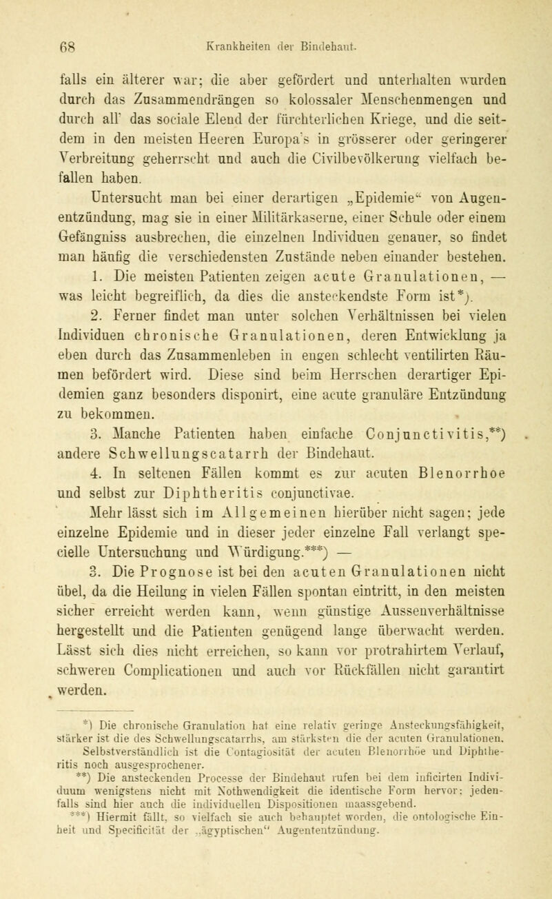 falls ein älterer war; die aber gefördert und unterhalten wurden durch das Zusammendrängen so kolossaler Menschenmengen und durch all* das sociale Elend der fürchterlichen Kriege, und die seit- dem in den meisten Heeren Europas in grösserer oder geringerer Verbreitung geherrscht und auch die Civilbevölkerung vielfach be- fallen haben. Untersucht man bei einer derartigen „Epidemie von Augen- entzündung, mag sie in einer Militärkaserne, einer Schule oder einem Gefängniss ausbrechen, die einzelnen Individuen genauer, so findet man häufig die verschiedensten Zustände neben einander bestehen. 1. Die meisten Patienten zeigen acute Granulationen, — was leicht begreiflich, da dies die ansteckendste Form ist*;. 2. Ferner findet man unter solchen Verhältnissen bei vielen Individuen chronische Granulationen, deren Entwicklung ja eben durch das Zusammenleben in engen schlecht ventilirten Piäu- men befördert wird. Diese sind beim Herrschen derartiger Epi- demien ganz besonders disponirt, eine acute granuläre Entzündung zu bekommen. 3. Manche Patienten haben einfache Conjunctivitis,**) andere Schwellungscatarrh der Bindehaut. 4. In seltenen Fällen kommt es zur acuten Blenorrhoe und selbst zur Diphtheritis conjunctivae. Mehr lässt sich im Allgemeinen hierüber nicht sagen: jede einzelne Epidemie und in dieser jeder einzelne Fall verlangt spe- cielle Untersuchung und Würdigung.***) — 3. Die Prognose ist bei den acuten Granulationen nicht übel, da die Heilung in vielen Fällen spontan eintritt, in den meisten sicher erreicht werden kann, wenn günstige Aussenverhältnisse hergestellt und die Patienten genügend lange überwacht werden. Lässt sich dies nicht erreichen, so kann vor protrahirtem Verlauf, schweren Complicationen und auch vor Piückfällen nicht garantirt werden. *) Die chronische Granulation hat eine relativ springe Ansteckungfsfähigkeit, stärker ist die des Schwellungscatarrhs, am stärksten die der acuten Granulationen. Selbstverständlich ist die Contagiosität der acuten Blenorrhoe und Diphthe- ritis noch ausgesprochener. **) Die ansteckenden Processe der Bindehaut rufen bei dem iuficirten Indivi- duum wenigstens nicht mit Notwendigkeit die identische Form hervor: jeden- falls sind hier auch die individuellen Dispositionen maassgebend. **) Hiermit fällt, so vielfach sie auch behauptet worden, die ontologische Ein- heit und Speciöciiät der ..ägyptischen Augententzündung.