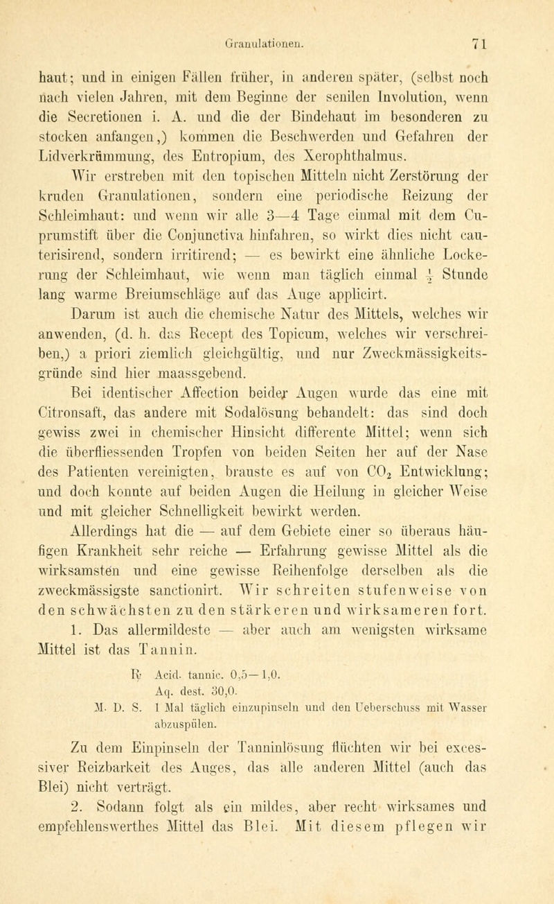 haut; imd in einigen Fällen früher, in anderen später, (selbst noch nach vielen Jahren, mit dem Beginne der senilen Involution, wenn die Seeretionen i. A. und die der Bindehaut im besonderen zu stocken anfangen,) kommen die Beschwerden und Gefahren der Lidverkriimmung, des Entropium, des Xerophthalmus. Wir erstreben mit den topischen Mitteln nicht Zerstörung der kruden Granulationen, sondern eine periodische Reizung der Schleimhaut: und wenn wir alle 3—4 Tage einmal mit dem Cu- prumstift über die Conjunctiva hinfahren, so wirkt dies nicht cau- terisirend, sondern irritirend; - - es bewirkt eine ähnliche Locke- rimg der Schleimhaut, wie wenn man täglich einmal -\ Stunde lang warme Breiumschläge auf das Auge applicirt. Darum ist auch die chemische Natur des Mittels, welches wir anwenden, (d. h. das Recept des Topicum, welches wir verschrei- ben,) a priori ziemlich gleichgültig, und nur Zweckmässigkeits- gründe sind hier maassgebend. Bei identischer Affection beider Augen wurde das eine mit Citronsaft, das andere mit Sodalösung behandelt: das sind doch gewiss zwei in chemischer Hinsicht differente Mittel; wenn sich die überfliessenden Tropfen von beiden Seiten her auf der Nase des Patienten vereinigten, brauste es auf von C02 Entwicklung; und doch konnte auf beiden Augen die Heilung in gleicher Weise und mit gleicher Schnelligkeit bewirkt werden. Allerdings hat die — auf dem Gebiete einer so überaus häu- figen Krankheit sehr reiche — Erfahrung gewisse Mittel als die wirksamsten und eine gewisse Reihenfolge derselben als die zweckmässigste sanctionirt. Wir schreiten stufenweise von den schwächsten zu den stärkeren und wirksameren fort. 1. Das allermildeste - - aber auch am wenigsten wirksame Mittel ist das Tannin. Iy Acicl. tannic 0,5—1,0. Aq. dest. 30,0. M. D. S. 1 Mal täglich einzupinseln und den Ueberschuss mit Wasser abzuspülen. Zu dem Einpinseln der Tanninlösung flüchten wir bei exces- siver Reizbarkeit des Auges, das alle anderen Mittel (auch das Blei) nicht verträgt. 2. Sodann folgt als ein mildes, aber recht wirksames und empfehlenswerthes Mittel das Blei. Mit diesem pflegen wir