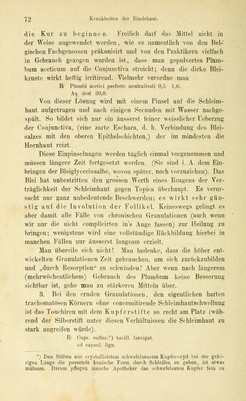 die Kur zu beginnen. Freilich darf das Mittel nicht in der Weise angewendet werden, wie es namentlich von den Bel- gischen Fachgenossen präkonisirt und von den Praktikern vielfach in Gebrauch gezogen worden ist, dass man gepulvertes Plum- bum aeeticum auf die Conjunctiva streicht; denn die dicke Blei- kruste wirkt heftig irritirend. Vielmehr verordne man ify Plumbi acetici perfecte neutralisati 0,5 1.0. Aq dest 30,0. Von dieser Lösung wird mit einem Pinsel auf die Schleim- haut aufgetragen und nach einigen Secunden mit Wasser nachge- spült. So bildet sich nur ein äusserst feiner weisslicher Ueberzug der Conjunctiva, (eine zarte Eschara, d. h. Verbindung des Blei- salzes mit den oberen Epithelschichten,) der im mindesten die Hornhaut reizt. Diese Einpinselungen werden täglich einmal vorgenommen und müssen längere Zeit fortgesetzt werden. (Sie sind i. A. dem Ein- bringen der Bleiglycerinsalbe, wovon später, noch vorzuziehen). Das Blei hat unbestritten den grossen Werth eines Reagens der Ver- träglichkeit der Schleimhaut gegen Topica überhaupt. Es verur- sacht nur ganz unbedeutende Beschwerden; es wirkt sehr gün- stig auf die Involution der Follikel. Keineswegs gelingt es aber damit alle Fälle von chronischen Granulationen (auch wenn wir nur die nicht complicirten ins Auge fassen) zur Heilung zu bringen; wenigstens wird eine vollständige Rückbildung hierbei in manchen Fällen nur äusserst langsam erzielt. Man übereile sich nicht! Man bedenke, dass die höher ent- wickelten Granulationen Zeit gebrauchen, um sich zurückzubilden und „durch Resorption zu schwinden! Aber wenn nach längerem (mehrwöchentlichem) Gebrauch des Plumbum keine Besserung sichtbar ist, gehe man zu stärkeren Mitteln über. 3. Bei den cruden Granulationen, den eigentlichen harten trachomatösen Körnern ohne concomitirende Schleimhautschwellung ist das Touchiren mit dem Kupferstifte so recht am Platz (wäh- rend der Silberstift unter diesen Verhältnissen die Schleimhaut zu stark angreifen würde). R Cupr. sulfur.*) bacill. laevigat. ad capsul. lign. *) Den Stiften aus crystallisirtem schwefelsaurem Kupferoxyd bei der gehö- rigen Länge die passende konische Form durch Schleifen zu geben, ist etwas mühsam. Darum pflegen manche Apotheker das schwefelsaure Kupfer fein zu