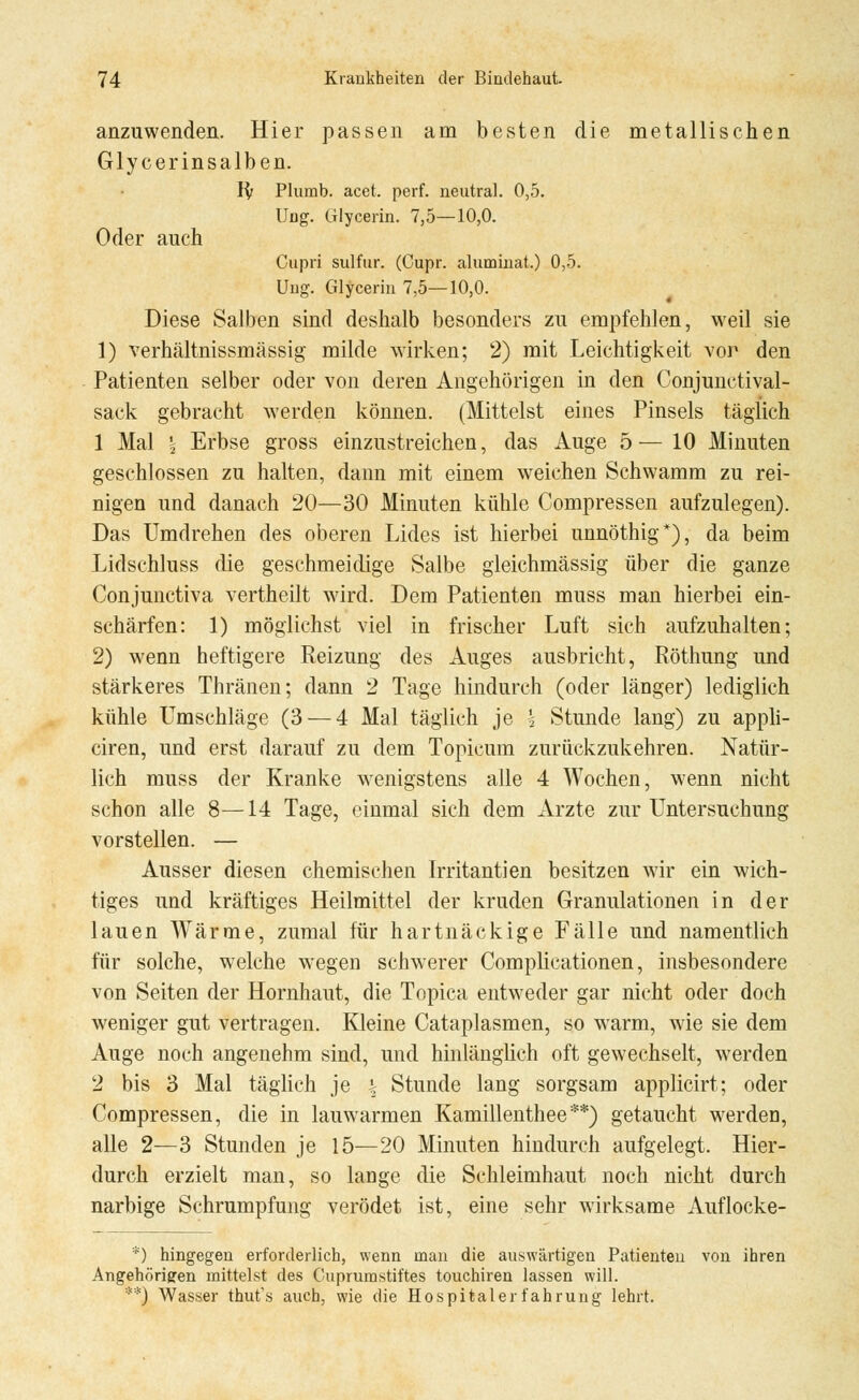 anzuwenden. Hier passen am besten die metallischen Glycerinsalben. 1$ Plumb. acet. perf. neutral. 0,5. Ung. Glycerin. 7,5—10,0. Oder auch Cupri sulfur. (Cupr. aluminat.) 0,5. Ung. Glycerin 7,5—10,0. Diese Salben sind deshalb besonders zu empfehlen, weil sie 1) verhältnissmässig milde wirken; 2) mit Leichtigkeit vor den Patienten selber oder von deren Angehörigen in den Conjunctival- sack gebracht werden können. (Mittelst eines Pinsels täglich 1 Mal \ Erbse gross einzustreichen, das Auge 5 — 10 Minuten geschlossen zu halten, dann mit einem weichen Schwamm zu rei- nigen und danach 20—30 Minuten kühle Compressen aufzulegen). Das Umdrehen des oberen Lides ist hierbei unnöthig*), da beim Lidschluss die geschmeidige Salbe gleichmässig über die ganze Conjunctiva vertheilt wird. Dem Patienten muss man hierbei ein- schärfen: 1) möglichst viel in frischer Luft sich aufzuhalten; 2) wenn heftigere Reizung des Auges ausbricht, Röthung und stärkeres Thränen; dann 2 Tage hindurch (oder länger) lediglich kühle Umschläge (3 — 4 Mal täglich je \ Stunde lang) zu appli- ciren, und erst darauf zu dem Topicum zurückzukehren. Natür- lich muss der Kranke wenigstens alle 4 Wochen, wenn nicht schon alle 8—14 Tage, einmal sich dem Arzte zur Untersuchung vorstellen. — Ausser diesen chemischen Irritantien besitzen wir ein wich- tiges und kräftiges Heilmittel der kruden Granulationen in der lauen Wärme, zumal für hartnäckige Fälle und namentlich für solche, welche wegen schwerer Complicationen, insbesondere von Seiten der Hornhaut, die Topica entweder gar nicht oder doch weniger gut vertragen. Kleine Cataplasmen, so warm, wie sie dem Auge noch angenehm sind, und hinlänglich oft gewechselt, werden 2 bis 3 Mal täglich je \ Stunde lang sorgsam applicirt; oder Compressen, die in lauwarmen Kamillenthee**) getaucht werden, alle 2—3 Stunden je 15—20 Minuten hindurch aufgelegt. Hier- durch erzielt man, so lange die Schleimhaut noch nicht durch narbige Schrumpfung verödet ist, eine sehr wirksame Auflocke- *) hingegen erforderlich, wenn man die auswärtigen Patienten von ihren Angehörigren mittelst des Cuprumstiftes touchiren lassen will. **) Wasser thut's auch, wie die Hospital er fahrung lehrt.