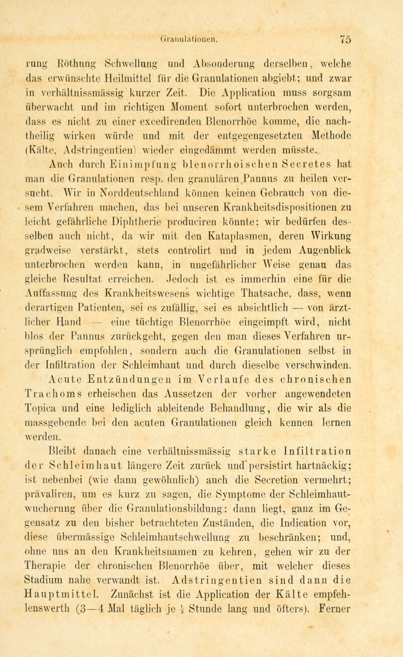 rang Röthtmg Schwellung und Absonderung derselben, welche das erwünschte Heilmittel für die Granulationen abgiebt; und zwar in verhältnissmässig kurzer Zeit. Die Application muss sorgsam überwacht und im richtigen Moment sofort unterbrochen werden, dass es nicht zu einer excedirenden Blenorrhöe komme, die nach- theilig wirken würde und mit der entgegengesetzten Methode (Kälte, Adstringentien) wieder eingedämmt werden müsste.. Auch durch Einimpfung blenorrhoisehen Secretes hat man die Granulationen resp. den granulären.Pannus zu heilen ver- sucht. Wir in Norddeutschland können keinen Gebrauch von die- sem Verfahren machen, das bei unseren Krankheitsdispositionen zu leicht gefährliche Diphtherie produciren könnte; wir bedürfen des- selben auch nicht, da wir mit den Kataplasmen, deren Wirkung gradweise verstärkt, stets controlirt und in jedem Augenblick unterbrochen werden kann, in ungefährlicher WTeise genau das gleiche Resultat erreichen. Jedoch ist es immerhin eine für die Auffassung des Krankheitswesens wichtige Thatsache, dass, wenn derartigen Patienten, sei es zufällig, sei es absichtlich — von ärzt- licher Hand eine tüchtige Blenorrhöe eingeimpft wird, nicht blos der Pannus zurückgeht, gegen den man dieses Verfahren ur- sprünglich empfohlen, sondern auch die Granulationen selbst in der Infiltration der Schleimhaut und durch dieselbe verschwinden. Acute Entzündungen im Verlaufe des chronischen Trachoms erheischen das Aussetzen der vorher angewendeten Topica und eine lediglich ableitende Behandlung, die wir als die massgebende bei den acuten Granulationen gleich kennen lernen werden. Bleibt danach eine verhältnissmässig starke Infiltration der Schleimhaut längere Zeit zurück und persistirt hartnäckig; ist nebenbei (wie dann gewöhnlich) auch die Secretion vermehrt; prävaliren, um es kurz zu sagen, die Symptome der Schleimhaut- wucherung über die Granulationsbildung: dann liegt, ganz im Ge- gensatz zu den bisher betrachteten Zuständen, die Indication vor, diese übermässige Schleimhautschwellung zu beschränken; und, ohne uns an den Krankheitsnamen zu kehren, gehen wir zu der Therapie der chronischen Blenorrhöe über, mit welcher dieses Stadium nahe verwandt ist. Adstringentien sind dann die Hauptmittel. Zunächst ist die Application der Kälte empfeh- lenswerth (3—4 Mal täglich je k Stunde lang und öfters). Ferner