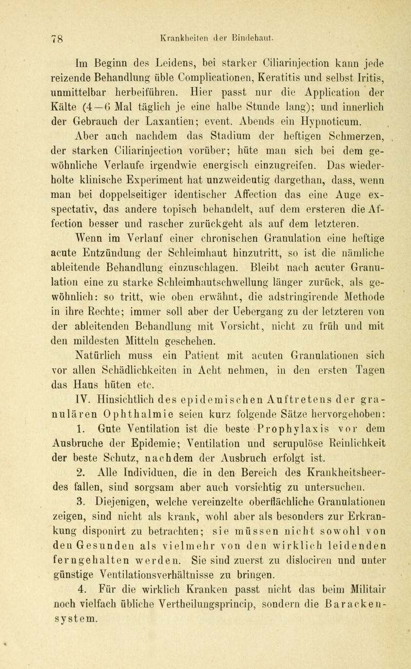 Im Beginn des Leidens, bei starker Ciliarinjection kann jede reizende Behandlung üble Complicationen, Keratitis und selbst Iritis, unmittelbar herbeiführen. Hier passt nur die Application der Kälte (4—6 Mal täglich je eine halbe Stunde lang); und innerlich der Gebrauch der Laxantien; event. Abends ein Hypnoticum. Aber auch nachdem das Stadium der heftigen Schmerzen, der starken Ciliarinjection vorüber; hüte man sich bei dem ge- wöhnliche Verlaufe irgendwie energisch einzugreifen. Das wieder- holte klinische Experiment hat unzweideutig dargethan, dass, wenn man bei doppelseitiger identischer Affection das eine Auge ex- spectativ, das andere topisch behandelt, auf dem ersteren die Af- fection besser und rascher zurückgeht als auf dem letzteren. Wenn im Verlauf einer chronischen Granulation eine heftige acute Entzündung der Schleimhaut hinzutritt, so ist die nämliche ableitende Behandlung einzuschlagen. Bleibt nach acuter Granu- lation eine zu starke Schleimhautschwellung länger zurück, als ge- wöhnlich: so tritt, wie oben erwähnt, die adstringirende Methode in ihre Rechte; immer soll aber der Uebergang zu der letzteren von der ableitenden Behandlung mit Vorsicht, nicht zu früh und mit den mildesten Mitteln geschehen. Natürlich muss ein Patient mit acuten Granulationen sich vor allen Schädlichkeiten in Acht nehmen, in den ersten Tagen das Haus hüten etc. IV. Hinsichtlich des epidemischen Auftretens der gra- nulären Ophthalmie seien kurz folgende Sätze hervorgehoben: 1. Gute Ventilation ist die beste Prophylaxis vor dem Ausbruche der Epidemie; Ventilation und scrupulöse Reinlichkeit der beste Schutz, nachdem der Ausbruch erfolgt ist. 2. Alle Individuen, die in den Bereich des Krankheitsheer- des fallen, sind sorgsam aber auch vorsichtig zu untersuchen. 3. Diejenigen, welche vereinzelte oberflächliche Granulationen zeigen, sind nicht als krank, wohl aber als besonders zur Erkran- kung disponirt zu betrachten; sie müssen nicht sowohl von den Gesunden als vielmehr von den wirklich leidenden ferngehalten werden. Sie sind zuerst zu dislociren und unter günstige Ventilationsverhältnisse zu bringen. 4. Für die wirklich Kranken passt nicht das beim Militair noch vielfach übliche Vertheilungsprincip, sondern die Baracken- system.