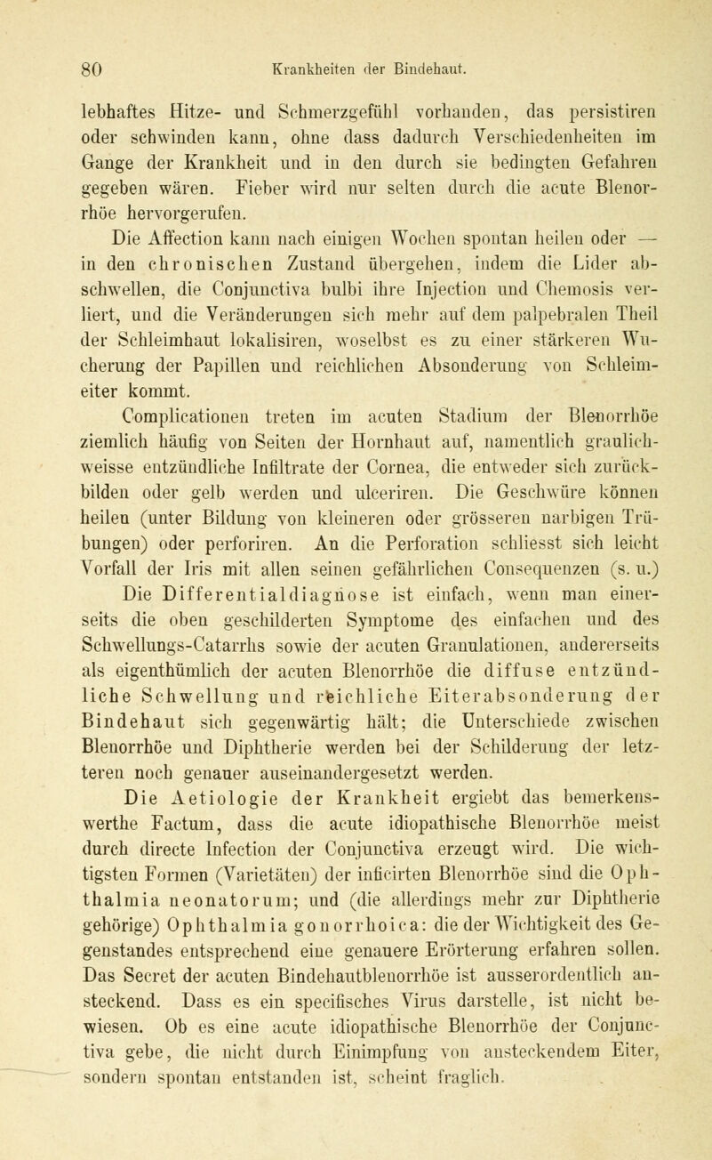 lebhaftes Hitze- und Schmerzgefühl vorhanden, das persistiren oder schwinden kann, ohne dass dadurch Verschiedenheiten im Gange der Krankheit und in den durch sie bedingten Gefahren gegeben wäreD. Fieber wird nur selten durch die acute Blenor- rhüe hervorgerufen. Die Affection kann nach einigen Wochen spontan heilen oder — in den chronischen Zustand übergehen, indem die Lider ab- schwellen, die Conjunctiva bulbi ihre Injection und Chemosis ver- liert, und die Veränderungen sich mehr auf dem palpebralen Theil der Schleimhaut lokalisiren, woselbst es zu einer stärkeren Wu- cherung der Papillen und reichlichen Absonderung von Schleim- eiter kommt. Complicationen treten im acuten Stadium der Blenorrhöe ziemlich häufig von Seiten der Hornhaut auf, namentlich graulich- weisse entzündliche Infiltrate der Cornea, die entweder sich zurück- bilden oder gelb werden und ulceriren. Die Geschwüre können heilen (unter Bildung von kleineren oder grösseren narbigen Trü- bungen) oder perforiren. An die Perforation schliesst sich leicht Vorfall der Iris mit allen seinen gefährlichen Consequenzen (s. u.) Die Differentialdiagnose ist einfach, wenn man einer- seits die oben geschilderten Symptome des einfachen und des Schwellungs-Catarrhs sowie der acuten Granulationen, andererseits als eigentümlich der acuten Blenorrhöe die diffuse entzünd- liche Schwellung und reichliche Eiterabsonderung der Bindehaut sieh gegenwärtig hält; die Unterschiede zwischen Blenorrhöe und Diphtherie werden bei der Schilderung der letz- teren noch genauer auseinandergesetzt werden. Die Aetiologie der Krankheit ergiebt das bemerkens- werthe Factum, dass die acute idiopathische Blenorrhöe meist durch directe Infection der Conjunctiva erzeugt wird. Die wich- tigsten Formen (Varietäten) der inficirten Blenorrhöe sind die Oph- thalmia neonatorum; und (die allerdings mehr zur Diphtherie gehörige) Ophthalmia gonorrhoica: die der Wichtigkeit des Ge- genstandes entsprechend eine genauere Erörterung erfahren sollen. Das Seeret der acuten Bindehautblenorrhöe ist ausserordentlich an- steckend. Dass es ein specifisches Virus darstelle, ist nicht be- wiesen. Ob es eine acute idiopathische Blenorrhöe der Conjunc- tiva gebe, die nicht durch Einimpfung von ansteckendem Eiter, sondern spontan entstanden ist, scheint fraglich.