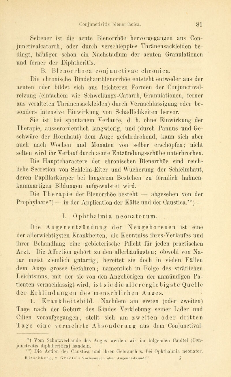 Seltener ist die acute Blenorrhöe hervorgegangen aus Con- junctivalcatarrh, oder durch verschlepptes Thränensackleiden be- dingt, hä\ifiger schon ein Nachstadium der acuten Granulationen und ferner der Diphtheritis. B. Blenorrhoea conjunctivae chronica. Die chronische Bindehautblenorrhöe entsteht entweder aus der acuten oder bildet sich aus leichteren Formen der Conjunctival- reizung (einfachem wie Schwellungs-Catarrh, Granulationen, ferner aus veralteten Thränensackleiden) durch Vernachlässigung oder be- sonders intensive Einwirkung von Schädlichkeiten hervor. Sie ist bei spontanem Verlaufe, d. h. ohne Einwirkung der Therapie, ausserordentlich langwierig, und (durch Pannus und Ge- schwüre der Hornhaut) dem Auge gefahrdrohend, kann sich aber auch nach Wochen und Monaten von selber erschöpfen; nicht selten wird ihr Verlauf durch acute Entzündungsschübe unterbrochen. Die Hauptcharactere der chronischen Blenorrhöe sind reich- liche Secretion von Schleim-Eiter und Wucherung der Schleimhaut, deren Papillarkörper bei längerem Bestehen zu förmlich hahnen- kammartigen Bildungen aufgewulstet wird. Die Therapie der Blenorrhöe besteht — abgesehen von der Prophylaxis*) — in der Application der Kälte und der Caustica.**) — I. Ophthalmia neonatorum. . Die Augenentzündung der Neugeborenen ist eine der allerwiehtigsten Krankheiten, die Kenntniss ihres Verlaufes und ihrer Behandlung eine gebieterische Pflicht für jeden practischen Arzt. Die Affection gehört zu den allerhäufigsten; obwohl von Na- tur meist ziemlich gutartig, bereitet sie doch in vielen Fällen dem Auge grosse Gefahren; namentlich in Folge des sträflichen Leichtsinns, mit der sie von den Angehörigen der unmündigen Pa- tienten vernachlässigt wird, ist sie die allere'rgiebigste Quelle der Erblindungen des menschlichen Auges. 1. Krankheitsbild. Nachdem am ersten (oder zweiten) Tage nach der Geburt des Kindes Verklebung seiner Lider und Cilien voraufgegangen, stellt sich am zweiten oder dritten Tage eine vermehrte Absonderung aus dem Conjunctival- *) Vom Schutzverbande des Auges werden wir im folgenden Capitel (Con- junctivitis diphtheritica) handeln. **) Die Action der Caustica und ihren Gebrauch s. I>ei Ophthalmia neonator. U ir sc U l> erg , v Grae/e's Vorlesungen über Augenheilkunde.' 6