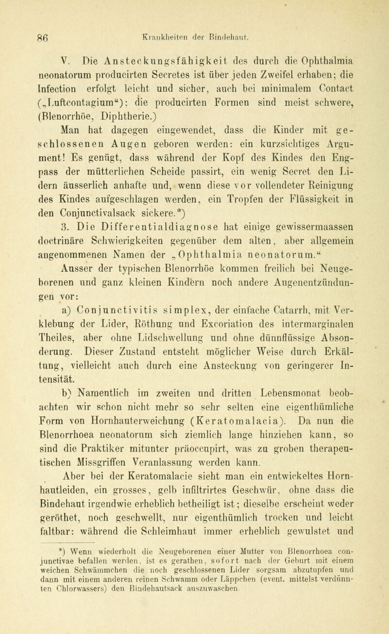 V. Die Ansteckungsfähigkeit des durch die Ophthalmia neonatorum producirten Secretes ist über jeden Zweifel erhaben; die Infection erfolgt leicht und sicher, auch bei minimalem Contact („Luftcontagium): die producirten Formen sind meist schwere, (Blenorrhöe, Diphtherie.) Man hat dagegen eingewendet, dass die Kinder mit ge- schlossenen Augen geboren werden: ein kurzsichtiges Argu- ment! Es genügt, dass während der Kopf des Kindes den Eng- pass der mütterlichen Scheide passirt, ein wenig Secret den Li- dern äusserlich anhafte und, wenn diese vor vollendeter Reinigung des Kindes aufgeschlagen werden, ein Tropfen der Flüssigkeit in den Conjunctivalsack sickere.*) 3. Die Differentialdiagnose hat einige gewissermaassen doetrinäre Schwierigkeiten gegenüber dem alten, aber allgemein angenommenen Namen der „Ophthalmia neonatorum. Ausser der typischen Blenorrhöe kommen freilich bei Neuge- borenen und ganz kleinen Kindern noch andere Augenentzündun- gen vor: a) Conjunctivitis simplex, der einfache Catarrh, mit Ver- klebung der Lider, Böthung und Excoriation des intermarginalen Theiles, aber ohne Lidschwellung und ohne dünnflüssige Abson- derung. Dieser Zustand entsteht möglicher Weise durch Erkäl- tung, vielleicht auch durch eine Ansteckung von geringerer In- tensität. b) Namentlich im zweiten und dritten Lebensmonat beob- achten wir schon nicht mehr so sehr selten eine eigenthümliche Form von Hornhauterweichung (Keratomalacia). Da nun die Blenorrhoea neonatorum sich ziemlich lange hinziehen kann, so sind die Praktiker mitunter präoccupirt, was zu groben therapeu- tischen Missgriffen Veranlassung werden kann. Aber bei der Keratomalacie sieht man ein entwickeltes Horn- hautleiden, ein grosses, gelb infiltrirtes Geschwür, ohne dass die Bindehaut irgendwie erheblich betheiligt ist; dieselbe erscheint weder geröthet, noch geschwellt, nur eigenthümlich trocken und leicht faltbar: während die Schleimhaut immer erheblich gewulstet und *) Wenn wiederholt die Neugeborenen einer Mutter von Blenorrhoea con- junctivae befallen werden, ist es gerathen, sofort nach der Geburt mit einem weichen Schwämmchen die noch geschlossenen Lider sorgsam abzutupfen und dann mit einem anderen reinen Schwamm oder Läppchen (event. mittelst verdünn- ten Chlorwassers) den Bindehautsaek auszuwaschen.