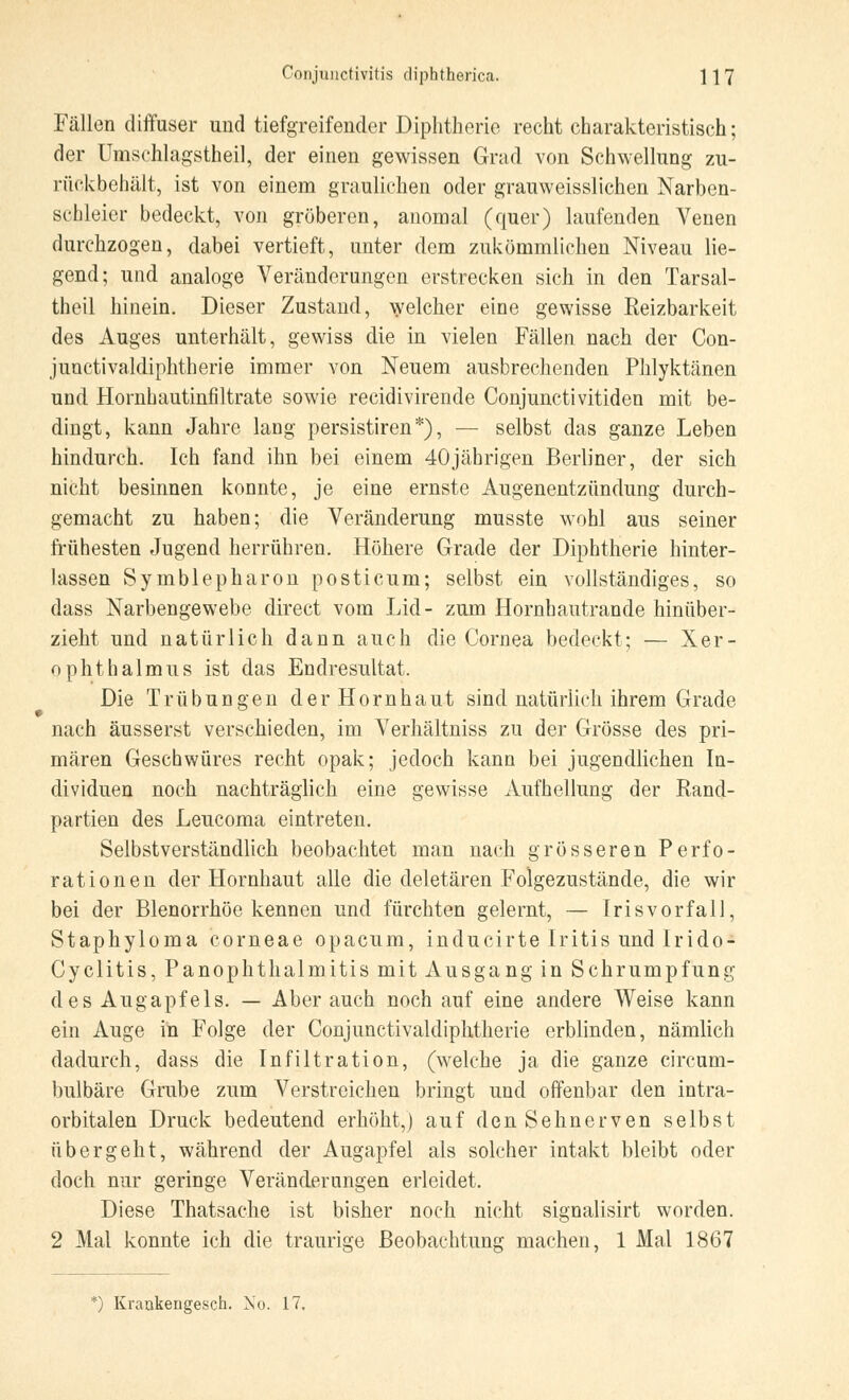 Fällen diffuser und tiefgreifender Diphtherie recht charakteristisch; der Umschlagstheil, der einen gewissen Grad von Schwellung zu- rückbehält, ist von einem graulichen oder grauweisslichen Narben- schleier bedeckt, von gröberen, anomal (quer) laufenden Venen durchzogen, dabei vertieft, unter dem zukömmüchen Niveau lie- gend; und analoge Veränderungen erstrecken sich in den Tarsal- thcil hinein. Dieser Zustand, welcher eine gewisse Keizbarkeit des Auges unterhält, gewiss die in vielen Fällen nach der Con- junctivaldiphtherie immer von Neuem ausbrechenden Phlyktänen und Hornhautinfiltrate sowie recidivirende Conjunctivitiden mit be- dingt, kann Jahre lang persistiren*), — selbst das ganze Leben hindurch. Ich fand ihn bei einem 40jährigen Berliner, der sich nicht besinnen konnte, je eine ernste Augenentzündung durch- gemacht zu haben; die Veränderung musste wohl aus seiner frühesten Jugend herrühren. Höhere Grade der Diphtherie hinter- lassen Symblepharon posticum; selbst ein vollständiges, so dass Narbengewebe direct vom Lid- zum Hornhautrande hinüber- zieht und natürlich dann auch die Cornea bedeckt; — Xer- ophthalmus ist das Endresultat. Die Trübungen der Hornhaut sind natürlich ihrem Grade nach äusserst verschieden, im Verhältniss zu der Grösse des pri- mären Geschwüres recht opak; jedoch kann bei jugendlichen In- dividuen noch nachträglich eine gewisse Aufhellung der Rand- partien des Leucoma eintreten. Selbstverständlich beobachtet man nach grösseren Perfo- rationen der Hornhaut alle die deletären Folgezustände, die wir bei der Blenorrhöe kennen und fürchten gelernt, — Irisvorfall, Staphyloma corneae opacum, inducirte Iritis und Irido- Cyclitis, Panophthalmitis mit Ausgang in Schrumpfung des Augapfels. — Aber auch noch auf eine andere Weise kann ein Auge in Folge der Conjunctivaldiphtherie erblinden, nämlich dadurch, dass die Infiltration, (welche ja die ganze circum- bulbäre Grube zum Verstreichen bringt und offenbar den intra- orbitalen Druck bedeutend erhöht,) auf den Sehnerven selbst übergeht, während der Augapfel als solcher intakt bleibt oder doch nur geringe Veränderungen erleidet. Diese Thatsache ist bisher noch nicht signalisirt worden. 2 Mal konnte ich die traurige Beobachtung machen, 1 Mal 1867 *) Kraukengesch. No. 17.