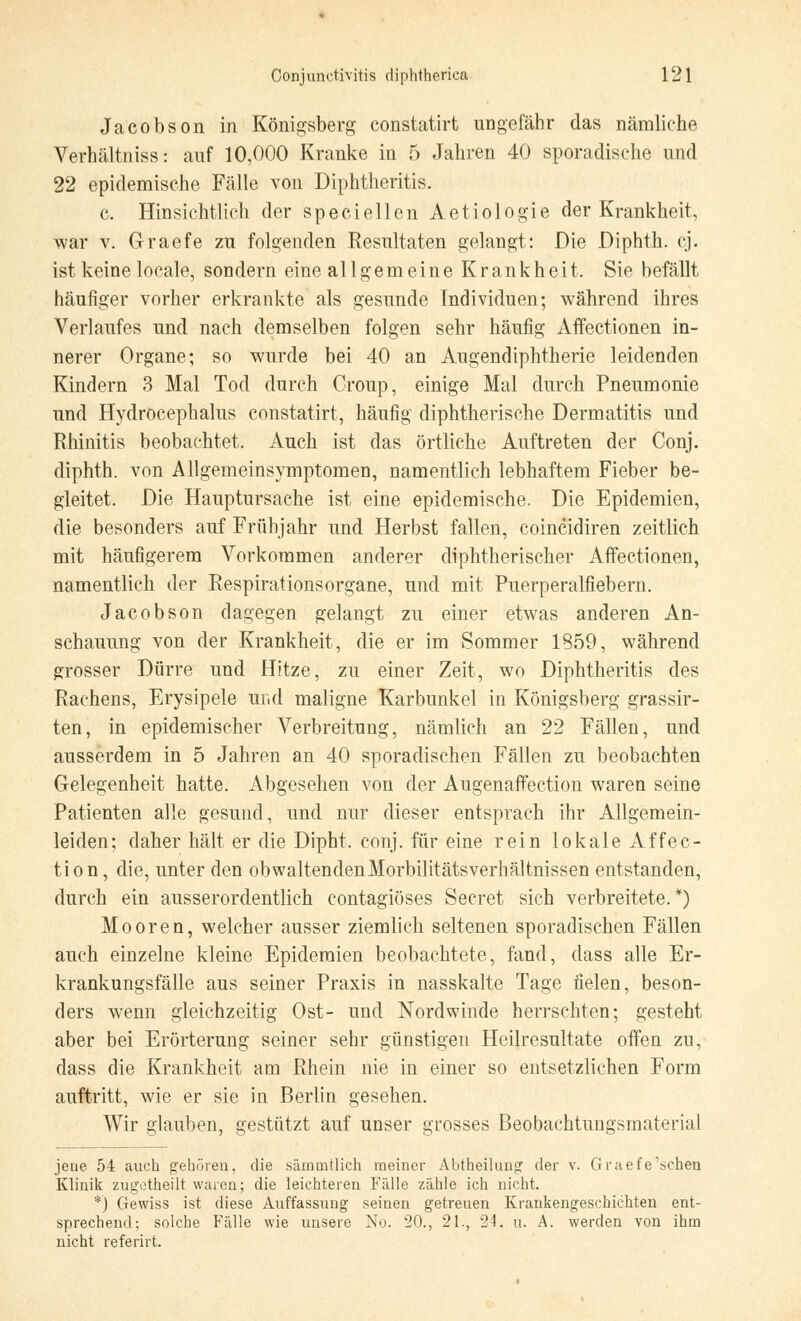 Jacobson in Königsberg constatirt ungefähr das nämliche Verhältniss: auf 10,000 Kranke in 5 Jahren 40 sporadische und 22 epidemische Fälle von Diphtheritis. c. Hinsichtlich der speciellen Aetiologie der Krankheit, war v. G-raefe zu folgenden Resultaten gelangt: Die Diphth. cj. ist keine locale, sondern eine allgemeine Krankheit. Sie befällt häufiger vorher erkrankte als gesunde Individuen; während ihres Verlaufes und nach demselben folgen sehr häufig Affectionen in- nerer Organe; so wurde bei 40 an Augendiphtherie leidenden Kindern 3 Mal Tod durch Croup, einige Mal durch Pneumonie und Hydröcephalus constatirt, häufig diphtherische Dermatitis und Rhinitis beobachtet. Auch ist das örtliche Auftreten der Conj. diphth. von Allgemeinsymptomen, namentlich lebhaftem Fieber be- gleitet. Die Hauptursache ist eine epidemische. Die Epidemien, die besonders auf Frühjahr und Herbst fallen, coincidiren zeitlich mit häufigerem Vorkommen anderer diphtherischer Affectionen, namentlich der Respirationsorgane, und mit Puerperalfiebern. Jacobson dagegen gelangt zu einer etwas anderen An- schauung von der Krankheit, die er im Sommer 1859, während grosser Dürre und Hitze, zu einer Zeit, wo Diphtheritis des Rachens, Erysipele und maligne Karbunkel in Königsberg grassir- ten, in epidemischer Verbreitung, nämlich an 22 Fällen, und ausserdem in 5 Jahren an 40 sporadischen Fällen zu beobachten Gelegenheit hatte. Abgesehen von der Augenaffection waren seine Patienten alle gesund, und nur dieser entsprach ihr Allgemein- leiden; daher hält er die Dipht, conj. für eine rein lokale Affec- tion, die, unter den obwaltendenMorbilitätsverhältnissen entstanden, durch ein ausserordentlich contagiöses Secret sich verbreitete.*) Mooren, welcher ausser ziemlich seltenen sporadischen Fällen auch einzelne kleine Epidemien beobachtete, fand, dass alle Er- krankungsfälle aus seiner Praxis in nasskalte Tage fielen, beson- ders wenn gleichzeitig Ost- und Nordwinde herrschten; gesteht aber bei Erörterung seiner sehr günstigen Heilresultate offen zu, dass die Krankheit am Rhein nie in einer so entsetzlichen Form auftritt, wie er sie in Berlin gesehen. Wir glauben, gestützt auf unser grosses Beobachtungsmaterial jene 54 auch gehören, die sämiatlich meiner Abtheilung der v. Graefe'schen Klinik zugetheilt waren; die leichteren Fälle zähle ich nicht. *) Gewiss ist diese Auffassung seinen getreuen Krankengeschichten ent- sprechend; solche Fälle wie unsere No. 20., 21., 24. u. A. werden von ihm nicht referirt.