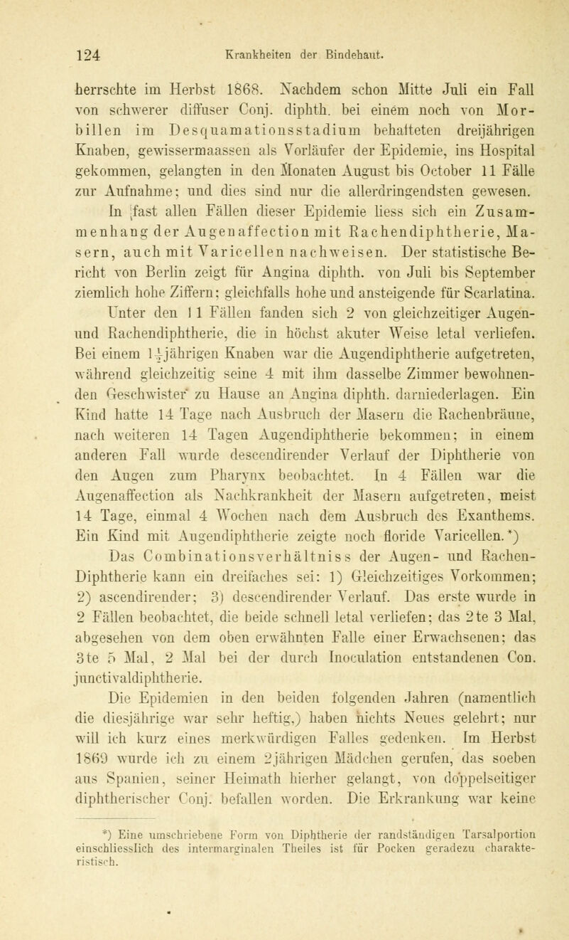 herrschte im Herbst 1868. Nachdem schon Mitte Juli ein Fall von schwerer diffuser Conj. diphth. bei einem noch von Mor- billen im Desquamationsstadiurn behafteten dreijährigen Knaben, gewissermaassen als Vorläufer der Epidemie, ins Hospital gekommen, gelangten in den Monaten August bis October 11 Fälle zur Aufnahme: und dies sind nur die allerdringendsten gewesen. In -fast allen Fällen dieser Epidemie Hess sich ein Zusam- menhang der Augenaffection mit Rachendiphtherie, Ma- sern, auch mit Varicellen nachweisen. Der statistische Be- richt von Berlin zeigt für Angina diphth. von Juli bis September ziemlich hohe Ziffern: gleichfalls hohe und ansteigende für Scarlatina. Unter den 1 1 Fällen fanden sich 2 von gleichzeitiger Augen- und Rachendiphtherie, die in höchst akuter Weise letal verliefen. Bei einem 14-jährigen Knaben war die Augendiphtherie aufgetreten, während gleichzeitig seine 4 mit ihm dasselbe Zimmer bewohnen- den Geschwister zu Hause an Angina diphth. darniederlagen. Ein Kind hatte 14 Tage nach Ausbruch der Masern die Rachenbräune, nach weiteren 14 Tagen Augendiphtherie bekommen; in einem anderen Fall wurde descendirender Verlauf der Diphtherie von den Augen zum Pharynx beobachtet. In 4 Fällen war die Augenaffection als Nachkrankheit der Masern aufgetreten, meist 14 Tage, einmal 4 AVochen nach dem Ausbruch des Exanthems. Ein Kind mit Augendiphtherie zeigte noch floride Varicellen.*) Das Combinationsverhältniss der Augen- und Rachen- Diphtherie kann ein dreifaches sei: 1) Gleichzeitiges Vorkommen; 2) ascendirender; 3) descendirender Verlauf. Das erste wurde in 2 Fällen beobachtet, die beide schnell letal verliefen; das 2te 3 Mal. abgesehen von dem oben erwähnten Falle einer Erwachsenen; das 3te 5 Mal, 2 Mal bei der durch Inoculation entstandenen Con. junctivaldiphtherie. Die Epidemien in den beiden folgenden Jahren (namentlich die diesjährige war sehr heftig,) haben nichts Neues gelehrt; nur will ich kurz eines merkwürdigen Falles gedenken. Im Herbst 1869 wurde ich zu einem 2jährigen Mädchen gerufen, das soeben aus Spanien, seiner Heimath hierher gelangt, von doppelseitiger diphtherischer Conj. befallen worden. Die Erkrankung war keine *) Eine umschriebene Form von Diphtherie der randstäudigen Tarsalportion einschliesslich des intermarginalen Theiles ist für Pocken geradezu charakte- ristisch.