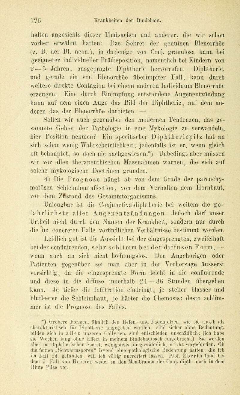 halten angesichts dieser Thatsachen und anderer, die wir schon vorher erwähnt hatten: Das Sekret der genuinen ßlenorrhöe (z. B. der Bl. neon.), ja dasjenige von Conj. granulosa kann bei geeigneter individueller Prädisposition, namentlich bei Kindern von V — 5 Jahren, ausgeprägte Diphtherie hervorrufen. Diphtherie, nnd gerade ein von Blenorrhöe überirnpfter Fall, kann durch weitere direkte Contagion bei einem anderen Individuum Blenorrhöe erzeugen. Eine durch Einimpfung entstandene Augenentzündung kann auf dem einen Auge das Bild der Diphtherie, auf dem an- deren das der Blenorrhöe darbieten. — Sollen wir auch gegenüber den modernen Tendenzen, das ge- sammte Gebiet der Pathologie in eine Mykologie zu verwandeln, hier Position nehmen? Ein specifischer Diphtheriepilz hat an sich schon wenig Wahrscheinlichkeit; jedenfalls ist er, wenn gleich oft behauptet, so doch nie nachgewiesen.*) Unbedingt aber müssen wir vor allen therapeuthischen Massnahmen warnen, die sich auf solche mykologische Doctrinen gründen. 4) Die Prognose hängt ab von dem Grade der parenchy- matösen Schleimhautaffection, von dem Verhalten dem Hornhaut, von dem Zustand des Gesammtorganismus. Unleugbar ist die Conjunctivaldiphtherie bei weitem die ge- fährlichste aller Augenentzündungen. Jedoch darf unser Urtheil nicht durch den Namen der Krankheit, sonclern nur durch die im concreten Falle vorfmdlichen Verhältnisse bestimmt werden. Leidlich gut ist die Aussicht bei der eingesprengten, zweifelhaft bei der confiuirenden, sehr schlimm beider diffusen Form, — wenn auch an sich nicht hoffnungslos. Den Angehörigen oder Patienten gegenüber sei man aber in der Vorhersage äusserst vorsichtig, da die eingesprengte Form leicht in die confluirende und diese in die diffuse innerhalb 24— 36 Stunden übergehen kann. Je tiefer die Infiltration eindringt, je steifer blasser und blutleerer die Schleimhaut, je härter die Chemosis: desto schlim- mer ist die Prognose des Falles. *) Gröbere Formen, ähnlich den Hefen- und Fadenpilzen, wie sie auch als charakteristisch für Diphtherie angegeben wurden, sind sicher ohne Bedeutung, bilden sich in allen unseren Collyrien, sind entschieden unschädlich; (ich habe sie Wochen lang ohne Effect in meinem Bindehautsack eingebracht.) Sie werden aber im diphtherischen Secret, wenigstens für gewöhnlich, nicht vorgefunden. Ob die feinen „Schwärmsporen irgend eine-pathologische Bedeutung hatten, die ich im Fall 24. gefunden, will ich völlig unerörtert lassen. Prof. Eberth fand bei dem 5. Fall von Horner weder in den Membranen der Conj. dipth noch in dem Blute Pilze vor.