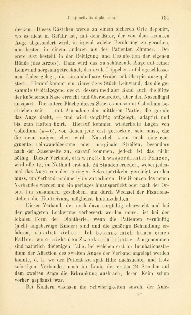 decken. Dieses Kästchen werde an einem sicheren Orte deponirt, wo es nicht in Gefahr ist, mit dem Eiter, der von dem kranken Auge abgesondert wird, in irgend welche Berührung zu gerathen, am besten in einem anderen als des Patienten Zimmer. Der erste Akt besteht in der Reinigung und Desinfection der eigenen Hände (des Arztes). Dann wird das zu schützende Auge mit reiner Leinwand sorgsam getrocknet, das ovale Läppchen auf diegeschlosse- nen Lider gelegt, die circumbulbäre Grube mit Charpie ausgepol- stert. Hierauf kommt ein viereckiges Stück Leinwand, das die ge- sammte Orbitalgegend deckt, dessen medialer Rand auch die Mitte der knöchernen Nase erreicht und überschreitet, aber den Nasenflügel ausspart. Die untere Fläche dieses Stückes muss mit Collodium be- strichen sein — mit Ausnahme der mittleren Partie, die gerade das Auge deckt, — und wird sorgfältig aufgelegt, adaptirt und bis zum Haften fixirt. Hierauf kommen wiederholte Lagen von Collodium (4 —G), von denen jede erst getrocknet sein muss, ehe die neue aufgestrichen wird. Natürlich kann noch eine con- gruente Leinwanddeckung oder marginale Streifen, besonders nach der Nasenseite zu, darauf kommen, jedoch ist das nicht nöthig. Dieser Verband, ein wirklich wasserdichter Panzer, wird alle 12, im Nothfall erst alle 24 Stunden erneuert, wobei jedes- mal das Auge von den geringen Sekretpartikeln gereinigt werden muss, um Verband-eonjunetivitis zu verhüten. Die Grenzen des neuen Verbandes werden um ein geringes hinausgerückt oder nach der Or- bita hin zusammen geschoben, um durch Wechsel der Fixations- stellen die Hautreizung möglichst hintanzuhalten. Dieser Verband, der noch dazu sorgfältig überwacht und bei der geringsten Lockerung verbessert werden muss, ist bei der lokalen Form der Diphtherie, wenn die Patienten vernünftig (nicht ungeberdige Kinder) sind und die gehörige Behandlung er- fahren, absolut sicher. Ich besinne mich kaum eines Falles, wo er nicht den Zweck erfüllt hätte. Ausgenommen sind natürlich diejenigen Fälle, bei welchen erst im Incubationssta- dium der Affection des zweiten Auges der Verband angelegt werden konnte, d. h. wo der Patient zu spät Hilfe nachsuchte, und trotz sofortigen Verbandes noch im Laufe der ersten 24 Stunden auf dem zweiten Auge die Erkrankung ausbrach, deren Keim schon vorher gepflanzt war. Bei Kindern wachsen die Schwierigkeiten sowohl der Anle- 9*