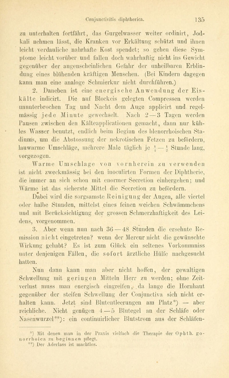 zu unterhalten fortfährt, das Gurgelwasser weiter ordinirt, Jod- kali nehmen lässt, die Kranken vor Erkältung schützt und ihnen leicht verdauliehe nahrhafte Kost spendet; so gehen diese Sym- ptome leicht vorüber und fallen doch wahrhaftig nicht ins Gewicht gegenüber der augenscheinlichen Gefahr der unheilbaren Erblin- dung eines blühenden kräftigen Menschen. (Bei Kindern dagegen kann man eine analoge Schmierkur nicht durchführen.) 2. Daneben ist eine energische Anwendung der Eis- kalte indicirt. Die auf Blockeis gelegten Compressen werden ununterbrochen Tag und Nacht dem Auge applicirt und regel- mässig jede Minute gewechselt. Nach 2— 3 Tagen werden Pausen zwischen den Kälteapplicationen gemacht, dann nur küh- les Wasser benutzt, endlich beim Beginn des blenorrhoischen Sta- diums, um die Abstossung der nekrotischen Fetzen zu befördern, lauwarme Umschläge, mehrere Male täglich je * — \ Stunde lang, vorgezogen. Warme Umschlage von vornherein zu verwenden ist nicht zweckmässig bei den inoculirten Formen der Diphtherie, die immer an sich schon mit enormer Secretion einhergehen; und Wärme ist das sicherste Mittel die Secretion zu befördern. Dabei wird die sorgsamste Reinigung der Augen, alle viertel oder halbe Stunden, mittelst eines feinen weichen Schwämmchens und mit Berücksichtigung der grossen Schmerzhaftigkeit des Lei- dens, vorgenommen. 3. Aber wenn nun nach 36 — 48 Stunden die ersehnte Re- mission nicht eingetreten? wenn der Mercur nicht die gewünschte Wirkung gehabt? Es ist zum Glück ein seltenes Vorkommniss unter denjenigen Fällen, die sofort ärztliche Hülfe nachgesucht hatten. Nun dann kann man aber nicht hoffen, der gewaltigen Schwellung mit geringen Mitteln Herr zu werden; ohne Zeit- verlust muss man energisch eingreifen, da lange die Hornhaut gegenüber der steifen Schwellung der Conjunctiva sich nicht er- halten kann. Jetzt sind Blutentleerungen am Platz*) — aber reichliche. Nicht genügen 4—5 Blutegel an der Schläfe oder Nasenwurzel**): ein continuirlicher Blutstrom aus der Schläfen- *) Mit denen man in der Praxis vielfach die Therapie der Ophth. go- norrhoica zu beginnen pflegt. **) Der Aderlass ist machtlos.