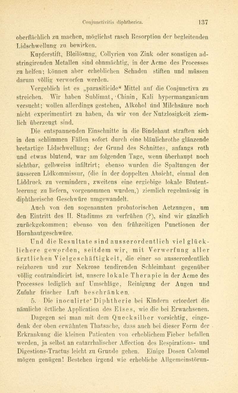 oberflächlich zu machen, möglichst rasch Resorption der begleitenden Lidsehwellung Zu bewirken. Kupferstift, Bleilösung, Collyrien von Zink oder sonstigen ad- stringirenden Metallen sind ohnmächtig, in der Acme des Processes zu helfen; können aber erheblichen Schaden stiften und müssen darum völlig verworfen werden. Vergeblich ist es „parasitieide Mittel auf die Conjunctiva zu streichen. Wir haben Sublimat, -Chinin, Kali hypermanganicum versucht; wollen allerdings gestehen, Alkohol und Milchsäure noch nicht experimentirt zu haben, da wir von der Nutzlosigkeit ziem- lich überzeugt sind. Die entspannenden Einschnitte in die Bindehaut straften sich in den schlimmen Fällen sofort durch eine bläulichrothe glänzende bretartige Lidschwellung; der Grund des Schnittes, anfangs roth und etwas blutend, war am folgenden Tage, wenn überhaupt noch sichtbar, gelbweiss infiltrirt; ebenso wurden die Spaltungen der äusseren Lidkommissur, (die in der doppelten Absicht, einmal den Liddruck zu vermindern, zweitens eine ergiebige lokale Blutent- leerung zu liefern, vorgenommen wurden,) ziemlich regelmässig in diphtherische Geschwüre umgewandelt. Auch von den sogenannten probatorischen Aetzungen, um den Eintritt des II. Stadiums zu verfrühen (?), sind wir gänzlich zurückgekommen; ebenso von den frühzeitigen Functionen der Hornhautgeschwüre. Und die Resultate sind ausserordentlich viel glück- lichere geworden, seitdem wir, mit Verwerfung aller ärztlichen Vielgeschäftigkeit, die einer so ausserordentlich reizbaren und zur Nekrose tendirenden Schleimhaut gegenüber völlig contraindicirt ist, unsere lokale Therapie in der Acme des Processes lediglich auf Umschläge, Reinigung der Augen und Zufuhr frischer Luft beschränken. 5. Die inoculirte* Diphtherie bei Kindern erfordert die nämliche örtliche Application des Eises, wie die bei Erwachsenen. Dagegen sei man mit dem Quecksilber vorsichtig, einge- denk der oben erwähnten Thatsache, dass auch bei dieser Form der Erkrankung die kleinen Patienten von erheblichem Fieber befallen werden, ja selbst an catarrhalischer Affection des Respirations- und Digestions-Tractus leicht zu Grunde gehen. Einige Dosen Calomel mögen genügen! Bestehen irgend wie erhebliche Allgemeinstörun-