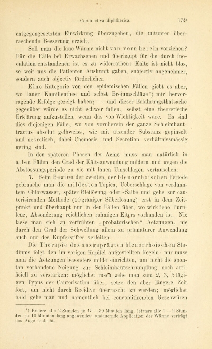 Conjunctiva diphtbericä. 13(J entgegengesetzten Einwirkung überzugehen, die mitunter über- raschende Besserung erzielt. Soll man die laue Wärme nicht von vorn herein vorziehen? Für die Fälle bei Erwachsenen und überhaupt für die durch Ino- kulation entstandenen ist es zu widerrathen: Kälte ist nicht blos, so weit uns die Patienten Auskunft gaben, subjectiv angenehmer, sondern auch objectiv förderlicher. Eine Kategorie von den epidemischen Fällen giebt es aber, wo lauer Kamillenthee und selbst Breiumschläge*) mir hervor- ragende Erfolge gezeigt haben; — und dieser Erfahrungstatsache gegenüber würde es nicht schwer fallen, selbst eine theoretische Erklärung aufzustellen, wenn das von Wichtigkeit wäre. Es sind dies diejenigen Fälle, wo von vornherein der ganze Schleimhaut- tractus absolut gelbweiss, wie mit ätzender Substanz gepinselt und nekrotisch, dabei Chemosis und Secretion verhältnissmässig gering sind. In den späteren Phasen der Acme muss man natürlich in allen Fällen den Grad der Kälteanwendung mildern und gegen die Abstossungsperiode zu sie mit lauen Umschlägen vertauschen. 7. Beim Beginn der zweiten, der blenorrhoischen Periode gebrauche man die mildesten Topica, Ueberschläge von verdünn- tem Chlorwasser, später Bleilösung oder -Salbe und gehe zur cau- terisirenden Methode (lOgräniger Silberlösung) erst in dem Zeit- punkt und überhaupt nur in den Fällen über, wo wirkliche Puru- lenz, Absonderung reichlichen rahmigen Eiters vorhanden ist. Nie lasse man sich zu verfrühten „ probatorischen Aetzungen, nie durch den Grad der Schwellung allein zu prämaturer Anwenduug auch nur des Kupferstiftes verleiten. Die Therapie des ausgeprägten blenorrhoischen Sta- diums folgt den im vorigen Kapitel aufgestellten Regeln: nur muss man die Aetzungen besonders milde einrichten, um nicht die spon- tan vorhandene Neigung zur Schleimhautschrumpfung noch arti- ficiell zu verstärken; möglichst rasch gehe man zum 2, 3, 5tägi- gen Typus der Cauterisation über, setze den aber längere Zeit fort, um nicht durch Recidive überrascht zu werden; möglichst bald gehe man und namentlich bei concomitirenden Geschwüren *) Erstere alle 2 Stunden je 15 — 30 Minuten lang-, letztere alle 1 — 2 Stun- den je 10 Minuten lang-angewendet: andauernde Application der Wärme verträgt das Auge schlecht.