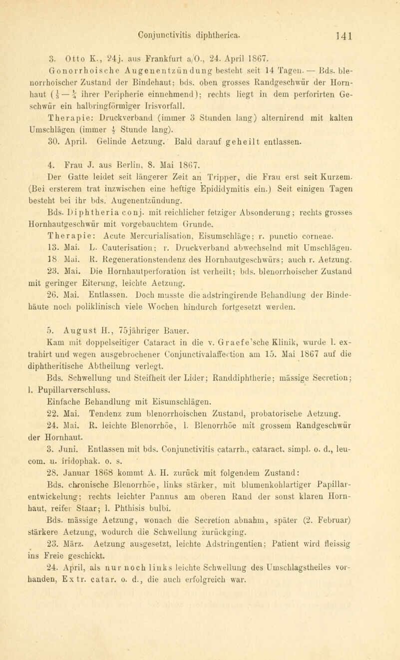 3. Otto K-, 24j. aus Frankfurt a/0., 24. April 1867. Gonorrhoische Augenentzün düng besteht seit 14 Tagen.— Bds. ble- norrhoischer Zustand der Bindehaut: bds. oben grosses Randgeschwür der Horn- haut (ä — \ ihrer Peripherie einnehmend); rechts liegt in dem perforirten Ge- schwür ein halbringförmiger Irisvorfall. Therapie: Druckverband (immer 3 Stunden lang) alternirend mit kalten Umschlägen (immer \ Stunde lang). 30. April. Gelinde Aetzung. Bald darauf geheilt entlassen. 4. Frau J. aus Berlin. 8. Mai 1867. Der Gatte leidet seit längerer Zeit an Tripper, die Frau erst seit Kurzem. (Bei ersterem trat inzwischen eine heftige Epididymitis ein.) Seit einigen Tagen besteht bei ihr bds. Augenentzündung. Bds. Diphtheria conj. mit reichlicher fetziger Absonderung; rechts grosses Hornhautgeschwür mit vorgebauchtem Grunde. Therapie: Acute Mercurialisation, Eisumschläge: r. punetio corneae. 13. Mai. L. Cauterisation: r. Druckverband abwechselnd mit Umschlägen. 18. Mai. R. Regenerationstendenz des Hornhautgeschwürs: auch r. Aetzung. 23. Mai. Die Hornhautperforation ist verheilt; bds. blenorrhoischer Zustand mit geringer Eiterung, leichte Aetzung. 26. Mai. Entlassen. Doch musste die adstringirende Behandlung der Binde- häute noch poliklinisch viele Wochen hindurch fortgesetzt werden. 5. August H., 75jähriger Bauer. Kam mit doppelseitiger Cataract in die v. Graefe'sche Klinik, wurde 1. ex- trahirt und wegen ausgebrochener Conjunctivalaffection am 15. Mai 1867 auf die diphtheritische Abtheilung verlegt. Bds. Schwellung und Steifheit der Lider; Randdiphtherie; massige Secretion; 1. Pupillarverschluss. Einfache Behandlung mit Eisumschlägen. 22. Mai. Tendenz zum blenorrhoischen Zustand, probatorische Aetzung. 24. Mai. R. leichte Blenorrhöe, 1. Blenorrhöe mit grossem Randgeschwür der Hornhaut. 3. Juni. Entlassen mit bds. Conjunctivitis catarrh., cataract. simpl. o. d., leu- com. u. iridophak. o. s. 28. Januar 1868 kommt A. H. zurück mit folgendem Zustand: Bds. chronische Blenorrhöe, links stärker, mit blumenkohlartiger Papillar- entwickelung; rechts leichter Pannus am oberen Rand der sonst klaren Horn- haut, reifer Staar; 1. Phthisis bulbi. Bds. massige Aetzung, wonach die Secretion abnahm, später (2. Februar) stärkere Aetzung, wodurch die Schwellung zurückging. 23. März. Aetzung ausgesetzt, leichte Adstringentien; Patient wird fleissig ins Freie geschickt. 24. April, als nur noch links leichte Schwellung des Uinschlagstheiles vor- handen, Extr. catar. o. d., die auch erfolgreich war.