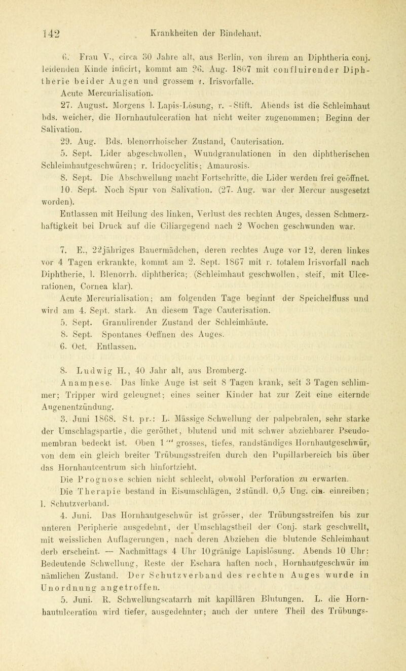 6; Frau V., circa 30 Jahre alt, aus Berlin, von ihrem an Diphtheria conj. leidenden Kinde inficirt, kommt am ?ß. Aug. 1867 mit confluirender Diph- therie beider Augen und grossem r. Iris vorfalle. Acute Mercurialisation. 27. August. Morgens 1. Lapis-Lösung, r. -Stift. Abends ist die Schleimhaut bds. weicher, die Eornhautulceration hat nicht weiter zugenommen; Beginn der Salivation. 29. Aug. Bds. blenorrhoischer Zustand, Cauterisation. 5. Sept. Lider abgeschwollen, Wundgranulationen in den diphtherischen Schleimhautgeschwüren; r. Iridocyclitis; Amaurosis. 8. Sept. Die Abschwellung macht Fortschritte, die Lider werden frei geöffnet. JO. Sept. Noch Spur von Salivation. (27- Aug. war der Mercur ausgesetzt worden). Entlassen mit Heilung des linken, Verlust des rechten Auges, dessen Schmerz- haftigkeit bei Druck auf die Ciliargegend nach 2 Wochen geschwunden war. 7. E., 22jähriges Bauermädchen, deren rechtes Auge vor 12, deren linkes vor 4 Tagen erkrankte, kommt am 2. Sept. 1867 mit r. totalem Irisvorfall nach Diphtherie, 1. Blenorrh. diphtherica; (Schleimhaut geschwollen, steif, mit Ulce- rationen, Cornea klar). Acute Mercurialisation; am folgenden Tage beginnt der Speichelfluss und wird am 4. Sept. stark. An diesem Tage Cauterisation. 5. Sept. Granulirender Zustand der Schleimhäute. 8. Sept. Spontanes Oeffnen des Auges. 6. Oct. Entlassen. 8. Ludwig H., 40 Jahr alt, aus Bromberg. Anamnese. Das linke Auge ist seit 8 Tagen krank, seit 3 Tagen schlim- mer; Tripper wird geleugnet; eines seiner Kinder hat zur Zeit eine eiternde Augenentzündung. 3. Juni 1868. St. pr.: L. Massige Schwellung der palpebralen, sehr starke der Umschlagspartie, die geröthet, blutend und mit schwer abziehbarer Pseudo- membran bedeckt ist. Oben 1 ' grosses, tiefes, randständiges Hornhautgeschwür, von dem ein gleich breiter Trübungsstreifen durch den Pupillarbereich bis über das Hornhautcentrum sich hinfortzieht. Die Prognose schien nicht schlecht, obwohl Perforation zu erwarten. Die Therapie bestand in Eisumschlägen, istündl. 0,5 Ung. cia. einreiben; 1. Schutz verband. 4. Juni. Das Hornhautgeschwür ist grösser, der Trübungsstreifen bis zur unteren Peripherie ausgedehnt, der Umschlagstheil der Conj. stark geschwellt, mit weisslichen Auflagerungen, nach deren Abziehen die blutende Schleimhaut derb erscheint. — Nachmittags 4 Uhr lOgränige Lapislösung. Abends 10 Uhr: Bedeutende Schwellung, Reste der Eschara haften noch, Hornhautgeschwür im nämlichen Zustand. Der Schutzverband des rechten Auges wurde in Unordnung angetroffen. 5. Juni. R. Schwellungscatarrh mit kapillären Blutungen. L. die Horn- hautukeration wird tiefer, ausgedehnter; auch der untere Theil des Trübungs-