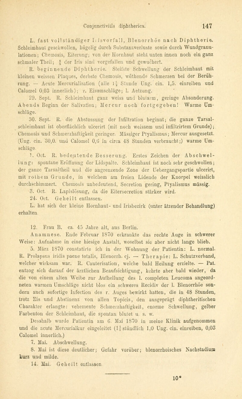 L. fast vollständiger 11 isVorfall, Blenorrhöe nach Diphtherie. Schleimhaut geschwollen, hügelig durch Substanzverluste sowie durch Wundgranu- lationen; Chemosis, Eiterung; von der Hornhaut steht unten innen noch ein ganz sclimaler Theil; £ der Iris sind vorgefallen und gewuchert. R. beginnende Diphtherie. Steifste Schwellung der Schleimhaut mit kleinen weissen Plaques, derbste Chemosis, wüthende Schmerzen bei der Berüh- rung. — Acute Mercurialisation (alle \\ Stunde Ung. ein. 1,5. einreiben und Calomel 0,03 innerlich); r. Eisumschläge; 1. Aetzung. 29. Sept. R. Schleimhaut ganz weiss und blutarm, geringe Absonderung. Abends Beginn der Salivatioa; Mercur noch fortgegeben! Warme Um- schläge. 30. Sept. R. die Abstossung der Infiltration beginnt; die ganze Tarsal- schleimhaut ist oberflächlich ulcerirt (mit noch weissem und infiltrirtem Grunde); Chemosis und Schmerzhaftigkeit geringer. Massiger Ptyalismus; Mercur ausgesetzt. (Ung. ein. 30,0. und Calomel 0,6 in circa 48 Stunden verbraucht;) warme Um- schläge. 1. Oct. R. bedeutende Besserung. Erstes Zeichen der Abschwel- lung: spontane Eröffnung der Lidspalte. Schleimhaut ist noch sehr geschwollen; der ganze Tarsaltheil und die angrenzende Zone der Uebergangspartie ulcerirt, mit rothern Grunde, in welchem am freien Lidende der Knorpel weisslich durchschimmert. Chemosis unbedeutend, Secretion gering, Ptyalismus massig. 3. Oct. R. Lapislösung, da die Eitersecretion stärker wird. 24. Oct. Geheilt entlassen. L. hat sich der kleine Hornhaut- und Irisbezirk (unter ätzender Behandlung) erhalten. 12. Frau B. ca. 45 Jahre alt, aus Berlin. Anamnese. Ende Februar 1870 erkrankte das rechte Auge in schwerer Weise: Aufnahme in eine hiesige Anstalt, woselbst sie aber nicht lange blieb. 5. März 1870 constatirte ich in der Wohnung der Patientin: L. normal. R. Prolapsus iridis paene totalis, Blenorrh. cj. — Therapie: L. Schutzverband, welcher wirksam war. R. Cauterisation, welche bald Heilung erzielte. — Pat. entzog sich darauf der ärztlichen Beaufsichtigung, kehrte aber bald wieder, da die von einem alten Weibe zur Aufhellung des 1. completen Leucoma angeord- neten warmen Umschläge nicht blos ein schweres Recidiv der 1. Blenorrhöe son- dern auch sofortige Iufection des r. Auges bewirkt hatten, die in 48 Stunden, trotz Eis und Abstinenz von allen Topicis, den ausgeprägt diphtheritischen Charakter erlangte: vehemente Schmerzhaftigkeit, enorme Schwellung, gelber Farbenton der Schleimhaut, die spontan blutet u. s. w. Desshalb wurde Patientin am 6. Mai 1870 in meine Klinik aufgenommen und die acute Mercurialkur eingeleitet (Ihstündlich 1,0 Ung. ein. einreiben, 0,03 Calomel innerlich.) 7. Mai. Abschwellung. 8. Mai ist diese deutlicher; Gefahr vorüber; blenorrhoisches Nachstadium kurz und milde. 14. Mai. Geheilt entlassen 10*