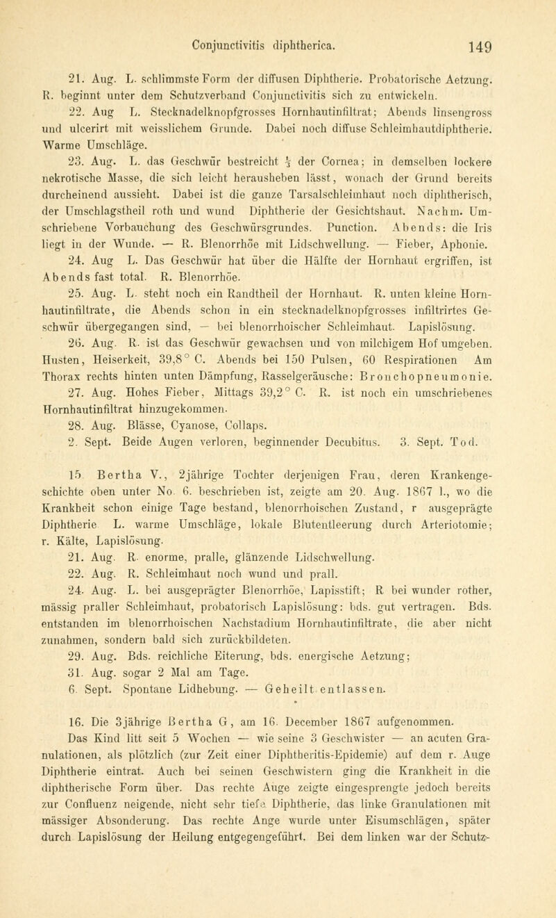 21. Aug. L. schlimmste Form der diffusen Diphtherie. Probatorische Aetzung. H. beginnt unter dem Schutzverband Conjunctivitis sich zu entwickeln. 22. Aug L. Stecknadelknopfgrosses Hornhautinfiltrat; Abends linsengross und ulcerirt mit weisslicbem Grunde. Dabei noch diffuse Schleimhautdiphtherie. Warme Umschläge. 23. Aug. L. das Geschwür bestreicht *j der Cornea; in demselben lockere nekrotische Masse, die sich leicht herausheben lässt, wonach der Grund bereits durcheinend aussieht. Dabei ist die ganze Tarsalschleiinhaut noch diphtherisch, der Umschlagstheil roth und wund Diphtherie der Gesichtshaut. Nachm. Um- schriebene Vorbauchung des Geschwiirsgrundes. Punction. Abends: die Iris liegt in der Wunde. — R. Blenorrhoe mit Lidschwellung. — Fieber, Aphonie. 24. Aug L. Das Geschwür hat über die Hälfte der Hornhaut ergriffen, ist Abends fast total. R. Blenorrhoe. 25. Aug. L. steht noch ein Randtheil der Hornhaut. R. unten kleine Horn- hautintiltrate, die Abends schon in ein stecknadelknopfgrosses infiltrirtes Ge- schwür übergegangen sind, — bei blenorrhoischer Schleimhaut. Lapislösung. 26. Aug. R. ist das Geschwür gewachsen und von milchigem Hof umgeben. Husten, Heiserkeit, 39,8° C. Abends bei 150 Pulsen, 60 Respirationen Am Thorax rechts hinten unten Dämpfung, Rasselgeräusche: Bronchopneumonie. 27. Aug. Hohes Fieber, Mittags 39,2° C R. ist noch ein umschriebenes Hornhautinfiltrat hinzugekommen- 28. Aug. Blässe, Cyanose, Collaps. 2. Sept. Beide Augen verloren, beginnender Decubitus. 3. Sept. Tod. 15. Bertha V., 2jährige Tochter derjenigen Frau, deren Krankenge- schichte oben unter No. 6. beschrieben ist, zeigte am 20. Aug. 1867 1., wo die Krankheit schon einige Tage bestand, blenorrhoischen Zustand, r ausgeprägte Diphtherie L. warme Umschläge, lokale Blutentleerung durch Adenotomie; r. Kälte, Lapislösung. 21. Aug. R. enorme, pralle, glänzende Lidschwellung. 22. Aug. R. Schleimhaut noch wund und prall. 24. Aug. L. bei ausgeprägter Blenorrhoe, Lapisstift; R bei wunder rother, massig praller Schleimhaut, probatorisch Lapislösung: bds. gut vertragen. Bds. entstanden im blenorrhoischen Nachstadium Hornhautinfirtrate, die aber nicht zunahmen, sondern bald sich zurückbildeten. 29. Aug. Bds. reichliche Eiterung, bds. energische Aetzung; 31. Aug. sogar 2 Mal am Tage. 6. Sept. Spontane Lidhebung. — Geheilt entlassen. 16. Die 3jährige Bertha G, am 16. December 1867 aufgenommen. Das Kind litt seit 5 Wochen — wie seine 3 Geschwister — an acuten Gra- nulationen, als plötzlich (zur Zeit einer Diphtheritis-Epidemie) auf dem r. Auge Diphtherie eintrat. Auch bei seinen Geschwistern ging die Krankheit in die diphtherische Form über. Das rechte Auge zeigte eingesprengte jedoch bereits zur Confluenz neigende, nicht sehr tiefe Diphtherie, das linke Granulationen mit massiger Absonderung. Das rechte Ange wurde unter Eisumschlägen, später durch Lapislösung der Heilung entgegengeführt. Bei dem linken war der Schutz-