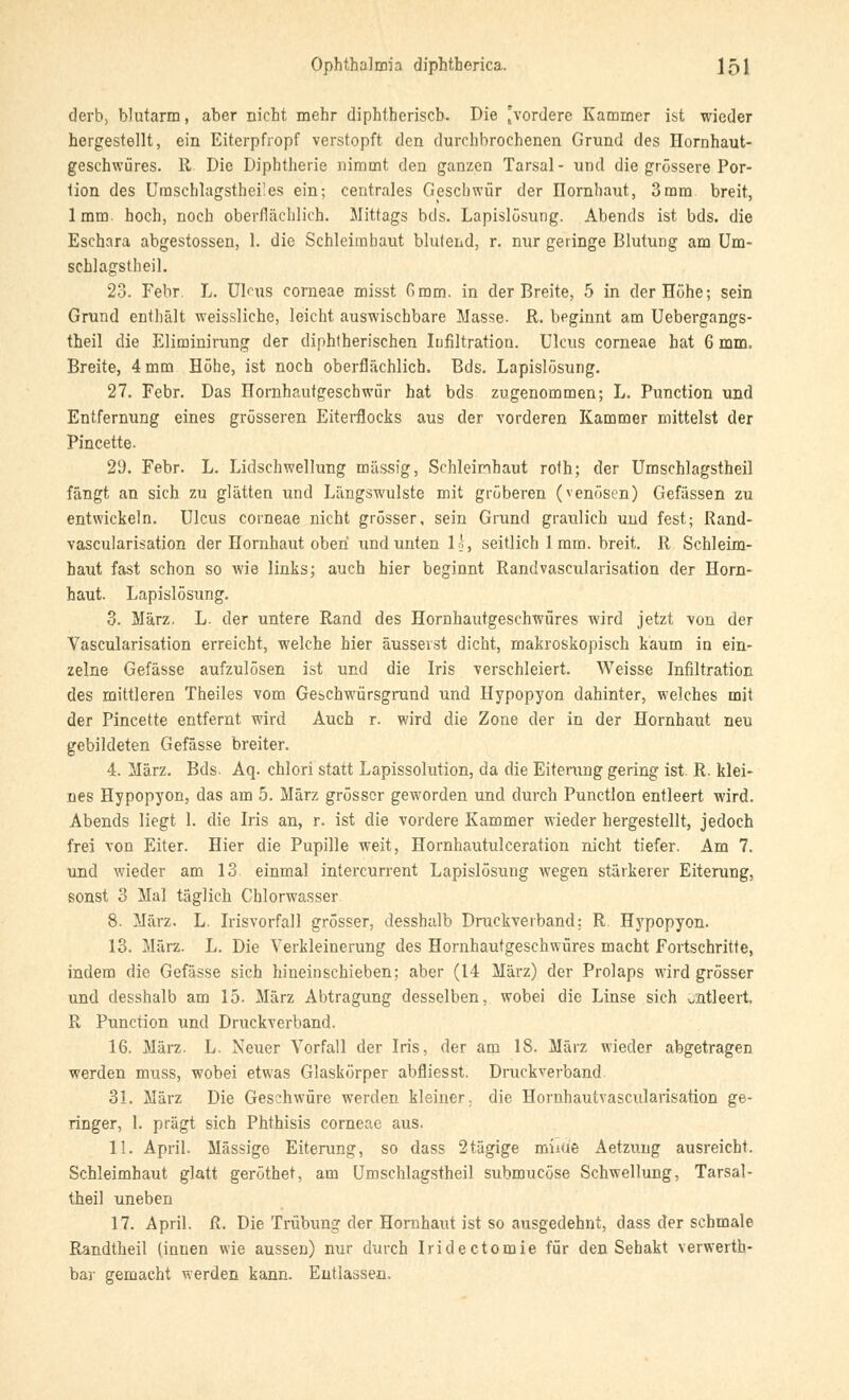 derb, blutarm, aber nicht mehr diphtherisch. Die 'vordere Kammer ist wieder hergestellt, ein Eiterpfropf verstopft den durchbrochenen Grund des Hornhaut- geschwüres. 11 Die Diphtherie nimmt den ganzen Tarsal - und die grössere Por- tion des Uraschlagstheües ein; centrales Geschwür der Hornhaut, 3mm breit, lmm. hoch, noch oberflächlich. Mittags bds. Lapislösung. Abends ist bds. die Eschara abgestossen, 1. die Schleimhaut blutend, r. nur geringe Blutung am Um- schlagstheil. 23. Febr. L. Ulcus corneae misst Gmm. in der Breite, 5 in der Höhe; sein Grund enthält weissliche, leicht auswischbare Masse. R. beginnt am Uebergangs- theil die Eliminirung der diphtherischen Infiltration. Ulcus corneae hat 6 mm. Breite, 4 mm Höhe, ist noch oberflächlich. Bds. Lapislösung. 27. Febr. Das Hornhautgeschwür hat bds zugenommen; L. Punction und Entfernung eines grösseren Eiterflocks aus der vorderen Kammer mittelst der Pincette. 2(J. Febr. L. Lidschwellung massig, Schieinhaut roth; der Umschlagstheil fängt an sich zu glätten und Längswulste mit gröberen (venösen) Gefässen zu entwickeln. Ulcus corneae nicht grösser, sein Grund graulich und fest; Rand- vascularisation der Hornhaut oben und unten 1', seitlich 1 mm. breit. R Schleim- haut fast schon so wie links; auch hier beginnt Randvascularisation der Horn- haut. Lapislösung. 3. März. L. der untere Rand des Hornhautgeschwüres wird jetzt von der Vascularisation erreicht, welche hier äusserst dicht, makroskopisch kaum in ein- zelne Gefässe aufzulösen ist und die Iris verschleiert. Weisse Infiltration des mittleren Theiles vom Geschwürsgrund und Hypopyon dahinter, welches mit der Pincette entfernt wird Auch r. wird die Zone der in der Hornhaut neu gebildeten Gefässe breiter. 4. März. Bds. Aq. chlori statt Lapissolution, da die Eiterung gering ist. R. klei- nes Hypopyon, das am 5. März grösser geworden und durch Punction entleert wird. Abends liegt 1. die Iris an, r. ist die vordere Kammer wieder hergestellt, jedoch frei von Eiter. Hier die Pupille weit, Hornhautulceration nicht tiefer. Am 7. und wieder am 13 einmal intercurrent Lapislösung wegen stärkerer Eiterung, sonst 3 Mal täglich Chlorwasser 8. März. L. Irisvorfall grösser, clesshalb Druckverband: R Hypopyon. 13. März. L. Die Verkleinerung des Hornhautgeschwüres macht Fortschritte, indem die Gefässe sich hineinschieben: aber (14 März) der Prolaps wird grösser und clesshalb am 15. März Abtragung desselben, wobei die Linse sich viitleert. R Punction und Druckverband. 16. März. L. Neuer Vorfall der Iris, der am 18. März wieder abgetragen werden muss, wobei etwas Glaskörper abfliesst. Druckverband 31. März Die Geschwüre werden kleiner, die Hornhautvascularisation ge- ringer, 1. prägt sich Phthisis corneae aus. 11. April. Massige Eiterung, so dass 2tägige minie Aetzuug ausreicht. Schleimhaut glatt geröthet, am Umschlagstheil submueöse Schwellung, Tarsal- theil uneben 17. April. R. Die Trübung der Hornhaut ist so ausgedehnt, dass der schmale Randtheil (innen wie aussen) nur durch Iridectomie für den Sehakt verwerth- bar gemacht werden kann. Entlassen.