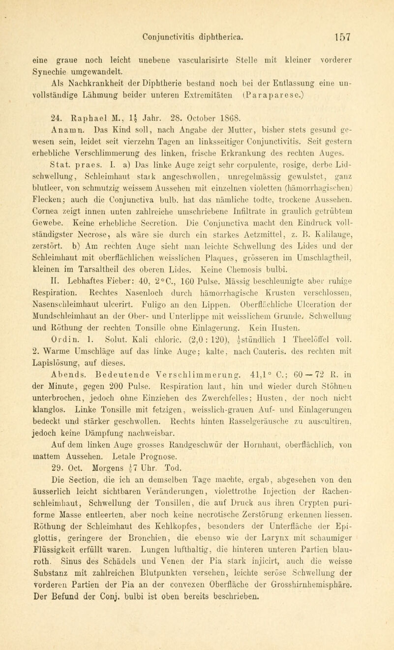 eine graue noch leicht unebene vascularisirte Stelle mit kleiner vorderer Synechie umgewandelt. Als Nachkrankheit der Diphtherie bestand noch bei der Entlassung eine un- vollständige Lähmuug beider unteren Extremitäten (Paraparese.) 24. Raphael M., 1| Jahr. 28. October 1868. Anamn. Das Kind soll, nach Angabe der Mutter, bisher stets gesund ge- wesen sein, leidet seit vierzehn Tagen an linksseitiger Conjunctivitis. Seit gestern erhebliche Verschlimmerung des linken, frische Erkrankung des rechten Auges. Stat. praes. I. a) Das linke Auge zeigt sehr corpulente, rosige, derbe Lid- schwellung, Schleimhaut stark angeschwollen, unregelmässig gewulstet, ganz blutleer, von schmutzig weissem Aussehen mit einzelnen violetten (hämorrhagischen) Flecken; auch die Conjunctiva bulb. hat das nämliche todte, trockene Aussehen. Cornea zeigt innen unten zahlreiche umschriebene Infiltrate in graulich getrübtem Gewebe. Keine erhebliche Secretion. Die Conjunctiva macht den Eindruck voll- ständigster Necrose, als wäre sie durch ein starkes Aetzmittel, z. B. Kalilauge, zerstört, b) Am rechten Auge sieht man leichte Schwellung des Lides und der Schleimhaut mit oberflächlichen weisslichen Plaques, grösseren im Umschlagtheil, kleinen im Tarsaltheil des oberen Lides. Keine Chemosis bulbi. II. Lebhaftes Fieber: 40, 2°C, 160 Pulse. Massig beschleunigte aber ruhige Respiration. Rechtes Nasenloch durch hämorrhagische Krusten verschlossen, Nasenschleimhaut ulcerirt. Fuligo an den Lippen. Oberflächliche Ulceration der Mundschleimhaut an der Ober- und Unterlippe mit weisslichem Grunde, Schwellung und Röthung der rechten Tonsille ohne Einlagerung. Kein Husten. Ordin. 1. Sohlt. Kali chloric, (2,0:120), ^stündlich 1 Theelöffel voll. 2. Warme Umschläge auf das linke Auge; kalte, nach Cauteris. des rechten mit Lapislosung, auf dieses. Abends. Bedeutende Verschlimmerung. 41,1° C; 60 — 72 R. in der Minute, gegen 200 Pulse. Respiration laut, hin und wieder durch Stöhnen unterbrochen, jedoch ohne Einziehen des Zwerchfelles; Husten, der noch nicht klanglos. Linke Tonsille mit fetzigen, weisslich-grauen Auf- und Einlagerungen bedeckt und stärker geschwollen. Rechts hinten Rasselgeräusche zu auscultiren, jedoch keine Dämpfung nachweisbar. Auf dem linken Auge grosses Randgeschwür der Hornhaut, oberflächlich, von mattem Aussehen. Letale Prognose. 29. Oct. Morgens hl Uhr. Tod. Die Section, die ich an demselben Tage machte, ergab, abgesehen von den äusserlich leicht sichtbaren Veränderungen, violettrothe Iojection der Rachen- schleimhaut, Schwellung der Tonsillen, die auf Druck aus ihren Crypten puri- forme Masse entleerten, aber noch keine necrotische Zerstörung erkennen Hessen. Röthung der Schleimhaut des Kehlkopfes, besonders der Unterfläche der Epi- glottis, geringere der Bronchien, die ebenso wie der Larynx mit schaumiger Flüssigkeit erfüllt waren. Lungen lufthaltig, die hinteren unteren Partien blau- roth. Sinus des Schädels und Venen der Pia stark injicirt, auch die weisse Substanz mit zahlreichen Blutpunkten versehen, leichte seröse Schwellung der vorderen Partien der Pia an der convexen Oberfläche der Grosshirnhemisphäre. Der Befund der Conj. bulbi ist oben bereits beschrieben.