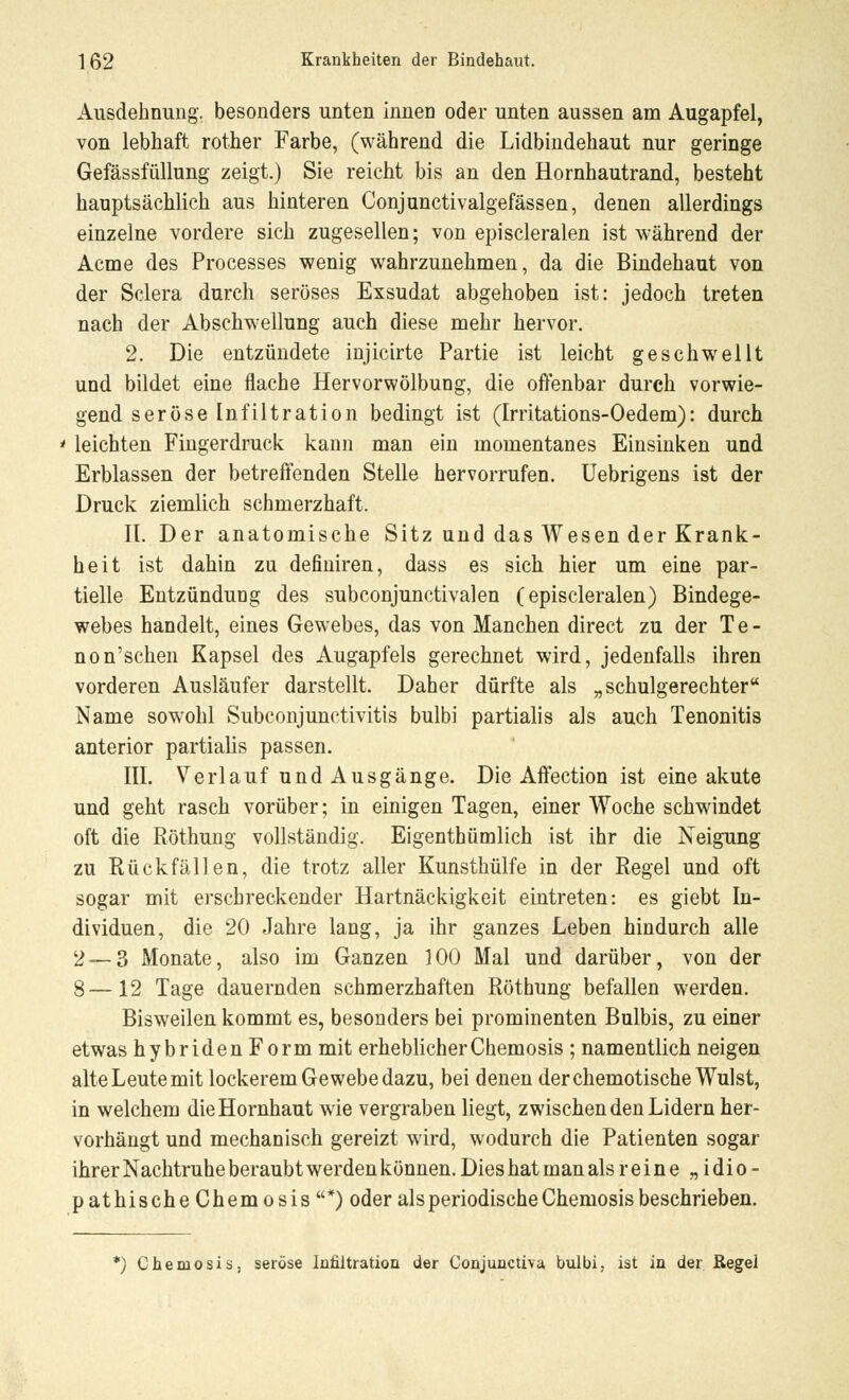 Ausdehnung, besonders unten innen oder unten aussen am Augapfel, von lebhaft rother Farbe, (während die Lidbindehaut nur geringe Gefässfüllung zeigt.) Sie reicht bis an den Hornhautrand, besteht hauptsächlich aus hinteren Conjunctivalgefässen, denen allerdings einzelne vordere sich zugesellen; von episcleralen ist während der Actne des Processes wenig wahrzunehmen, da die Bindehaut von der Sclera durch seröses Exsudat abgehoben ist: jedoch treten nach der Abschwellung auch diese mehr hervor. 2. Die entzündete injicirte Partie ist leicht geschwellt und bildet eine flache Hervorwölbung, die offenbar durch vorwie- gend seröse Infiltration bedingt ist (Irritations-Oedem): durch ' leichten Fingerdruck kann man ein momentanes Einsinken und Erblassen der betreffenden Stelle hervorrufen. Uebrigens ist der Druck ziemlich schmerzhaft. It. Der anatomische Sitz und das Wesen der Krank- heit ist dahin zu definiren, dass es sich hier um eine par- tielle Entzündung des subconjunctivalen (episcleralen) Bindege- webes handelt, eines Gewebes, das von Manchen direct zu der Te- non'schen Kapsel des Augapfels gerechnet wird, jedenfalls ihren vorderen Ausläufer darstellt. Daher dürfte als „schulgerechter Name sowohl Subconjunctivitis bulbi partialis als auch Tenonitis anterior partialis passen. III. Verlauf und Ausgänge. Die Affection ist eine akute und geht rasch vorüber; in einigen Tagen, einer Woche schwindet oft die Röthung vollständig. Eigenthümlich ist ihr die Neigung zu Rückfällen, die trotz aller Kunsthülfe in der Regel und oft sogar mit erschreckender Hartnäckigkeit eintreten: es giebt In- dividuen, die 20 Jahre lang, ja ihr ganzes Leben hindurch alle 2 — 3 Monate, also im Ganzen 100 Mal und darüber, von der 8—12 Tage dauernden schmerzhaften Röthung befallen werden. Bisweilen kommt es, besonders bei prominenten Bulbis, zu einer etwas hybriden Form mit erheblicher Chemosis ; namentlich neigen alte Leute mit lockerem Gewebe dazu, bei denen der chemotische Wulst, in welchem die Hornhaut wie vergraben liegt, zwischen den Lidern her- vorhängt und mechanisch gereizt wird, wodurch die Patienten sogar ihrer Nachtruhe beraubt werden können. Dies hat man als reine „ idio- pathischeChemosis*) oder als periodische Chemosis beschrieben. *) Chemosis, seröse Infiltration der Conjunctiva bulbi, ist in der Regei