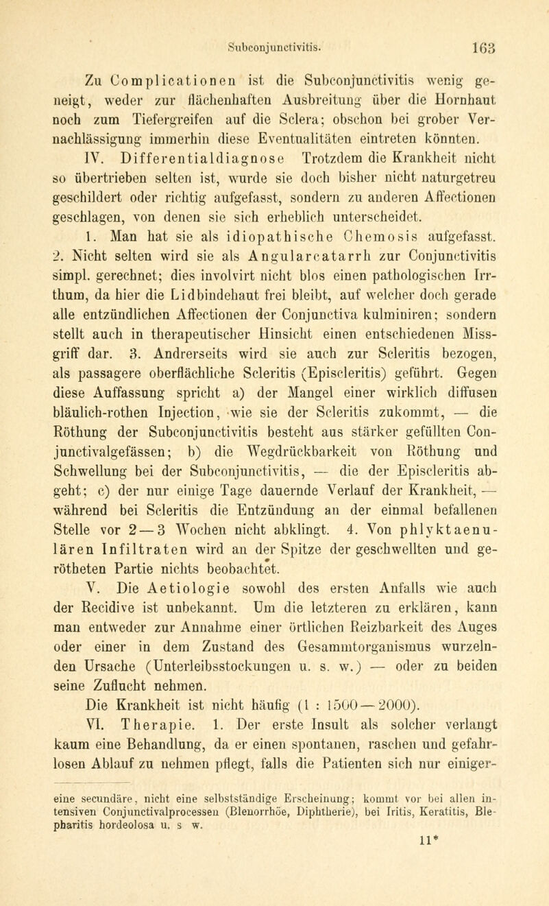 Zu Complicationen ist die Subconjunctivitis wenig ge- neigt, weder zur flächenhaften Ausbreitung über die Hornhaut noch zum Tiefergreifen auf die Sclera; obschon bei grober Ver- nachlässigung immerhin diese Eventualitäten eintreten könnten. IV. Differentialdiagnose Trotzdem die Krankheit nicht so übertrieben selten ist, wurde sie doch bisher nicht naturgetreu geschildert oder richtig aufgefasst, sondern zu anderen Affectionen geschlagen, von denen sie sich erheblich unterscheidet. 1. Man hat sie als idiopathische Chemosis aufgefasst. 2. Nicht selten wird sie als Angularcatarrh zur Conjunctivitis simpl. gerechnet; dies involvirt nicht blos einen pathologischen Irr- thum, da hier die Lidbindehaut frei bleibt, auf welcher doch gerade alle entzündlichen Affectionen der Conjunctiva kulminiren; sondern stellt auch in therapeutischer Hinsicht einen entschiedenen Miss- griff dar. 3. Andrerseits wird sie auch zur Scleritis bezogen, als passagere oberflächliche Scleritis (Episcleritis) geführt. Gegen diese Auffassung spricht a) der Mangel einer wirklich diffusen bläulich-rothen Injection, wie sie der Scleritis zukommt, — die Röthung der Subconjunctivitis besteht aus stärker gefüllten Con- junctivalgefässen; b) die Wegdrückbarkeit von Röthung und Schwellung bei der Subconjunctivitis, — die der Episcleritis ab- geht; c) der nur einige Tage dauernde Verlauf der Krankheit, — während bei Scleritis die Entzündung an der einmal befallenen Stelle vor 2 — 3 Wochen nicht abklingt. 4. Von phlyktaenu- lären Infiltraten wird an der Spitze der geschwellten und ge- rötheten Partie nichts beobachtet. V. Die Aetiologie sowohl des ersten Anfalls wie auch der Recidive ist unbekannt. Um die letzteren zu erklären, kann man entweder zur Annahme einer örtlichen Reizbarkeit des Auges oder einer in dem Zustand des Gesammtorganismus wurzeln- den Ursache (Unterleibsstockungen u. s. w.) — oder zu beiden seine Zuflucht nehmen. Die Krankheit ist nicht häufig (l : 1500 — 2000). VI. Therapie. 1. Der erste Insult als solcher verlangt kaum eine Behandlung, da er einen spontanen, raschen und gefahr- losen Ablauf zu nehmen pflegt, falls die Patienten sich nur einiger- eine secundäre, nicht eine selbstständige Erscheinung; kommt vor bei allen in- tensiven Conjimctivalprocesseu (Blenorrhöe, Diphtherie), bei Iritis, Keratitis, Ble- pharitis hordeolosa u. s w. 11*