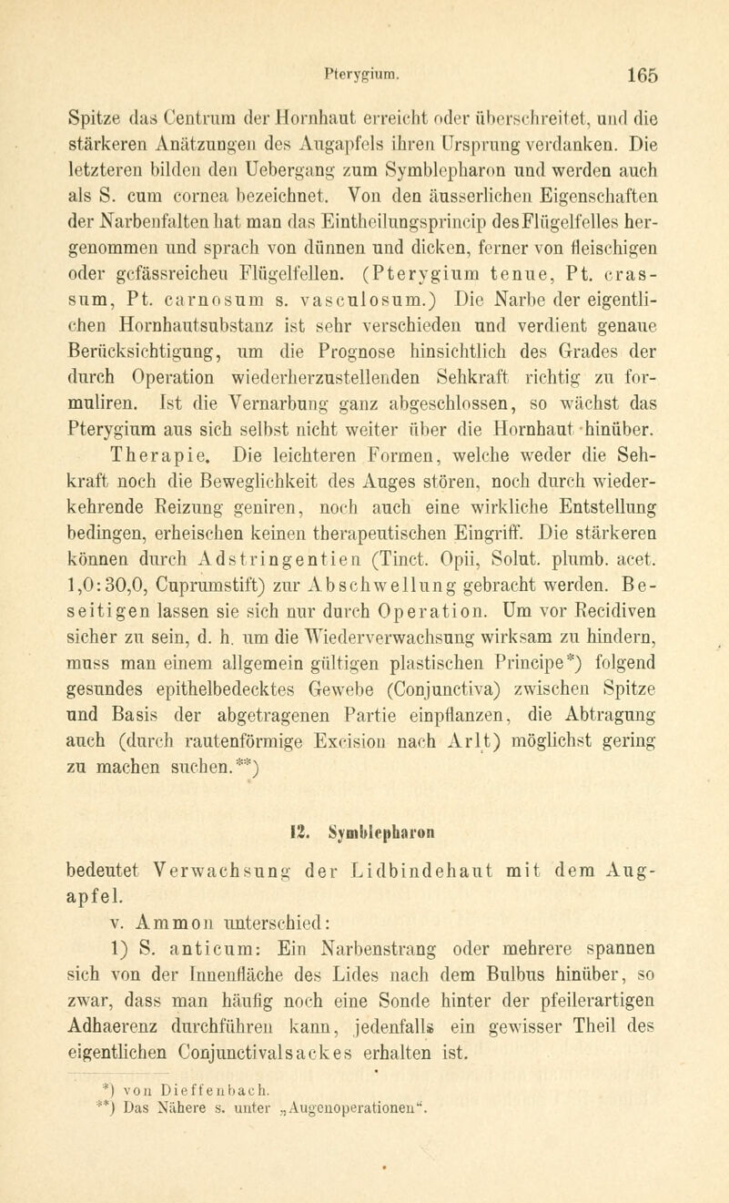 Spitze das Centrum der Hornhaut erreicht oder überschreitet, und die stärkeren Anätzungen des Augapfels ihren Ursprung verdanken. Die letzteren bilden den Uebergang zum Symblepharon und werden auch als S. cum Cornea bezeichnet. Von den äusserlichen Eigenschaften der Narbenfalten hat man das Eintheilungsprincip des Flügelfelles her- genommen und sprach von dünnen und dicken, ferner von fleischigen oder gcfässreicheu Flügelfellen. (Pterygium tenue, Pt. cras- sum, Pt. carnosum s. vasculosum.) Die Narbe der eigentli- chen Hornhautsubstanz ist sehr verschieden und verdient genaue Berücksichtigung, um die Prognose hinsichtlich des Grades der durch Operation wiederherzustellenden Sehkraft richtig zu for- muliren. Ist die Vernarbung ganz abgeschlossen, so wächst das Pterygium aus sich selbst nicht weiter über die Hornhaut hinüber. Therapie. Die leichteren Formen, welche weder die Seh- kraft noch die Beweglichkeit des Auges stören, noch durch wieder- kehrende Reizung geniren, noch auch eine wirkliche Entstellung bedingen, erheischen keinen therapeutischen Eingriff. Die stärkeren können durch Adstringentien (Tinct. Opii, Solut. plumb. acet. 1,0:30,0, Cuprumstift) zur Abschwellung gebracht werden. Be- seitigen lassen sie sich nur durch Operation. Um vor Recidiven sicher zu sein, d. h. um die Wiederverwachsung wirksam zu hindern, muss man einem allgemein gültigen plastischen Principe*) folgend gesundes epithelbedecktes Gewebe (Conjunctiva) zwischen Spitze und Basis der abgetragenen Partie einpflanzen, die Abtragung auch (durch rautenförmige Exeision nach Arlt) möglichst gering zu machen suchen.**) 12. Symblepharon bedeutet Verwachsung der Lidbindehaut mit dem Aug- apfel. v. Ammon unterschied: 1) S. anticum: Ein Narbenstrang oder mehrere spannen sich von der Innenfläche des Lides nach dem Bulbus hinüber, so zwar, dass man häufig noch eine Sonde hinter der pfeilerartigen Adhaerenz durchführen kann, jedenfalls ein gewisser Theil des eigentlichen Conjunctivalsackes erhalten ist. *) von Dieffeubach. *) Das Nähere s. unter „Augenoperationen*