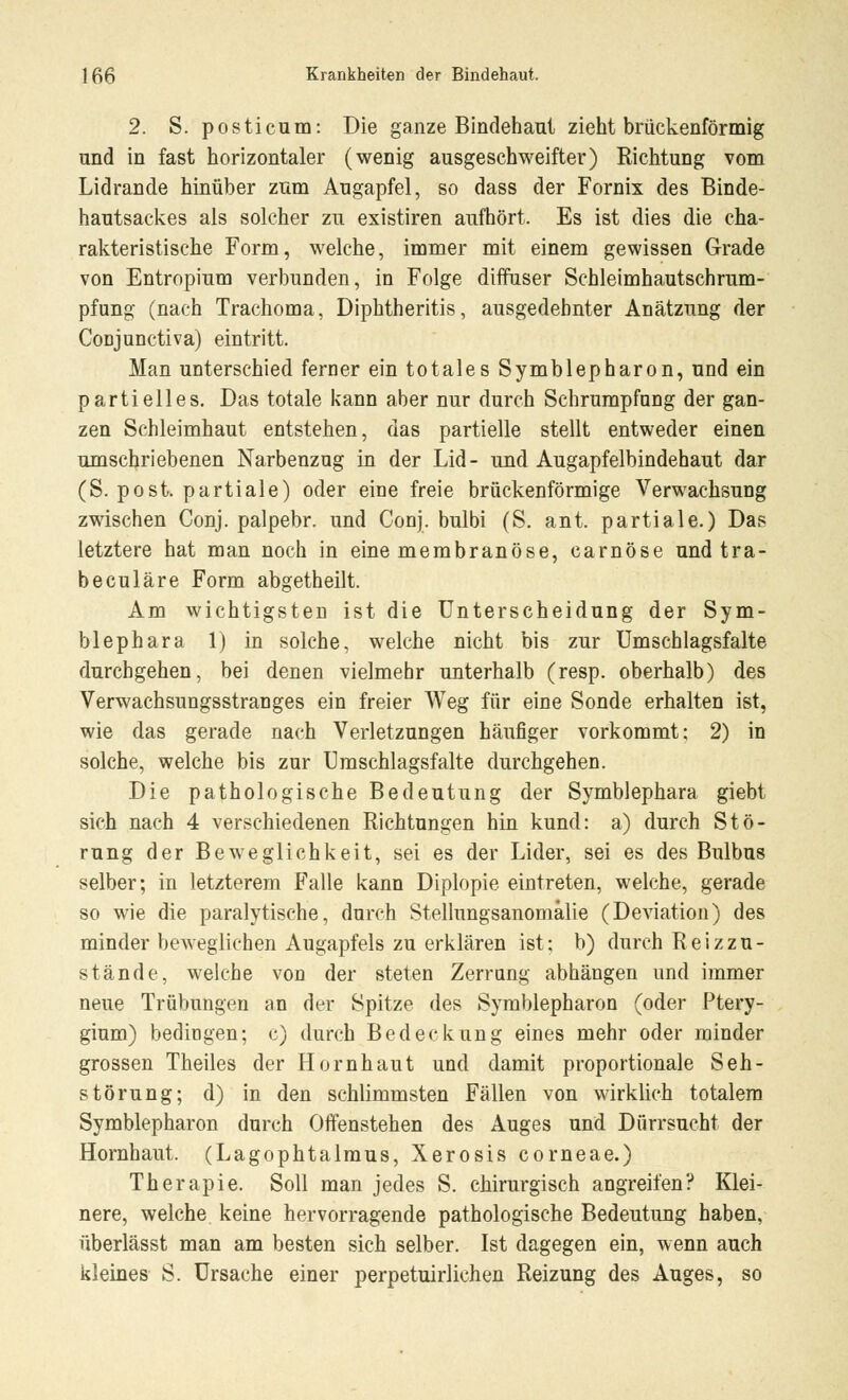 2. S. posticum: Die ganze Bindehaut zieht brückenförmig und in fast horizontaler (wenig ausgeschweifter) Richtung vom Lidrande hinüber zum Augapfel, so dass der Fornix des Binde- hautsackes als solcher zu existiren aufhört. Es ist dies die cha- rakteristische Form, welche, immer mit einem gewissen Grade von Entropium verbunden, in Folge diffuser Schleimhautschrum- pfung (nach Trachoma, Diphtheritis, ausgedehnter Anätzung der CoDJunctiva) eintritt. Man unterschied ferner ein totales Symblepharon, und ein partielles. Das totale kann aber nur durch Schrumpfang der gan- zen Schleimhaut entstehen, das partielle stellt entweder einen umschriebenen Narbenzug in der Lid- und Augapfelbindehaut dar (S. post. partiale) oder eine freie brückenförmige Verwachsung zwischen Conj. palpebr. und Conj. bulbi (S. ant. partiale.) Da? letztere hat man noch in eine membranöse, carnöse und tra- be culäre Form abgetheilt. Am wichtigsten ist die Unterscheidung der Sym- blephara 1) in solche, welche nicht bis zur Umschlagsfalte durchgehen, bei denen vielmehr unterhalb (resp. oberhalb) des Verwachsungsstrauges ein freier Weg für eine Sonde erhalten ist, wie das gerade nach Verletzungen häufiger vorkommt; 2) in solche, welche bis zur Umschlagsfalte durchgehen. Die pathologische Bedeutung der Symblephara giebt sich nach 4 verschiedenen Richtungen hin kund: a) durch Stö- rung der Beweglichkeit, sei es der Lider, sei es des Bulbus selber; in letzterem Falle kann Diplopie eintreten, welche, gerade so wie die paralytische, durch Stellungsanomälie (Deviation) des minder beweglichen Augapfels zu erklären ist; b) durch Reiz zu- stände, welche von der steten Zerrnng abhängen und immer neue Trübungen an der Spitze des Symblepharon (oder Ptery- gium) bedingen; e) durch Bedeckung eines mehr oder minder grossen Theiles der Hornhaut und damit proportionale Seh- störung; d) in den schlimmsten Fällen von wirklich totalem Symblepharon durch Offenstehen des Auges und Dürrsucht der Hornhaut. (Lagophtalmus, Xerosis corneae.) Therapie. Soll man jedes S. chirurgisch angreifen? Klei- nere, welche keine hervorragende pathologische Bedeutung haben, überlässt man am besten sich selber. Ist dagegen ein, wenn auch kleines S. Ursache einer perpetuirlichen Reizung des Auges, so