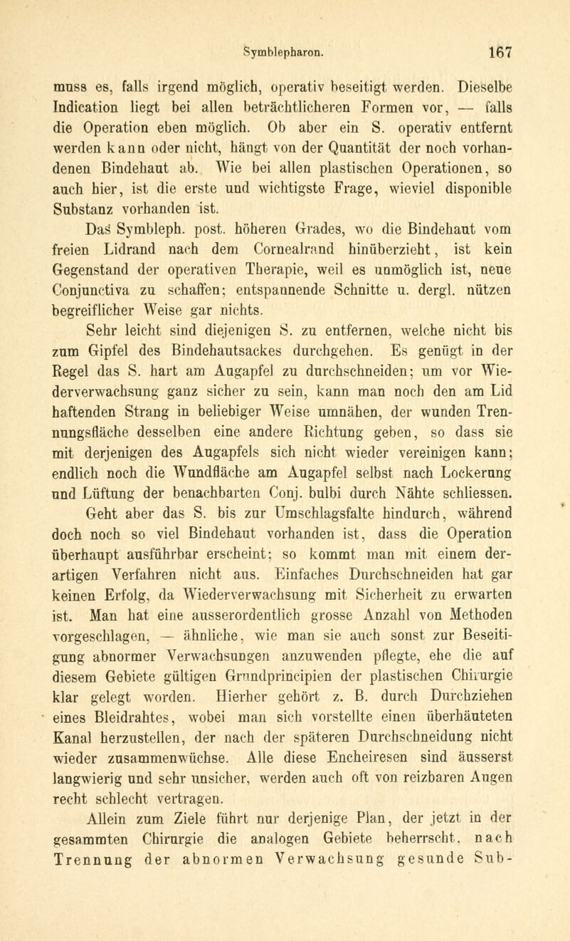 muss es, falls irgend möglich, operativ beseitigt werden. Dieselbe Indication liegt bei allen beträchtlicheren Formen vor, — falls die Operation eben möglich. Ob aber ein S. operativ entfernt werden kann oder nicht, hängt von der Quantität der noch vorhan- denen Bindehaut ab. Wie bei allen plastischen Operationen, so auch hier, ist die erste und wichtigste Frage, wieviel disponible Substanz vorhanden ist. Das Symbleph. post. höheren Grades, wo die Bindehaut vom freien Lidrand nach dem Cornealrand hinüberzieht, ist kein Gegenstand der operativen Therapie, weil es unmöglich ist, neue Conjunctiva zu schaffen; entspannende Schnitte u. dergl. nützen begreiflicher Weise gar nichts. Sehr leicht sind diejenigen S. zu entfernen, welche nicht bis zum Gipfel des Bindehautsackes durchgehen. Es genügt in der Regel das S. hart am Augapfel zu durchschneiden; um vor Wie- derverwachsung ganz sicher zu sein, kann man noch den am Lid haftenden Strang in beliebiger Weise umnähen, der wunden Tren- nungsfläche desselben eine andere Richtung geben, so dass sie mit derjenigen des Augapfels sich nicht wieder vereinigen kann; endlich noch die Wundfläche am Augapfel selbst nach Lockerung und Lüftung der benachbarten Conj. bulbi durch Nähte schliessen. Geht aber das S. bis zur Umschlagsfalte hindurch, während doch noch so viel Bindehaut vorhanden ist, dass die Operation überhaupt ausführbar erscheint; so kommt man mit einem der- artigen Verfahren nicht aus. Einfaches Durchschneiden hat gar keinen Erfolg, da Wiederverwachsung mit Sicherheit zu erwarten ist. Man hat eine ausserordentlich grosse Anzahl von Methoden vorgeschlagen, — ähnliche, wie man sie auch sonst zur Beseiti- gung abnormer Verwachsungen anzuwenden pflegte, ehe die auf diesem Gebiete gültigen Gnindprincipien der plastischen Chirurgie klar gelegt worden. Hierher gehört z. B. durch Durchziehen eines Bleidrahtes, wobei man sich vorstellte einen überhäuteten Kanal herzustellen, der nach der späteren Durchschneidung nicht wieder zusammenwüchse. Alle diese Encheiresen sind äusserst langwierig und sehr unsicher, werden auch oft von reizbaren Augen recht schlecht vertragen. Allein zum Ziele führt nur derjenige Plan, der jetzt in der gesammten Chirurgie die analogen Gebiete beherrscht, nach Trennung der abnormen Verwachsung gesunde Sub-