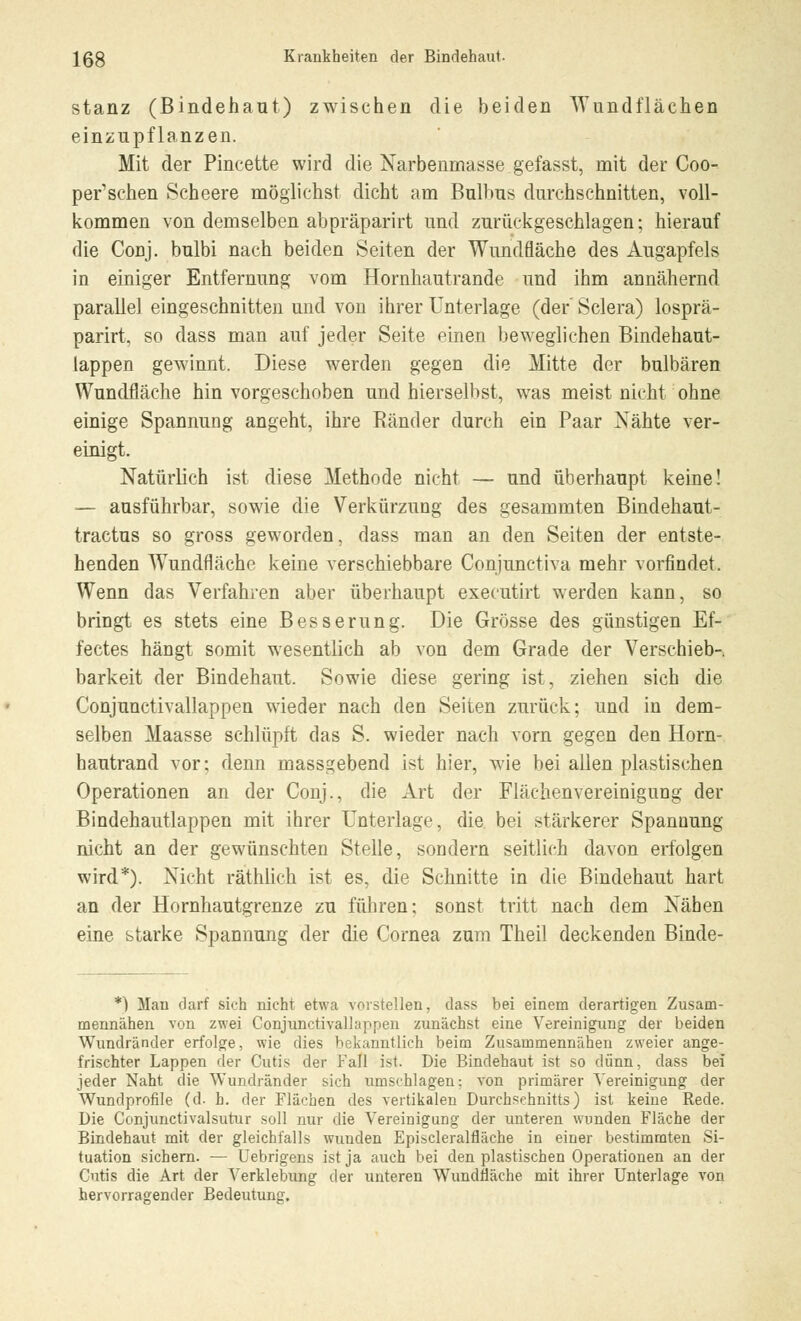 stanz (Bindehaut) zwischen die beiden Wundflächen einzupflanzen. Mit der Pincette wird die Narbenmasse gefasst, mit der Coo- per'schen Scheere möglichst dicht am Bulbus durchschnitten, voll- kommen von demselben abpräparirt und zurückgeschlagen; hierauf die Conj. bulbi nach beiden Seiten der Wundfläche des Augapfels in einiger Entfernung vom Hornhautrande und ihm annähernd parallel eingeschnitten und von ihrer Unterlage (der' Sclera) losprä- parirt, so dass man auf jeder Seite einen beweglichen Bindehaut- lappen gewinnt. Diese werden gegen die Mitte der bulbären Wundfläche hin vorgeschoben und hierselbst, was meist nicht ohne einige Spannung angeht, ihre Ränder durch ein Paar Nähte ver- einigt. Natürlich ist diese Methode nicht — und überhaupt keine! — ausführbar, sowie die Verkürzung des gesammten Bindehaut- tractus so gross geworden, dass man an den Seiten der entste- henden Wundfläche keine verschiebbare Conjunctiva mehr vorfindet. Wenn das Verfahren aber überhaupt executirt werden kann, so bringt es stets eine Besserung. Die Grösse des günstigen Ef- fectes hängt somit wesentlich ab von dem Grade der Verschieb- barkeit der Bindehaut. Sowie diese gering ist, ziehen sich die Conjunctivallappen wieder nach den Seiten zurück; und in dem- selben Maasse schlüpft das S. wieder nach vorn gegen den Horn- hautrand vor; denn massgebend ist hier, wie bei allen plastischen Operationen an der Conj., die Art der Fläclienvereinigung der Bindehautlappen mit ihrer Unterlage, die bei stärkerer Spannung nicht an der gewünschten Stelle, sondern seitlich davon erfolgen wird*). Nicht räthlich ist es, die Schnitte in die Bindehaut hart an der Hornhautgrenze zu führen; sonst tritt nach dem Nähen eine starke Spannung der die Cornea zum Theil deckenden Binde- *) Man darf sich nicht etwa vorstellen, dass bei einem derartigen Zusam- mennähen von zwei Conjunctivalhippen zunächst eine Vereinigung der beiden Wundränder erfolge, wie dies bekanntlich beim Zusammennähen zweier ange- frischter Lappen der Cutis der Fall ist. Die Bindehaut ist so dünn, dass bei jeder Naht die Wundränder sich umschlagen: von primärer Vereinigung der Wundprofile (d. b. der Flächen des vertikalen Durchschnitts) ist keine Rede. Die Conjunctivalsutur soll nur die Vereinigung der unteren wunden Fläche der Bindehaut mit der gleichfalls wunden Episcleralfläche in einer bestimmten Si- tuation sichern. — Uebrigens ist ja auch bei den plastischen Operationen an der Cutis die Art der Verklebung der unteren Wundnäche mit ihrer Unterlage von hervorragender Bedeutung.