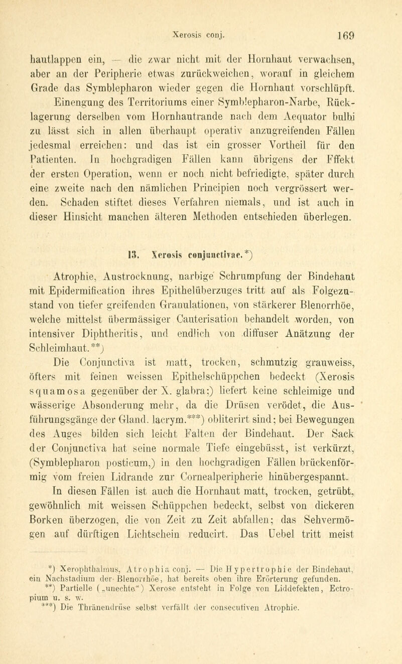 hautlappen ein, - die zwar nicht mit der Hornhaut verwachsen, aber an der Peripherie etwas zurückweichen, worauf in gleichem Grade das Symblepharon wieder gegen die Hornhaut vorschlüpft. Einengung des Territoriums einer Symb!epharon-Narbe, Rück- lagerung derselben vom Hornhautrande nach dem Aequator bulbi zu lässt sich in allen überhaupt operativ anzugreifenden Fällen jedesmal erreichen: und das ist ein grosser Vortheil für deu Patienten. Jn hochgradigen Fällen kann übrigens der Fffekt der ersten Operation, wenn er noch nicht befriedigte, später durch eine zweite nach den nämlichen Principien noch vergrössert wer- den. Schaden stiftet dieses Verfahren niemals, und ist auch in dieser Hinsicht manchen älteren Methoden entschieden überlegen. 13. Xerosis conjunctivae.*) Atrophie, Austrocknung, narbige Schrumpfung der Bindehaut mit Epidermification ihres Epithelüberzuges tritt auf als Folgezu- stand von tiefer greifenden Granulationen, von stärkerer Blenorrhöe, welche mittelst übermässiger Cauterisation behandelt worden, von intensiver Diphtheritis, und endlich von diffuser Anätzung der Schleimhaut. **J Die Conjunctiva ist matt, trocken, schmutzig grauweiss, öfters mit feinen weissen Epithelschüppchen bedeckt (Xerosis squamosa gegenüber der X. glabra;) liefert keine schleimige und wässerige Absonderung mehr, da die Drüsen verödet, die Aus- führungsgänge der Gland. lacrym.***) obliterirt sind; bei Bewegungen des Auges bilden sich leicht Falten der Bindehaut. Der Sack der Conjunctiva hat seine normale Tiefe eingebüsst, ist verkürzt, (Symblepharon posticum,) in den hochgradigen Fällen brückenför- mig vom freien Lidrande zur Cornealperipherie hinübergespannt. In diesen Fällen ist auch die Hornhaut matt, trocken, getrübt, gewöhnlich mit weissen Schüppchen bedeckt, selbst von dickeren Borken überzogen, die von Zeit zu Zeit abfallen; das Sehvermö- gen auf dürftigen Lichtschein reducirt. Das Uebel tritt meist *) Xerophthalmus, Atrophia conj. — Die Hypertrophie der Bindehaut, ein Nachstadium der- Blenonhöe, hat bereits oben ihre Erörterung gefunden. **) Partielle („unechte.) Xerose entsteht in Folge von Liddefekten, Ectro- pium u. s. w. ***) Die Thränendrüse selbst verfällt der consecutiven Atrophie.