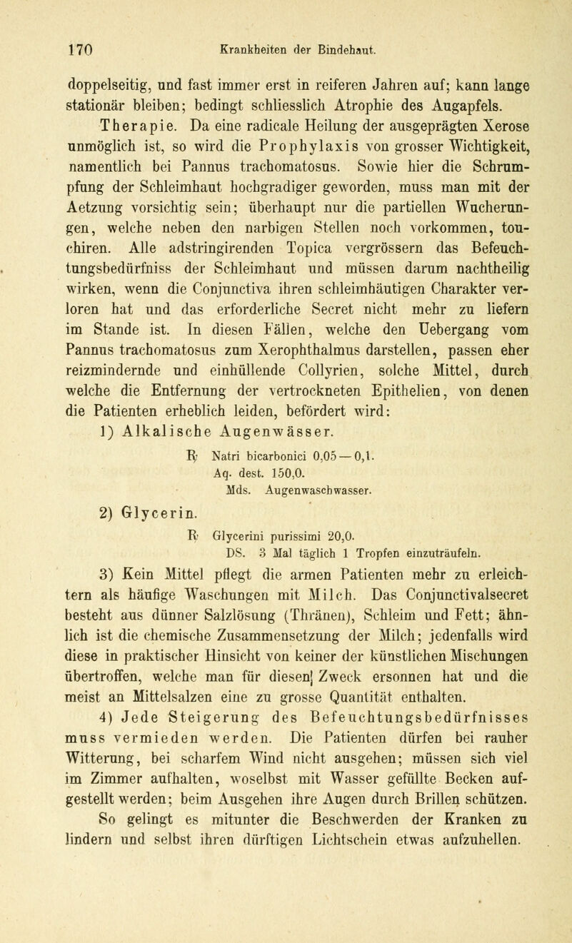 doppelseitig, und fast immer erst in reiferen Jahren auf; kann lange stationär bleiben; bedingt schliesslich Atrophie des Augapfels. Therapie. Da eine radicale Heilung der ausgeprägten Xerose unmöglich ist, so wird die Prophylaxis von grosser Wichtigkeit, namentlich bei Pannus trachomatosus. Sowie hier die Schrum- pfung der Schleimhaut hochgradiger geworden, muss man mit der Aetzung vorsichtig sein; überhaupt nur die partiellen Wucherun- gen, welche neben den narbigen Stellen noch vorkommen, tou- chiren. Alle adstringirenden Topica vergrössern das Befeuch- tungsbedürfniss der Schleimhaut und müssen darum nachtheilig wirken, wenn die Conjunctiva ihren schleimhäutigen Charakter ver- loren hat und das erforderliche Secret nicht mehr zu liefern im Stande ist. In diesen Fällen, welche den Uebergang vom Pannus trachomatosus zum Xerophthalmus darstellen, passen eher reizmindernde und einhüllende Collyrien, solche Mittel, durch welche die Entfernung der vertrockneten Epithelien, von denen die Patienten erheblich leiden, befördert wird: 1) Alkalische Augenwässer. R- Natri bicarbonici 0,05 — 0,1. Aq. dest. 150,0. Mds. Augenwascbwasser. 2) Glycerin. R Glycerini purissimi 20,0. DS. 3 Mal täglich 1 Tropfen einzuträufeln. 3) Kein Mittel pflegt die armen Patienten mehr zu erleich- tern als häufige Waschungen mit Milch. Das Conjunctivalsecret besteht aus dünner Salzlösung (Thränen), Schleim und Fett; ähn- lich ist die chemische Zusammensetzung der Milch; jedenfalls wird diese in praktischer Hinsicht von keiner der künstlichen Mischungen übertroffen, welche man für diesenj Zweck ersonnen hat und die meist an Mittelsalzen eine zu grosse Quantität enthalten. 4) Jede Steigerung des Befeuchtungsbedürfnisses muss vermieden werden. Die Patienten dürfen bei rauher Witterung, bei scharfem Wind nicht ausgehen; müssen sich viel im Zimmer aufhalten, woselbst mit Wasser gefüllte Becken auf- gestellt werden; beim Ausgehen ihre Augen durch Brillen schützen. So gelingt es mitunter die Beschwerden der Kranken zu lindern und selbst ihren dürftigen Lichtschein etwas aufzuhellen.