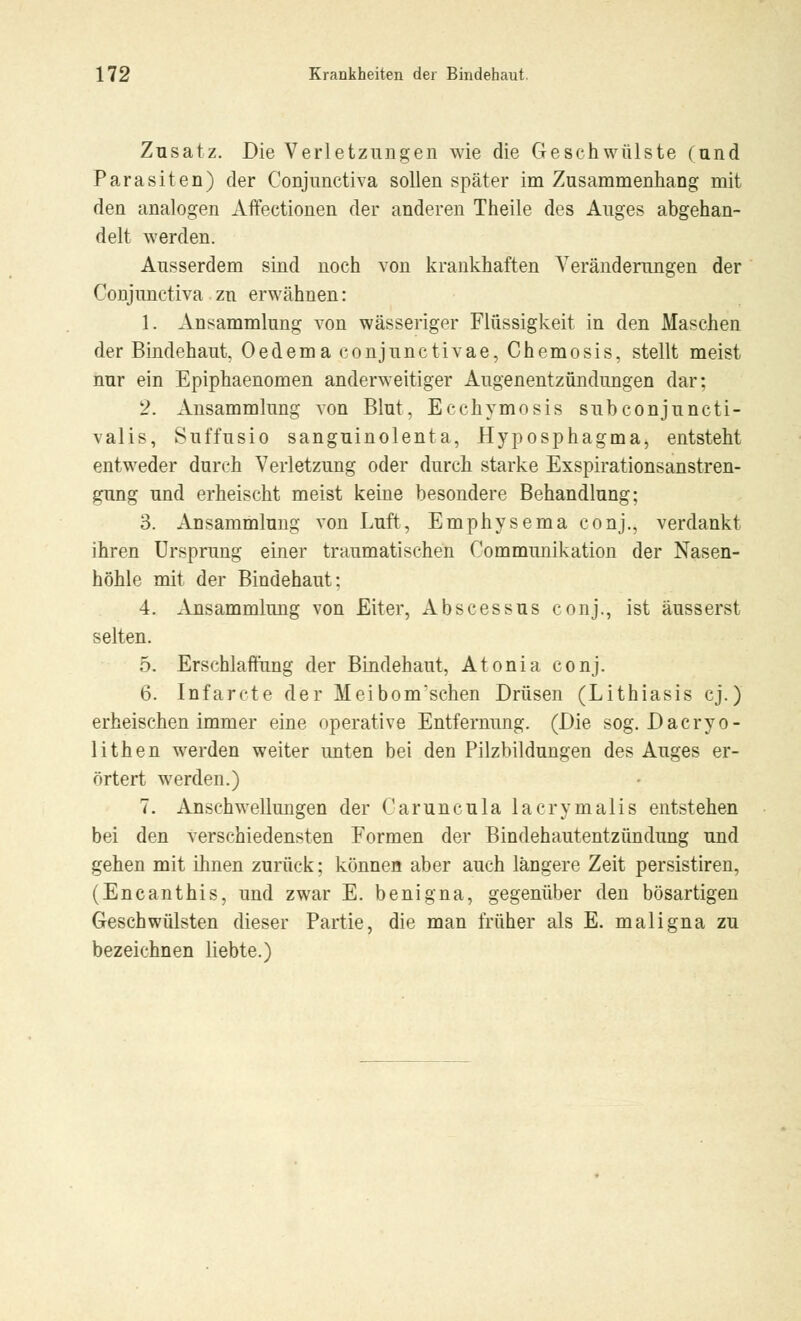 Zusatz. Die Verletzungen wie die Geschwülste (und Parasiten) der Conjunctiva sollen später im Zusammenhang mit den analogen Affeetionen der anderen Theile des Auges abgehan- delt werden. Ausserdem sind noch von krankhaften Veränderungen der Conjunctiva zu erwähnen: 1. Ansammlung von wässeriger Flüssigkeit in den Maschen der Bindehaut. Oedema conjunctivae, Chemosis, stellt meist nur ein Epiphaenomen anderweitiger Augenentzündungen dar; 2. Ansammlung von Blut, Ecchymosis subconjuncti- valis, Suffusio sanguinolenta, Hyposphagma, entsteht entweder durch Verletzung oder durch starke Exspirationsanstren- gung und erheischt meist keine besondere Behandlung; 3. Ansammlung von Luft, Emphysema conj., verdankt ihren Ursprung einer traumatischen Communikation der Nasen- höhle mit der Bindehaut; 4. Ansammlung von Eiter, Abscessus conj., ist äusserst selten. 5. Erschlaffung der Bindehaut, Atonia conj. 6. Infarcte der Meibonvschen Drüsen (Lithiasis cj.) erheischen immer eine operative Entfernung. (Die sog. Dacryo- lithen werden weiter unten bei den Pilzbildungen des Auges er- örtert werden.) 7. Anschwellungen der Caruncula lacrymalis entstehen bei den verschiedensten Formen der Bindehautentzündung und gehen mit ihnen zurück; können aber auch längere Zeit persistiren, (Encanthis, und zwar E. benig na, gegenüber den bösartigen Geschwülsten dieser Partie, die man früher als E. maligna zu bezeichnen liebte.)