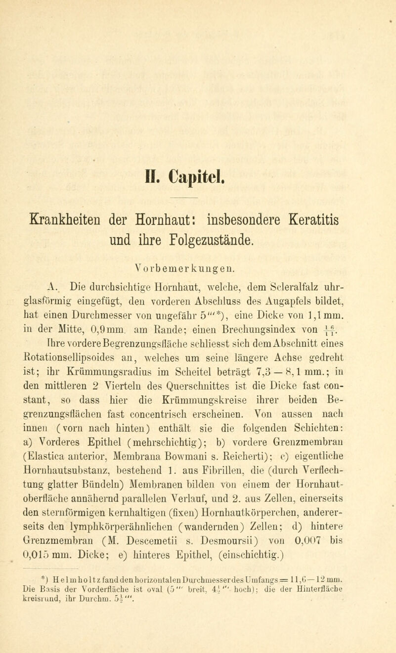 II. Capitel. Krankheiten der Hornhaut: insbesondere Keratitis und ihre Folgezustände. Vorbemerkungen. A. Die durchsichtige Hornhaut, welche, dem Scleralfalz uhr- glasförinig eingefügt, den vorderen Abschluss des Augapfels bildet, hat einen Durchmesser von ungefähr 5'*), eine Dicke von 1,1mm. in der Mitte, 0,9mm. am Rande; einen Brechungsindex von ||. Ihre vordere Begrenzungsfläche schliesst sich demAbschnitt eines Rotationsellipsoides an, welches um seine längere Achse gedreht ist; ihr Krümmungsradius im Scheitel beträgt 7,3 — 8,1mm.; in den mittleren 2 Vierteln des Querschnittes ist die Dicke fast con- stant, so dass hier die Krümmungskreise ihrer beiden Be- grenzungsflächen fast concentrisch erscheinen. Von aussen nach innen (vorn nach hinten) enthält sie die folgenden Schichten: a) Vorderes Epithel (mehrschichtig); b) vordere Grenzmembran (Elastica anterior, Membrana Bowmani s. Reicherti); c) eigentliche Hornhautsubstanz, bestehend 1. aus Fibrillen, die (durch Verflech- tung glatter Bündeln) Membranen bilden von einem der Hornhaut- oberfläche annähernd parallelen Verlauf, und 2. aus Zellen, einerseits den sternförmigen kernhaltigen (fixen) Hornhautkörperchen, anderer- seits den lymphkörperähnlichen (wandernden) Zellen; d) hintere Grenzmembran (M. Descemetii s. Desmoursii) von 0,007 bis 0,01ö mm. Dicke; e) hinteres Epithel, (einschichtig.) *) Helmholtz fand den horizontalen Durchmesser des Umfangs = 11 ,6— 12 min. Die Basis der Vorderrläehe ist oval (5' breit, 4!''' hoch); die der Hinterfläcbe kreisrund, ihr Durchm. 5k'.