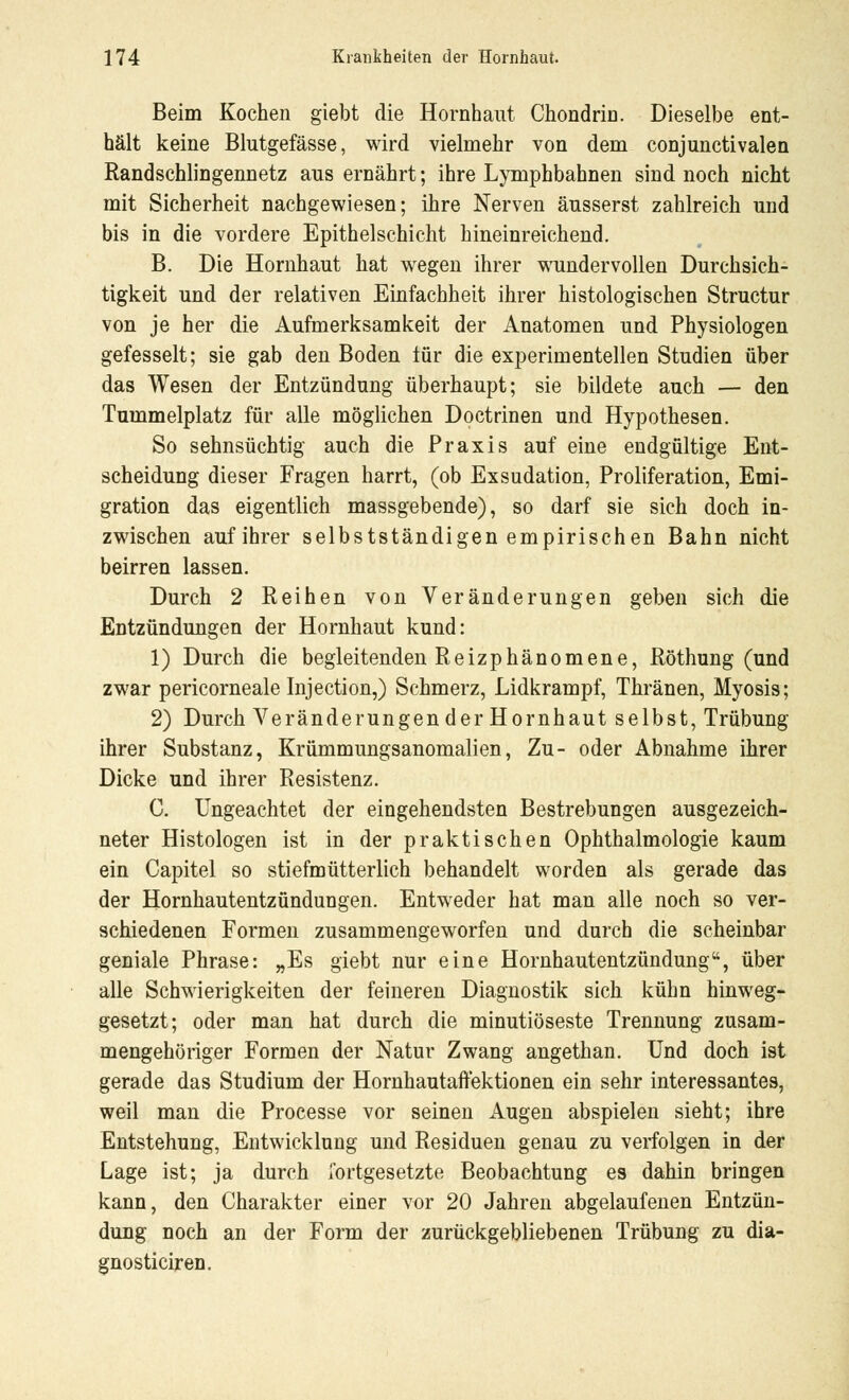 Beim Kochen giebt die Hornhaut Chondrin. Dieselbe ent- hält keine Blutgefässe, wird vielmehr von dem conjunctivalen Randschlingennetz aus ernährt; ihre Lymphbahnen sind noch nicht mit Sicherheit nachgewiesen; ihre Nerven äusserst zahlreich und bis in die vordere Epithelschicht hineinreichend. B. Die Hornhaut hat wegen ihrer wundervollen Durchsich- tigkeit und der relativen Einfachheit ihrer histologischen Structur von je her die Aufmerksamkeit der Anatomen und Physiologen gefesselt; sie gab den Boden für die experimentellen Studien über das Wesen der Entzündung überhaupt; sie bildete auch — den Tummelplatz für alle möglichen Doctrinen und Hypothesen. So sehnsüchtig auch die Praxis auf eine endgültige Ent- scheidung dieser Fragen harrt, (ob Exsudation, Proliferation, Emi- gration das eigentlich massgebende), so darf sie sich doch in- zwischen auf ihrer selbstständigen empirischen Bahn nicht beirren lassen. Durch 2 Reihen von Veränderungen geben sich die Entzündungen der Hornhaut kund: 1) Durch die begleitenden Reizphänomene, Röthung (und zwar pericorneale Injection,) Schmerz, Lidkrampf, Thränen, Myosis; 2) Durch Veränderungen der Hornhaut selbst, Trübung ihrer Substanz, Krümmungsanomalien, Zu- oder Abnahme ihrer Dicke und ihrer Resistenz. C. Ungeachtet der eingehendsten Bestrebungen ausgezeich- neter Histologen ist in der praktischen Ophthalmologie kaum ein Capitel so stiefmütterlich behandelt worden als gerade das der Hornhautentzündungen. Entweder hat man alle noch so ver- schiedenen Formen zusammengeworfen und durch die scheinbar geniale Phrase: „Es giebt nur eine Hornhautentzündung, über alle Schwierigkeiten der feineren Diagnostik sich kühn hinweg- gesetzt; oder man hat durch die minutiöseste Trennung zusam- mengehöriger Formen der Natur Zwang angethan. Und doch ist gerade das Studium der Hornhautaffektionen ein sehr interessantes, weil man die Processe vor seinen Augen abspielen sieht; ihre Entstehung, Entwicklung und Residuen genau zu verfolgen in der Lage ist; ja durch fortgesetzte Beobachtung es dahin bringen kann, den Charakter einer vor 20 Jahren abgelaufenen Entzün- dung noch an der Form der zurückgebliebenen Trübung zu dia- gnosticiren.